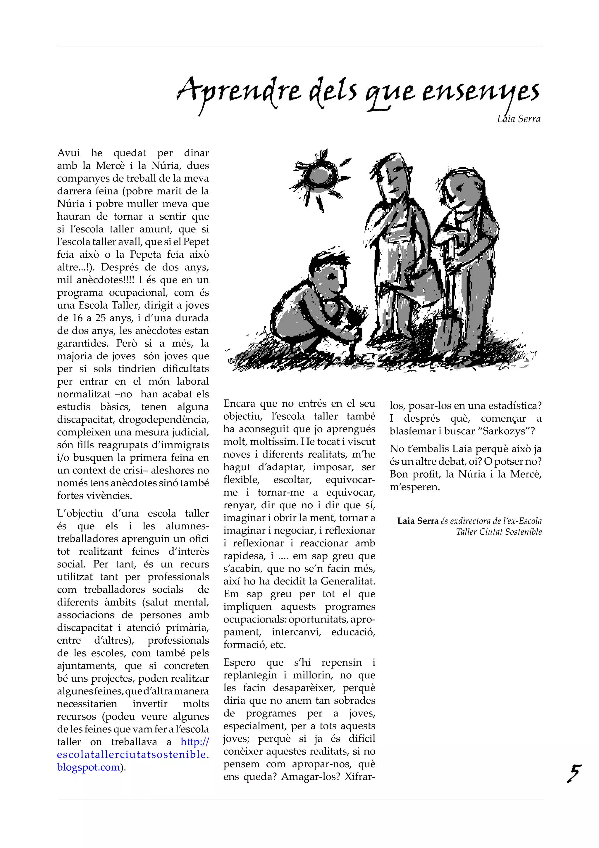 Avui he quedat per dinar
amb la Mercè i la Núria, dues
companyes de treball de la meva
darrera feina (pobre marit de la
Núria i pobre muller meva que
hauran de tornar a sentir que
si l’escola taller amunt, que si
l’escola taller avall, que si el Pepet
feia això o la Pepeta feia això
altre...!). Després de dos anys,
mil anècdotes!!!! I és que en un
programa ocupacional, com és
una Escola Taller, dirigit a joves
de 16 a 25 anys, i d’una durada
de dos anys, les anècdotes estan
garantides. Però si a més, la
majoria de joves són joves que
per si sols tindrien dificultats
per entrar en el món laboral
normalitzat –no han acabat els
estudis bàsics, tenen alguna
discapacitat, drogodependència,
compleixen una mesura judicial,
són fills reagrupats d’immigrats
i/o busquen la primera feina en
un context de crisi– aleshores no
només tens anècdotes sinó també
fortes vivències.
L’objectiu d’una escola taller
és que els i les alumnes-
treballadores aprenguin un ofici
tot realitzant feines d’interès
social. Per tant, és un recurs
utilitzat tant per professionals
com treballadores socials de
diferents àmbits (salut mental,
associacions de persones amb
discapacitat i atenció primària,
entre d’altres), professionals
de les escoles, com també pels
ajuntaments, que si concreten
bé uns projectes, poden realitzar
algunesfeines,qued’altramanera
necessitarien invertir molts
recursos (podeu veure algunes
de les feines que vam fer a l’escola
taller on treballava a http://
escolatallerciutatsostenible.
blogspot.com).
Encara que no entrés en el seu
objectiu, l’escola taller també
ha aconseguit que jo aprengués
molt, moltíssim. He tocat i viscut
noves i diferents realitats, m’he
hagut d’adaptar, imposar, ser
flexible, escoltar, equivocar-
me i tornar-me a equivocar,
renyar, dir que no i dir que sí,
imaginar i obrir la ment, tornar a
imaginar i negociar, i reflexionar
i reflexionar i reaccionar amb
rapidesa, i .... em sap greu que
s’acabin, que no se’n facin més,
així ho ha decidit la Generalitat.
Em sap greu per tot el que
impliquen aquests programes
ocupacionals:oportunitats,apro-
pament, intercanvi, educació,
formació, etc.
Espero que s’hi repensin i
replantegin i millorin, no que
les facin desaparèixer, perquè
diria que no anem tan sobrades
de programes per a joves,
especialment, per a tots aquests
joves; perquè si ja és difícil
conèixer aquestes realitats, si no
pensem com apropar-nos, què
ens queda? Amagar-los? Xifrar-
Aprendre dels que ensenyes
Laia Serra
los, posar-los en una estadística?
I després què, començar a
blasfemar i buscar “Sarkozys”?
No t’embalis Laia perquè això ja
és un altre debat, oi? O potser no?
Bon profit, la Núria i la Mercè,
m’esperen.
Laia Serra és exdirectora de l’ex-Escola
Taller Ciutat Sostenible
5
 