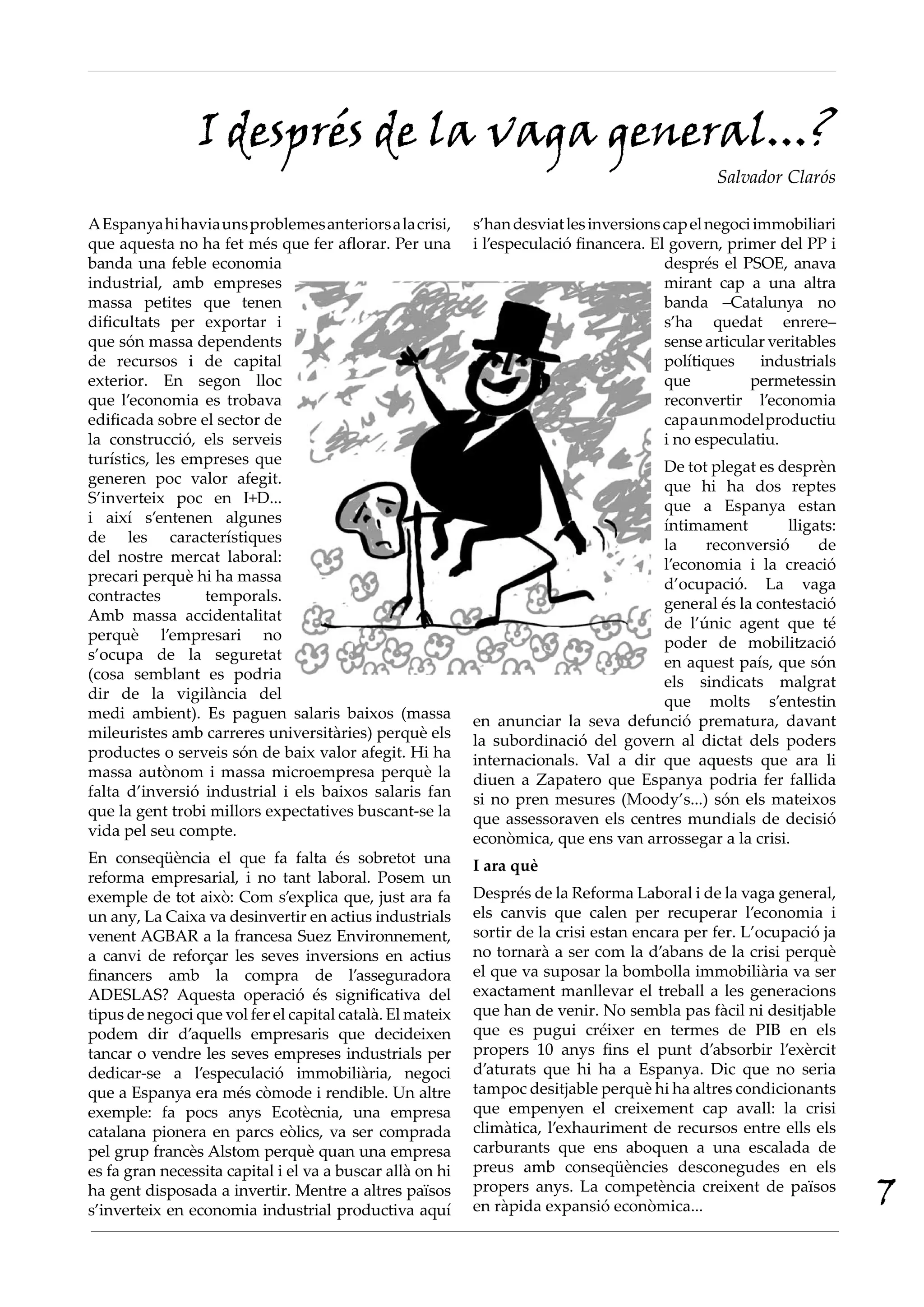 AEspanyahihaviaunsproblemesanteriorsalacrisi,
que aquesta no ha fet més que fer aflorar. Per una
banda una feble economia
industrial, amb empreses
massa petites que tenen
dificultats per exportar i
que són massa dependents
de recursos i de capital
exterior. En segon lloc
que l’economia es trobava
edificada sobre el sector de
la construcció, els serveis
turístics, les empreses que
generen poc valor afegit.
S’inverteix poc en I+D...
i així s’entenen algunes
de les característiques
del nostre mercat laboral:
precari perquè hi ha massa
contractes temporals.
Amb massa accidentalitat
perquè l’empresari no
s’ocupa de la seguretat
(cosa semblant es podria
dir de la vigilància del
medi ambient). Es paguen salaris baixos (massa
mileuristes amb carreres universitàries) perquè els
productes o serveis són de baix valor afegit. Hi ha
massa autònom i massa microempresa perquè la
falta d’inversió industrial i els baixos salaris fan
que la gent trobi millors expectatives buscant-se la
vida pel seu compte.
En conseqüència el que fa falta és sobretot una
reforma empresarial, i no tant laboral. Posem un
exemple de tot això: Com s’explica que, just ara fa
un any, La Caixa va desinvertir en actius industrials
venent AGBAR a la francesa Suez Environnement,
a canvi de reforçar les seves inversions en actius
financers amb la compra de l’asseguradora
ADESLAS? Aquesta operació és significativa del
tipus de negoci que vol fer el capital català. El mateix
podem dir d’aquells empresaris que decideixen
tancar o vendre les seves empreses industrials per
dedicar-se a l’especulació immobiliària, negoci
que a Espanya era més còmode i rendible. Un altre
exemple: fa pocs anys Ecotècnia, una empresa
catalana pionera en parcs eòlics, va ser comprada
pel grup francès Alstom perquè quan una empresa
es fa gran necessita capital i el va a buscar allà on hi
ha gent disposada a invertir. Mentre a altres països
s’inverteix en economia industrial productiva aquí
I després de la vaga general...?
Salvador Clarós
s’handesviatlesinversionscapelnegociimmobiliari
i l’especulació financera. El govern, primer del PP i
després el PSOE, anava
mirant cap a una altra
banda –Catalunya no
s’ha quedat enrere–
sense articular veritables
polítiques industrials
que permetessin
reconvertir l’economia
capaunmodelproductiu
i no especulatiu.
De tot plegat es desprèn
que hi ha dos reptes
que a Espanya estan
íntimament lligats:
la reconversió de
l’economia i la creació
d’ocupació. La vaga
general és la contestació
de l’únic agent que té
poder de mobilització
en aquest país, que són
els sindicats malgrat
que molts s’entestin
en anunciar la seva defunció prematura, davant
la subordinació del govern al dictat dels poders
internacionals. Val a dir que aquests que ara li
diuen a Zapatero que Espanya podria fer fallida
si no pren mesures (Moody’s...) són els mateixos
que assessoraven els centres mundials de decisió
econòmica, que ens van arrossegar a la crisi.
I ara què
Després de la Reforma Laboral i de la vaga general,
els canvis que calen per recuperar l’economia i
sortir de la crisi estan encara per fer. L’ocupació ja
no tornarà a ser com la d’abans de la crisi perquè
el que va suposar la bombolla immobiliària va ser
exactament manllevar el treball a les generacions
que han de venir. No sembla pas fàcil ni desitjable
que es pugui créixer en termes de PIB en els
propers 10 anys fins el punt d’absorbir l’exèrcit
d’aturats que hi ha a Espanya. Dic que no seria
tampoc desitjable perquè hi ha altres condicionants
que empenyen el creixement cap avall: la crisi
climàtica, l’exhauriment de recursos entre ells els
carburants que ens aboquen a una escalada de
preus amb conseqüències desconegudes en els
propers anys. La competència creixent de països
en ràpida expansió econòmica... 7
 