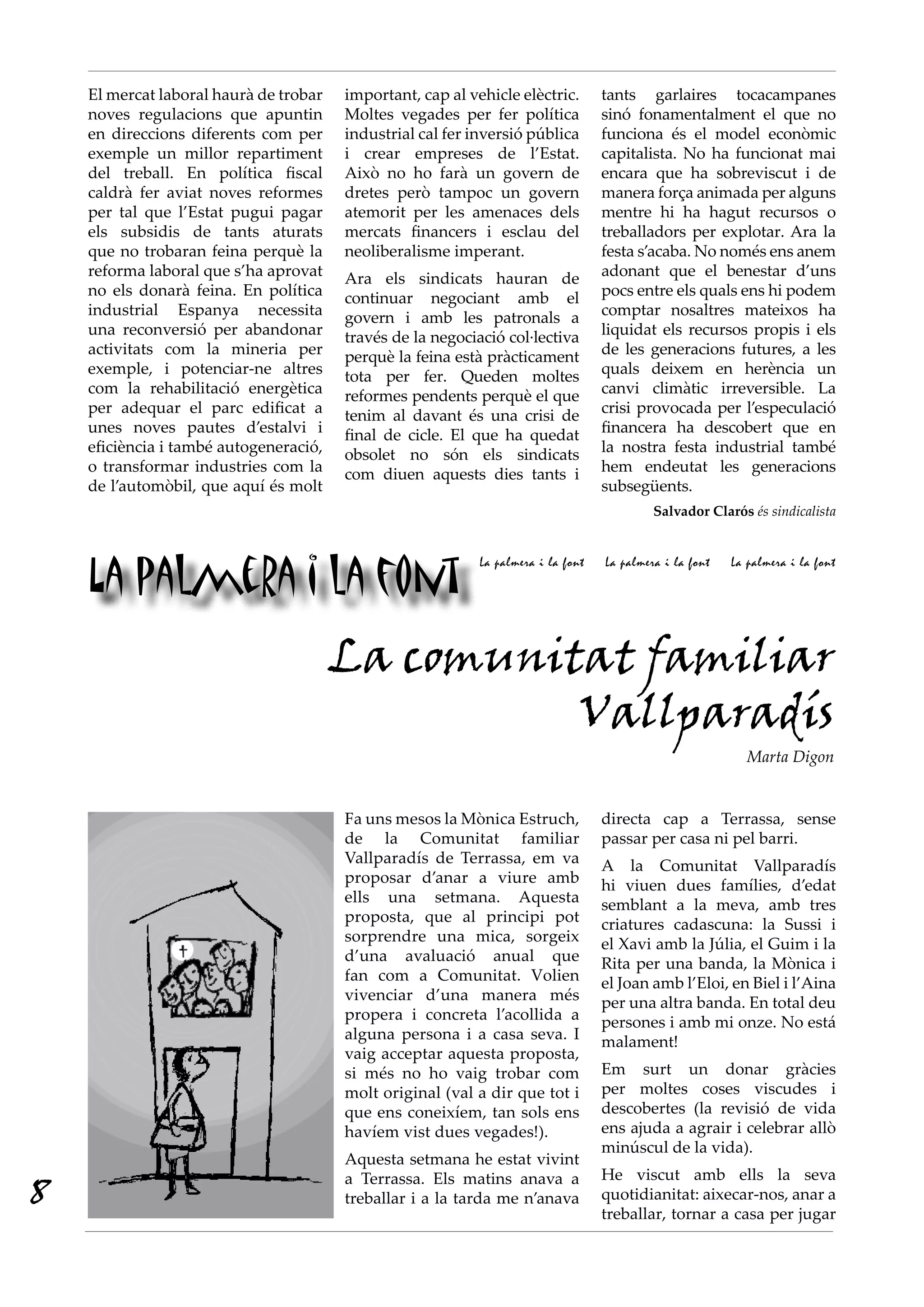 La palmera i la font
La palmera i la font La palmera i la font La palmera i la font
El mercat laboral haurà de trobar
noves regulacions que apuntin
en direccions diferents com per
exemple un millor repartiment
del treball. En política fiscal
caldrà fer aviat noves reformes
per tal que l’Estat pugui pagar
els subsidis de tants aturats
que no trobaran feina perquè la
reforma laboral que s’ha aprovat
no els donarà feina. En política
industrial Espanya necessita
una reconversió per abandonar
activitats com la mineria per
exemple, i potenciar-ne altres
com la rehabilitació energètica
per adequar el parc edificat a
unes noves pautes d’estalvi i
eficiència i també autogeneració,
o transformar industries com la
de l’automòbil, que aquí és molt
important, cap al vehicle elèctric.
Moltes vegades per fer política
industrial cal fer inversió pública
i crear empreses de l’Estat.
Això no ho farà un govern de
dretes però tampoc un govern
atemorit per les amenaces dels
mercats financers i esclau del
neoliberalisme imperant.
Ara els sindicats hauran de
continuar negociant amb el
govern i amb les patronals a
través de la negociació col·lectiva
perquè la feina està pràcticament
tota per fer. Queden moltes
reformes pendents perquè el que
tenim al davant és una crisi de
final de cicle. El que ha quedat
obsolet no són els sindicats
com diuen aquests dies tants i
tants garlaires tocacampanes
sinó fonamentalment el que no
funciona és el model econòmic
capitalista. No ha funcionat mai
encara que ha sobreviscut i de
manera força animada per alguns
mentre hi ha hagut recursos o
treballadors per explotar. Ara la
festa s’acaba. No només ens anem
adonant que el benestar d’uns
pocs entre els quals ens hi podem
comptar nosaltres mateixos ha
liquidat els recursos propis i els
de les generacions futures, a les
quals deixem en herència un
canvi climàtic irreversible. La
crisi provocada per l’especulació
financera ha descobert que en
la nostra festa industrial també
hem endeutat les generacions
subsegüents.
Salvador Clarós és sindicalista
La comunitat familiar
Vallparadís
Marta Digon
Fa uns mesos la Mònica Estruch,
de la Comunitat familiar
Vallparadís de Terrassa, em va
proposar d’anar a viure amb
ells una setmana. Aquesta
proposta, que al principi pot
sorprendre una mica, sorgeix
d’una avaluació anual que
fan com a Comunitat. Volien
vivenciar d’una manera més
propera i concreta l’acollida a
alguna persona i a casa seva. I
vaig acceptar aquesta proposta,
si més no ho vaig trobar com
molt original (val a dir que tot i
que ens coneixíem, tan sols ens
havíem vist dues vegades!).
Aquesta setmana he estat vivint
a Terrassa. Els matins anava a
treballar i a la tarda me n’anava
directa cap a Terrassa, sense
passar per casa ni pel barri.
A la Comunitat Vallparadís
hi viuen dues famílies, d’edat
semblant a la meva, amb tres
criatures cadascuna: la Sussi i
el Xavi amb la Júlia, el Guim i la
Rita per una banda, la Mònica i
el Joan amb l’Eloi, en Biel i l’Aina
per una altra banda. En total deu
persones i amb mi onze. No está
malament!
Em surt un donar gràcies
per moltes coses viscudes i
descobertes (la revisió de vida
ens ajuda a agrair i celebrar allò
minúscul de la vida).
He viscut amb ells la seva
quotidianitat: aixecar-nos, anar a
treballar, tornar a casa per jugar
8
 