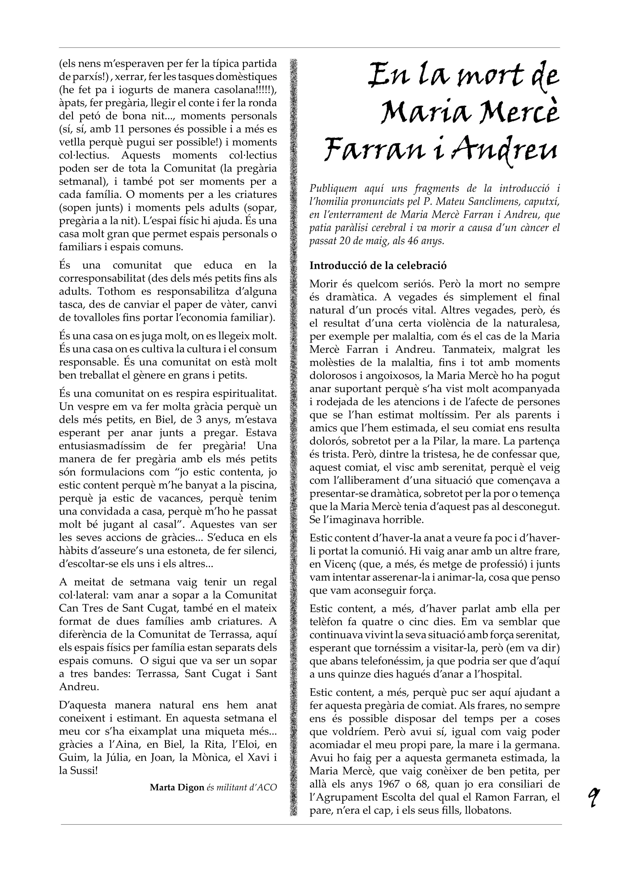 (els nens m’esperaven per fer la típica partida
deparxís!),xerrar,ferlestasquesdomèstiques
(he fet pa i iogurts de manera casolana!!!!!),
àpats, fer pregària, llegir el conte i fer la ronda
del petó de bona nit..., moments personals
(sí, sí, amb 11 persones és possible i a més es
vetlla perquè pugui ser possible!) i moments
col·lectius. Aquests moments col·lectius
poden ser de tota la Comunitat (la pregària
setmanal), i també pot ser moments per a
cada família. O moments per a les criatures
(sopen junts) i moments pels adults (sopar,
pregària a la nit). L’espai físic hi ajuda. És una
casa molt gran que permet espais personals o
familiars i espais comuns.
És una comunitat que educa en la
corresponsabilitat (des dels més petits fins als
adults. Tothom es responsabilitza d’alguna
tasca, des de canviar el paper de vàter, canvi
de tovalloles fins portar l’economia familiar).
És una casa on es juga molt, on es llegeix molt.
És una casa on es cultiva la cultura i el consum
responsable. És una comunitat on està molt
ben treballat el gènere en grans i petits. 
És una comunitat on es respira espiritualitat.
Un vespre em va fer molta gràcia perquè un
dels més petits, en Biel, de 3 anys, m’estava
esperant per anar junts a pregar. Estava
entusiasmadíssim de fer pregària! Una
manera de fer pregària amb els més petits
són formulacions com “jo estic contenta, jo
estic content perquè m’he banyat a la piscina,
perquè ja estic de vacances, perquè tenim
una convidada a casa, perquè m’ho he passat
molt bé jugant al casal”. Aquestes van ser
les seves accions de gràcies... S’educa en els
hàbits d’asseure’s una estoneta, de fer silenci,
d’escoltar-se els uns i els altres...
A meitat de setmana vaig tenir un regal
col·lateral: vam anar a sopar a la Comunitat
Can Tres de Sant Cugat, també en el mateix
format de dues famílies amb criatures. A
diferència de la Comunitat de Terrassa, aquí
els espais físics per família estan separats dels
espais comuns.  O sigui que va ser un sopar
a tres bandes: Terrassa, Sant Cugat i Sant
Andreu.
D’aquesta manera natural ens hem anat
coneixent i estimant. En aquesta setmana el
meu cor s’ha eixamplat una miqueta més...
gràcies a l’Aina, en Biel, la Rita, l’Eloi, en
Guim, la Júlia, en Joan, la Mònica, el Xavi i
la Sussi!
Marta Digon és militant d’ACO
En la mort de
Maria Mercè
Farran i Andreu
Publiquem aquí uns fragments de la introducció i
l’homilia pronunciats pel P. Mateu Sanclimens, caputxí,
en l’enterrament de Maria Mercè Farran i Andreu, que
patia paràlisi cerebral i va morir a causa d’un càncer el
passat 20 de maig, als 46 anys.
Introducció de la celebració
Morir és quelcom seriós. Però la mort no sempre
és dramàtica. A vegades és simplement el final
natural d’un procés vital. Altres vegades, però, és
el resultat d’una certa violència de la naturalesa,
per exemple per malaltia, com és el cas de la Maria
Mercè Farran i Andreu. Tanmateix, malgrat les
molèsties de la malaltia, fins i tot amb moments
dolorosos i angoixosos, la Maria Mercè ho ha pogut
anar suportant perquè s‘ha vist molt acompanyada
i rodejada de les atencions i de l’afecte de persones
que se l’han estimat moltíssim. Per als parents i
amics que l’hem estimada, el seu comiat ens resulta
dolorós, sobretot per a la Pilar, la mare. La partença
és trista. Però, dintre la tristesa, he de confessar que,
aquest comiat, el visc amb serenitat, perquè el veig
com l’alliberament d’una situació que començava a
presentar-se dramàtica, sobretot per la por o temença
que la Maria Mercè tenia d’aquest pas al desconegut.
Se l’imaginava horrible.
Estic content d’haver-la anat a veure fa poc i d’haver-
li portat la comunió. Hi vaig anar amb un altre frare,
en Vicenç (que, a més, és metge de professió) i junts
vam intentar asserenar-la i animar-la, cosa que penso
que vam aconseguir força.
Estic content, a més, d’haver parlat amb ella per
telèfon fa quatre o cinc dies. Em va semblar que
continuavavivintlasevasituacióambforçaserenitat,
esperant que tornéssim a visitar-la, però (em va dir)
que abans telefonéssim, ja que podria ser que d’aquí
a uns quinze dies hagués d’anar a l’hospital.
Estic content, a més, perquè puc ser aquí ajudant a
fer aquesta pregària de comiat. Als frares, no sempre
ens és possible disposar del temps per a coses
que voldríem. Però avui sí, igual com vaig poder
acomiadar el meu propi pare, la mare i la germana.
Avui ho faig per a aquesta germaneta estimada, la
Maria Mercè, que vaig conèixer de ben petita, per
allà els anys 1967 o 68, quan jo era consiliari de
l’Agrupament Escolta del qual el Ramon Farran, el
pare, n’era el cap, i els seus fills, llobatons.
9
 