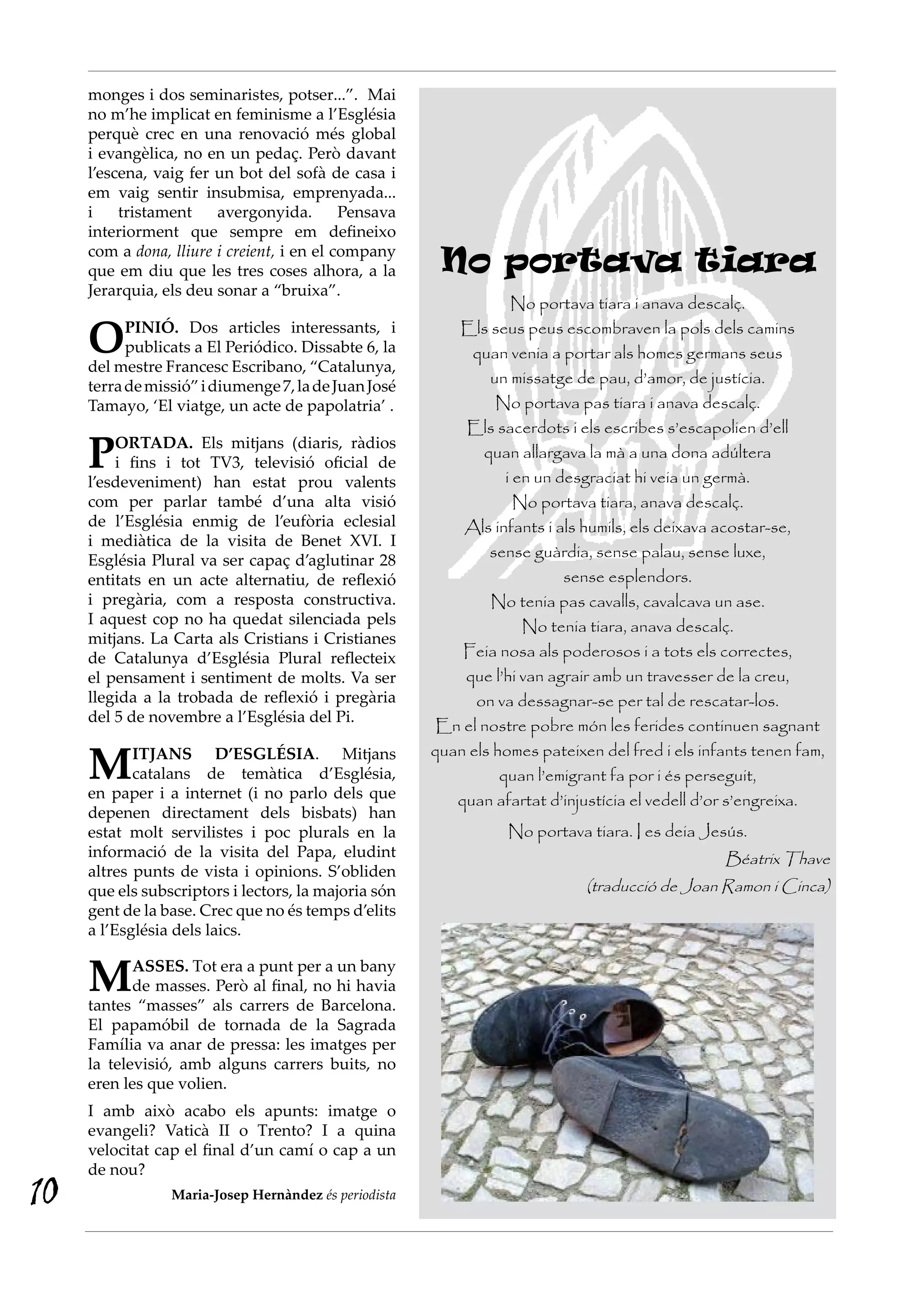 monges i dos seminaristes, potser...”. Mai
     no m’he implicat en feminisme a l’Església
     perquè crec en una renovació més global
     i evangèlica, no en un pedaç. Però davant
     l’escena, vaig fer un bot del sofà de casa i
     em vaig sentir insubmisa, emprenyada...
     i    tristament    avergonyida.        Pensava
     interiorment que sempre em defineixo
     com a dona, lliure i creient, i en el company
     que em diu que les tres coses alhora, a la         No portava tiara
     Jerarquia, els deu sonar a “bruixa”.
                                                                   No portava tiara i anava descalç.

     O     PINIÓ. Dos articles interessants, i
           publicats a El Periódico. Dissabte 6, la
     del mestre Francesc Escribano, “Catalunya,
                                                          Els seus peus escombraven la pols dels camins
                                                            quan venia a portar als homes germans seus
     terra de missió” i diumenge 7, la de Juan José            un missatge de pau, d’amor, de justícia.
     Tamayo, ‘El viatge, un acte de papolatria’ .               No portava pas tiara i anava descalç.
                                                           Els sacerdots i els escribes s’escapolien d’ell

     P   ORTADA. Els mitjans (diaris, ràdios
         i fins i tot TV3, televisió oficial de
     l’esdeveniment) han estat prou valents
                                                              quan allargava la mà a una dona adúltera
                                                                  i en un desgraciat hi veia un germà.
     com per parlar també d’una alta visió                          No portava tiara, anava descalç.
     de l’Església enmig de l’eufòria eclesial             Als infants i als humils, els deixava acostar-se,
     i mediàtica de la visita de Benet XVI. I
     Església Plural va ser capaç d’aglutinar 28
                                                               sense guàrdia, sense palau, sense luxe,
     entitats en un acte alternatiu, de reflexió                           sense esplendors.
     i pregària, com a resposta constructiva.                  No tenia pas cavalls, cavalcava un ase.
     I aquest cop no ha quedat silenciada pels                       No tenia tiara, anava descalç.
     mitjans. La Carta als Cristians i Cristianes
     de Catalunya d’Església Plural reflecteix             Feia nosa als poderosos i a tots els correctes,
     el pensament i sentiment de molts. Va ser             que l’hi van agrair amb un travesser de la creu,
     llegida a la trobada de reflexió i pregària             on va dessagnar-se per tal de rescatar-los.
     del 5 de novembre a l’Església del Pi.
                                                        En el nostre pobre món les ferides continuen sagnant

     M      ITJANS D’ESGLÉSIA. Mitjans                 quan els homes pateixen del fred i els infants tenen fam,
            catalans de temàtica d’Església,                     quan l’emigrant fa por i és perseguit,
     en paper i a internet (i no parlo dels que           quan afartat d’injustícia el vedell d’or s’engreixa.
     depenen directament dels bisbats) han
     estat molt servilistes i poc plurals en la                   No portava tiara. I es deia Jesús.
     informació de la visita del Papa, eludint                                                   Béatrix Thave
     altres punts de vista i opinions. S’obliden
     que els subscriptors i lectors, la majoria són                          (traducció de Joan Ramon i Cinca)
     gent de la base. Crec que no és temps d’elits
     a l’Església dels laics.


     M      ASSES. Tot era a punt per a un bany
            de masses. Però al final, no hi havia
     tantes “masses” als carrers de Barcelona.
     El papamóbil de tornada de la Sagrada
     Família va anar de pressa: les imatges per
     la televisió, amb alguns carrers buits, no
     eren les que volien.
     I amb això acabo els apunts: imatge o
     evangeli? Vaticà II o Trento? I a quina
     velocitat cap el final d’un camí o cap a un
     de nou?
10               Maria-Josep Hernàndez és periodista
 