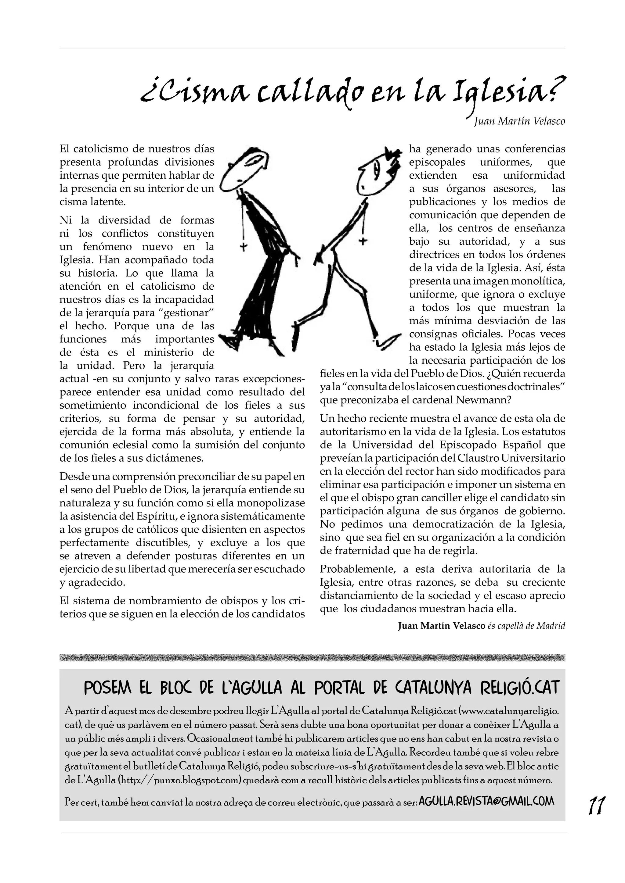 ¿Cisma callado en la Iglesia?
                                                                                                  Juan Martín Velasco

El catolicismo de nuestros días                                                   ha generado unas conferencias
presenta profundas divisiones                                                     episcopales uniformes, que
internas que permiten hablar de                                                   extienden esa uniformidad
la presencia en su interior de un                                                 a sus órganos asesores, las
cisma latente.                                                                    publicaciones y los medios de
Ni la diversidad de formas                                                        comunicación que dependen de
ni los conflictos constituyen                                                     ella, los centros de enseñanza
un fenómeno nuevo en la                                                           bajo su autoridad, y a sus
Iglesia. Han acompañado toda                                                      directrices en todos los órdenes
su historia. Lo que llama la                                                      de la vida de la Iglesia. Así, ésta
atención en el catolicismo de                                                     presenta una imagen monolítica,
nuestros días es la incapacidad                                                   uniforme, que ignora o excluye
de la jerarquía para “gestionar”                                                  a todos los que muestran la
el hecho. Porque una de las                                                       más mínima desviación de las
funciones más importantes                                                         consignas oficiales. Pocas veces
de ésta es el ministerio de                                                       ha estado la Iglesia más lejos de
la unidad. Pero la jerarquía                                                      la necesaria participación de los
actual -en su conjunto y salvo raras excepciones-            fieles en la vida del Pueblo de Dios. ¿Quién recuerda
parece entender esa unidad como resultado del                ya la “consulta de los laicos en cuestiones doctrinales”
sometimiento incondicional de los fieles a sus               que preconizaba el cardenal Newmann?
criterios, su forma de pensar y su autoridad,                Un hecho reciente muestra el avance de esta ola de
ejercida de la forma más absoluta, y entiende la             autoritarismo en la vida de la Iglesia. Los estatutos
comunión eclesial como la sumisión del conjunto              de la Universidad del Episcopado Español que
de los fieles a sus dictámenes.                              preveían la participación del Claustro Universitario
Desde una comprensión preconciliar de su papel en            en la elección del rector han sido modificados para
el seno del Pueblo de Dios, la jerarquía entiende su         eliminar esa participación e imponer un sistema en
naturaleza y su función como si ella monopolizase            el que el obispo gran canciller elige el candidato sin
la asistencia del Espíritu, e ignora sistemáticamente        participación alguna de sus órganos de gobierno.
a los grupos de católicos que disienten en aspectos          No pedimos una democratización de la Iglesia,
perfectamente discutibles, y excluye a los que               sino que sea fiel en su organización a la condición
se atreven a defender posturas diferentes en un              de fraternidad que ha de regirla.
ejercicio de su libertad que merecería ser escuchado         Probablemente, a esta deriva autoritaria de la
y agradecido.                                                Iglesia, entre otras razones, se deba su creciente
El sistema de nombramiento de obispos y los cri-             distanciamiento de la sociedad y el escaso aprecio
terios que se siguen en la elección de los candidatos        que los ciudadanos muestran hacia ella.
                                                                                Juan Martín Velasco és capellà de Madrid




     Posem el bloC de l’Agulla al portal de Catalunya Religió.cat
 A partir d’aquest mes de desembre podreu llegir L’Agulla al portal de Catalunya Religió.cat (www.catalunyareligio.
 cat), de què us parlàvem en el número passat. Serà sens dubte una bona oportunitat per donar a conèixer L’Agulla a
 un públic més ampli i divers. Ocasionalment també hi publicarem articles que no ens han cabut en la nostra revista o
 que per la seva actualitat convé publicar i estan en la mateixa línia de L’Agulla. Recordeu també que si voleu rebre
 gratuïtament el butlletí de Catalunya Religió, podeu subscriure-us-s’hi gratuïtament des de la seva web. El bloc antic
 de L’Agulla (http://punxo.blogspot.com) quedarà com a recull històric dels articles publicats fins a aquest número.
 Per cert, també hem canviat la nostra adreça de correu electrònic, que passarà a ser: agulla.revista@gmail.com
                                                                                                                           11
 