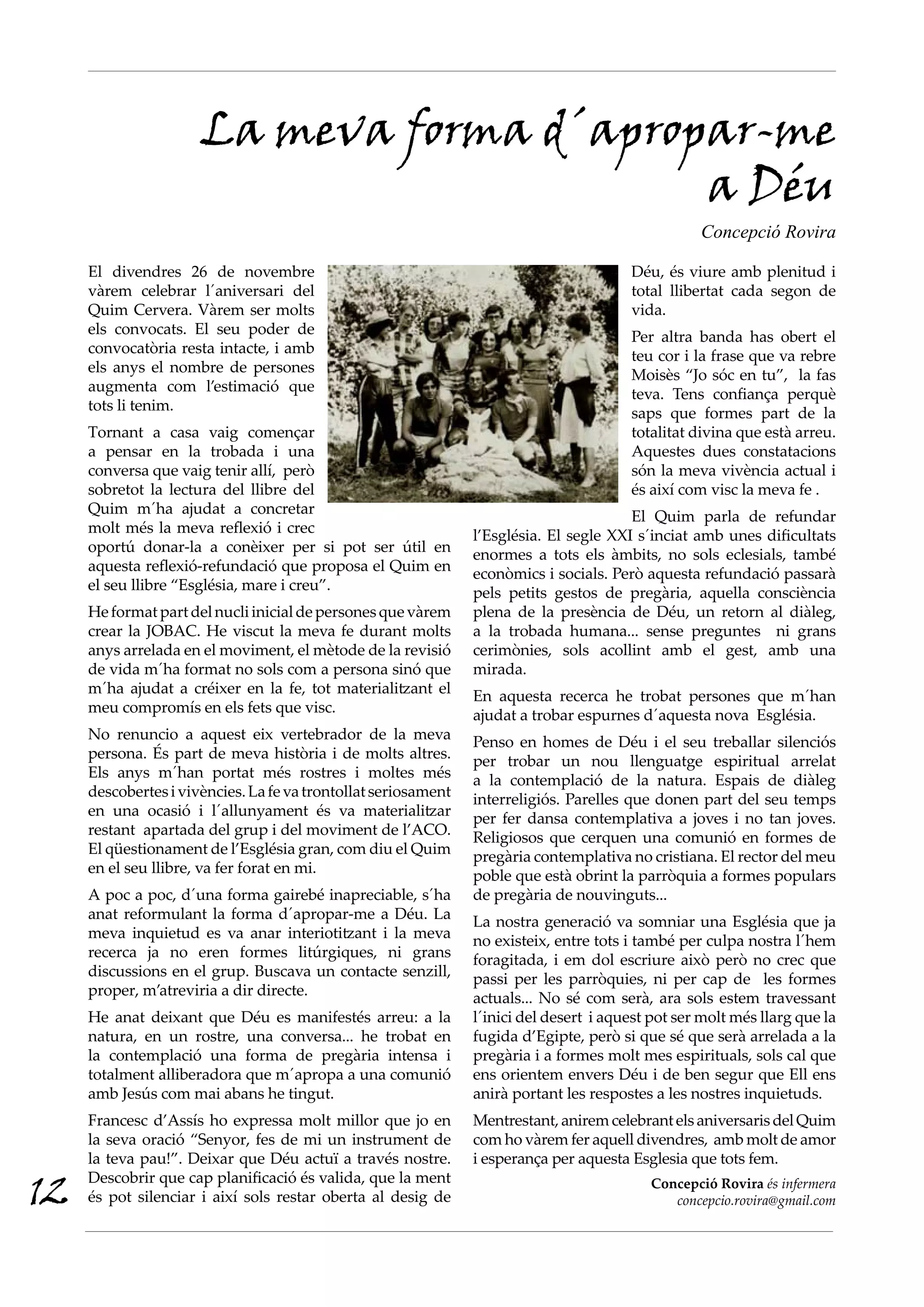 La meva forma d´apropar-me
                                           a Déu
                                                                                                   Concepció Rovira

     El divendres 26 de novembre                                                        Déu, és viure amb plenitud i
     vàrem celebrar l´aniversari del                                                    total llibertat cada segon de
     Quim Cervera. Vàrem ser molts                                                      vida.
     els convocats. El seu poder de                                                     Per altra banda has obert el
     convocatòria resta intacte, i amb                                                  teu cor i la frase que va rebre
     els anys el nombre de persones                                                     Moisès “Jo sóc en tu”, la fas
     augmenta com l’estimació que                                                       teva. Tens confiança perquè
     tots li tenim.                                                                     saps que formes part de la
     Tornant a casa vaig començar                                                       totalitat divina que està arreu.
     a pensar en la trobada i una                                                       Aquestes dues constatacions
     conversa que vaig tenir allí, però                                                 són la meva vivència actual i
     sobretot la lectura del llibre del                                                 és així com visc la meva fe .
     Quim m´ha ajudat a concretar                                                       El Quim parla de refundar
     molt més la meva reflexió i crec                           l’Església. El segle XXI s´inciat amb unes dificultats
     oportú donar-la a conèixer per si pot ser útil en          enormes a tots els àmbits, no sols eclesials, també
     aquesta reflexió-refundació que proposa el Quim en         econòmics i socials. Però aquesta refundació passarà
     el seu llibre “Església, mare i creu”.                     pels petits gestos de pregària, aquella consciència
     He format part del nucli inicial de persones que vàrem     plena de la presència de Déu, un retorn al diàleg,
     crear la JOBAC. He viscut la meva fe durant molts          a la trobada humana... sense preguntes ni grans
     anys arrelada en el moviment, el mètode de la revisió      cerimònies, sols acollint amb el gest, amb una
     de vida m´ha format no sols com a persona sinó que         mirada.
     m´ha ajudat a créixer en la fe, tot materialitzant el      En aquesta recerca he trobat persones que m´han
     meu compromís en els fets que visc.                        ajudat a trobar espurnes d´aquesta nova Església.
     No renuncio a aquest eix vertebrador de la meva            Penso en homes de Déu i el seu treballar silenciós
     persona. És part de meva història i de molts altres.       per trobar un nou llenguatge espiritual arrelat
     Els anys m´han portat més rostres i moltes més             a la contemplació de la natura. Espais de diàleg
     descobertes i vivències. La fe va trontollat seriosament   interreligiós. Parelles que donen part del seu temps
     en una ocasió i l´allunyament és va materialitzar          per fer dansa contemplativa a joves i no tan joves.
     restant apartada del grup i del moviment de l’ACO.         Religiosos que cerquen una comunió en formes de
     El qüestionament de l’Església gran, com diu el Quim       pregària contemplativa no cristiana. El rector del meu
     en el seu llibre, va fer forat en mi.                      poble que està obrint la parròquia a formes populars
     A poc a poc, d´una forma gairebé inapreciable, s´ha        de pregària de nouvinguts...
     anat reformulant la forma d´apropar-me a Déu. La           La nostra generació va somniar una Església que ja
     meva inquietud es va anar interiotitzant i la meva         no existeix, entre tots i també per culpa nostra l´hem
     recerca ja no eren formes litúrgiques, ni grans            foragitada, i em dol escriure això però no crec que
     discussions en el grup. Buscava un contacte senzill,       passi per les parròquies, ni per cap de les formes
     proper, m’atreviria a dir directe.                         actuals... No sé com serà, ara sols estem travessant
     He anat deixant que Déu es manifestés arreu: a la          l´inici del desert i aquest pot ser molt més llarg que la
     natura, en un rostre, una conversa... he trobat en         fugida d’Egipte, però si que sé que serà arrelada a la
     la contemplació una forma de pregària intensa i            pregària i a formes molt mes espirituals, sols cal que
     totalment alliberadora que m´apropa a una comunió          ens orientem envers Déu i de ben segur que Ell ens
     amb Jesús com mai abans he tingut.                         anirà portant les respostes a les nostres inquietuds.
     Francesc d’Assís ho expressa molt millor que jo en         Mentrestant, anirem celebrant els aniversaris del Quim
     la seva oració “Senyor, fes de mi un instrument de         com ho vàrem fer aquell divendres, amb molt de amor
     la teva pau!”. Deixar que Déu actuï a través nostre.       i esperança per aquesta Esglesia que tots fem.

12
     Descobrir que cap planificació és valida, que la ment                                 Concepció Rovira és infermera
     és pot silenciar i així sols restar oberta al desig de                                   concepcio.rovira@gmail.com
 