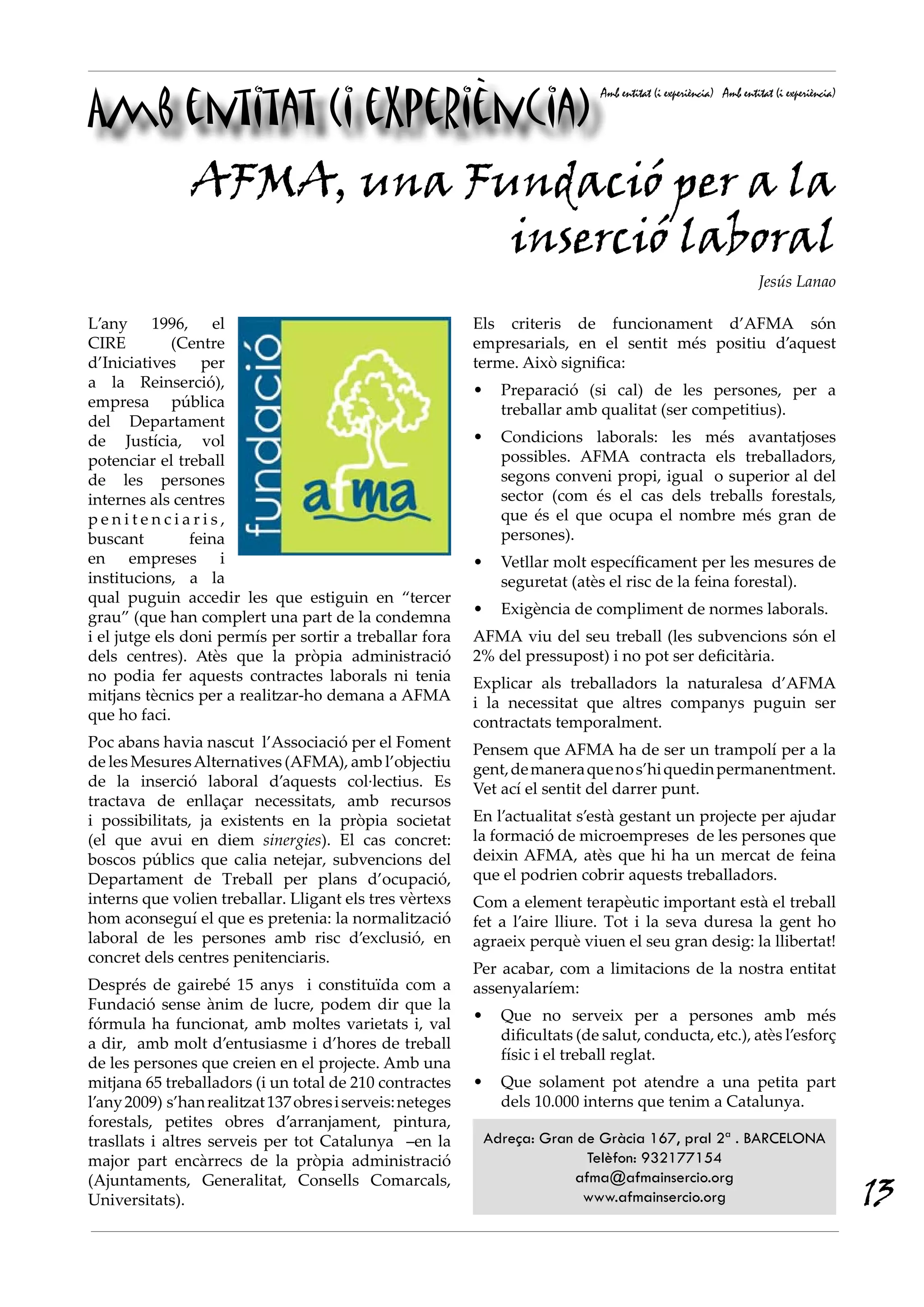 Amb entitat (i experiència)
                                                                                Amb entitat (i experiència) Amb entitat (i experiència)




                AFMA, una Fundació per a la
                            inserció laboral
                                                                                                                    Jesús Lanao

L’any 1996, el                                             Els criteris de funcionament d’AFMA són
CIRE         (Centre                                       empresarials, en el sentit més positiu d’aquest
d’Iniciatives     per                                      terme. Això significa:
a la Reinserció),                                          •     Preparació (si cal) de les persones, per a
empresa pública                                                  treballar amb qualitat (ser competitius).
del Departament
de Justícia, vol                                           •     Condicions laborals: les més avantatjoses
potenciar el treball                                             possibles. AFMA contracta els treballadors,
de les persones                                                  segons conveni propi, igual o superior al del
internes als centres                                             sector (com és el cas dels treballs forestals,
penitenciaris,                                                   que és el que ocupa el nombre més gran de
buscant         feina                                            persones).
en empreses i                                              •     Vetllar molt específicament per les mesures de
institucions, a la                                               seguretat (atès el risc de la feina forestal).
qual puguin accedir les que estiguin en “tercer
grau” (que han complert una part de la condemna            •     Exigència de compliment de normes laborals.
i el jutge els doni permís per sortir a treballar fora     AFMA viu del seu treball (les subvencions són el
dels centres). Atès que la pròpia administració            2% del pressupost) i no pot ser deficitària.
no podia fer aquests contractes laborals ni tenia          Explicar als treballadors la naturalesa d’AFMA
mitjans tècnics per a realitzar-ho demana a AFMA           i la necessitat que altres companys puguin ser
que ho faci.                                               contractats temporalment.
Poc abans havia nascut l’Associació per el Foment          Pensem que AFMA ha de ser un trampolí per a la
de les Mesures Alternatives (AFMA), amb l’objectiu         gent, de manera que no s’hi quedin permanentment.
de la inserció laboral d’aquests col·lectius. Es           Vet ací el sentit del darrer punt.
tractava de enllaçar necessitats, amb recursos
i possibilitats, ja existents en la pròpia societat        En l’actualitat s’està gestant un projecte per ajudar
(el que avui en diem sinergies). El cas concret:           la formació de microempreses de les persones que
boscos públics que calia netejar, subvencions del          deixin AFMA, atès que hi ha un mercat de feina
Departament de Treball per plans d’ocupació,               que el podrien cobrir aquests treballadors.
interns que volien treballar. Lligant els tres vèrtexs     Com a element terapèutic important està el treball
hom aconseguí el que es pretenia: la normalització         fet a l’aire lliure. Tot i la seva duresa la gent ho
laboral de les persones amb risc d’exclusió, en            agraeix perquè viuen el seu gran desig: la llibertat!
concret dels centres penitenciaris.
                                                           Per acabar, com a limitacions de la nostra entitat
Després de gairebé 15 anys i constituïda com a             assenyalaríem:
Fundació sense ànim de lucre, podem dir que la
                                                           •     Que no serveix per a persones amb més
fórmula ha funcionat, amb moltes varietats i, val
                                                                 dificultats (de salut, conducta, etc.), atès l’esforç
a dir, amb molt d’entusiasme i d’hores de treball
                                                                 físic i el treball reglat.
de les persones que creien en el projecte. Amb una
mitjana 65 treballadors (i un total de 210 contractes      •     Que solament pot atendre a una petita part
l’any 2009) s’han realitzat 137 obres i serveis: neteges         dels 10.000 interns que tenim a Catalunya.
forestals, petites obres d’arranjament, pintura,
trasllats i altres serveis per tot Catalunya –en la            Adreça: Gran de Gràcia 167, pral 2ª . BARCELONA
major part encàrrecs de la pròpia administració                              Telèfon: 932177154

                                                                                                                                          13
(Ajuntaments, Generalitat, Consells Comarcals,                             afma@afmainsercio.org
Universitats).                                                               www.afmainsercio.org
 