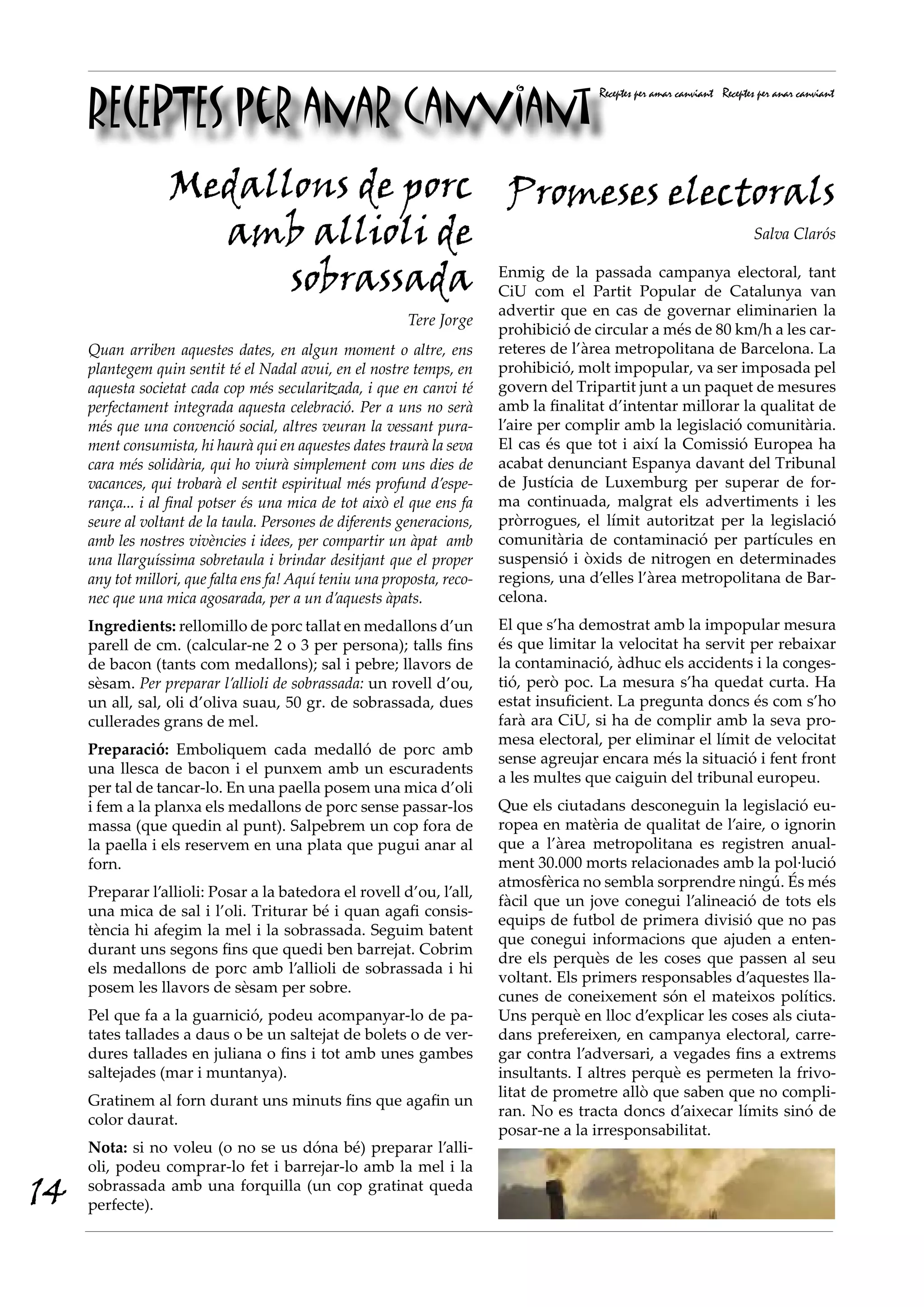 RECEPTES per anar canviant
                                                                                        Receptes per amar canviant Receptes per anar canviant




                  Medallons de porc Promeses electorals
                    amb allioli de                                  Salva Clarós


                        sobrassada Enmig de el Partit Popular de Catalunya tant
                                    CiU com
                                            la passada campanya electoral,
                                                                            van
                                                                         advertir que en cas de governar eliminarien la
                                                          Tere Jorge
                                                                         prohibició de circular a més de 80 km/h a les car-
     Quan arriben aquestes dates, en algun moment o altre, ens           reteres de l’àrea metropolitana de Barcelona. La
     plantegem quin sentit té el Nadal avui, en el nostre temps, en      prohibició, molt impopular, va ser imposada pel
     aquesta societat cada cop més secularitzada, i que en canvi té      govern del Tripartit junt a un paquet de mesures
     perfectament integrada aquesta celebració. Per a uns no serà        amb la finalitat d’intentar millorar la qualitat de
     més que una convenció social, altres veuran la vessant pura-        l’aire per complir amb la legislació comunitària.
     ment consumista, hi haurà qui en aquestes dates traurà la seva      El cas és que tot i així la Comissió Europea ha
     cara més solidària, qui ho viurà simplement com uns dies de         acabat denunciant Espanya davant del Tribunal
     vacances, qui trobarà el sentit espiritual més profund d’espe-      de Justícia de Luxemburg per superar de for-
     rança... i al final potser és una mica de tot això el que ens fa    ma continuada, malgrat els advertiments i les
     seure al voltant de la taula. Persones de diferents generacions,    pròrrogues, el límit autoritzat per la legislació
     amb les nostres vivències i idees, per compartir un àpat amb        comunitària de contaminació per partícules en
     una llarguíssima sobretaula i brindar desitjant que el proper       suspensió i òxids de nitrogen en determinades
     any tot millori, que falta ens fa! Aquí teniu una proposta, reco-   regions, una d’elles l’àrea metropolitana de Bar-
     nec que una mica agosarada, per a un d’aquests àpats.               celona.
     Ingredients: rellomillo de porc tallat en medallons d’un            El que s’ha demostrat amb la impopular mesura
     parell de cm. (calcular-ne 2 o 3 per persona); talls fins           és que limitar la velocitat ha servit per rebaixar
     de bacon (tants com medallons); sal i pebre; llavors de             la contaminació, àdhuc els accidents i la conges-
     sèsam. Per preparar l’allioli de sobrassada: un rovell d’ou,        tió, però poc. La mesura s’ha quedat curta. Ha
     un all, sal, oli d’oliva suau, 50 gr. de sobrassada, dues           estat insuficient. La pregunta doncs és com s’ho
     cullerades grans de mel.                                            farà ara CiU, si ha de complir amb la seva pro-
                                                                         mesa electoral, per eliminar el límit de velocitat
     Preparació: Emboliquem cada medalló de porc amb
                                                                         sense agreujar encara més la situació i fent front
     una llesca de bacon i el punxem amb un escuradents
                                                                         a les multes que caiguin del tribunal europeu.
     per tal de tancar-lo. En una paella posem una mica d’oli
     i fem a la planxa els medallons de porc sense passar-los            Que els ciutadans desconeguin la legislació eu-
     massa (que quedin al punt). Salpebrem un cop fora de                ropea en matèria de qualitat de l’aire, o ignorin
     la paella i els reservem en una plata que pugui anar al             que a l’àrea metropolitana es registren anual-
     forn.                                                               ment 30.000 morts relacionades amb la pol·lució
                                                                         atmosfèrica no sembla sorprendre ningú. És més
     Preparar l’allioli: Posar a la batedora el rovell d’ou, l’all,
                                                                         fàcil que un jove conegui l’alineació de tots els
     una mica de sal i l’oli. Triturar bé i quan agafi consis-
                                                                         equips de futbol de primera divisió que no pas
     tència hi afegim la mel i la sobrassada. Seguim batent
                                                                         que conegui informacions que ajuden a enten-
     durant uns segons fins que quedi ben barrejat. Cobrim
                                                                         dre els perquès de les coses que passen al seu
     els medallons de porc amb l’allioli de sobrassada i hi
                                                                         voltant. Els primers responsables d’aquestes lla-
     posem les llavors de sèsam per sobre.
                                                                         cunes de coneixement són el mateixos polítics.
     Pel que fa a la guarnició, podeu acompanyar-lo de pa-               Uns perquè en lloc d’explicar les coses als ciuta-
     tates tallades a daus o be un saltejat de bolets o de ver-          dans prefereixen, en campanya electoral, carre-
     dures tallades en juliana o fins i tot amb unes gambes              gar contra l’adversari, a vegades fins a extrems
     saltejades (mar i muntanya).                                        insultants. I altres perquè es permeten la frivo-
                                                                         litat de prometre allò que saben que no compli-
     Gratinem al forn durant uns minuts fins que agafin un
                                                                         ran. No es tracta doncs d’aixecar límits sinó de
     color daurat.
                                                                         posar-ne a la irresponsabilitat.
     Nota: si no voleu (o no se us dóna bé) preparar l’alli-
     oli, podeu comprar-lo fet i barrejar-lo amb la mel i la
14   sobrassada amb una forquilla (un cop gratinat queda
     perfecte).
 