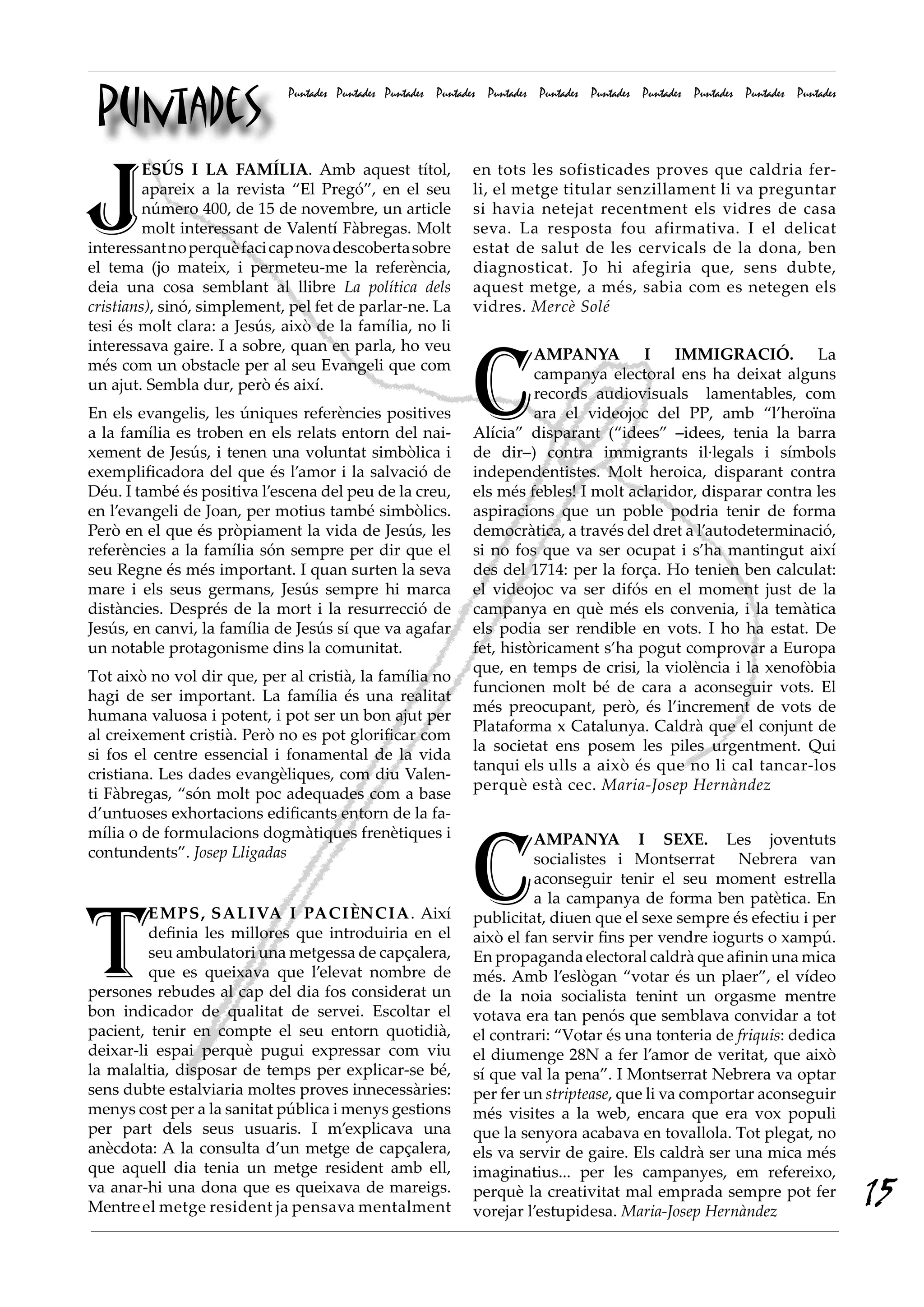 Puntades
                             Puntades Puntades Puntades Puntades Puntades Puntades Puntades Puntades Puntades Puntades Puntades




J
         ESÚS I LA FAMÍLIA. Amb aquest títol,                 en tots les sofisticades proves que caldria fer-
         apareix a la revista “El Pregó”, en el seu           li, el metge titular senzillament li va preguntar
         número 400, de 15 de novembre, un article            si havia netejat recentment els vidres de casa
         molt interessant de Valentí Fàbregas. Molt           seva. La resposta fou afirmativa. I el delicat
interessant no perquè faci cap nova descoberta sobre          estat de salut de les cervicals de la dona, ben
el tema (jo mateix, i permeteu-me la referència,              diagnosticat. Jo hi afegiria que, sens dubte,
deia una cosa semblant al llibre La política dels             aquest metge, a més, sabia com es netegen els
cristians), sinó, simplement, pel fet de parlar-ne. La        vidres. Mercè Solé
tesi és molt clara: a Jesús, això de la família, no li




                                                              C
interessava gaire. I a sobre, quan en parla, ho veu
                                                                        AMPANYA I IMMIGRACIÓ. La
més com un obstacle per al seu Evangeli que com
                                                                        campanya electoral ens ha deixat alguns
un ajut. Sembla dur, però és així.
                                                                        records audiovisuals lamentables, com
En els evangelis, les úniques referències positives                     ara el videojoc del PP, amb “l’heroïna
a la família es troben en els relats entorn del nai-          Alícia” disparant (“idees” –idees, tenia la barra
xement de Jesús, i tenen una voluntat simbòlica i             de dir–) contra immigrants il·legals i símbols
exemplificadora del que és l’amor i la salvació de            independentistes. Molt heroica, disparant contra
Déu. I també és positiva l’escena del peu de la creu,         els més febles! I molt aclaridor, disparar contra les
en l’evangeli de Joan, per motius també simbòlics.            aspiracions que un poble podria tenir de forma
Però en el que és pròpiament la vida de Jesús, les            democràtica, a través del dret a l’autodeterminació,
referències a la família són sempre per dir que el            si no fos que va ser ocupat i s’ha mantingut així
seu Regne és més important. I quan surten la seva             des del 1714: per la força. Ho tenien ben calculat:
mare i els seus germans, Jesús sempre hi marca                el videojoc va ser difós en el moment just de la
distàncies. Després de la mort i la resurrecció de            campanya en què més els convenia, i la temàtica
Jesús, en canvi, la família de Jesús sí que va agafar         els podia ser rendible en vots. I ho ha estat. De
un notable protagonisme dins la comunitat.                    fet, històricament s’ha pogut comprovar a Europa
                                                              que, en temps de crisi, la violència i la xenofòbia
Tot això no vol dir que, per al cristià, la família no
                                                              funcionen molt bé de cara a aconseguir vots. El
hagi de ser important. La família és una realitat
                                                              més preocupant, però, és l’increment de vots de
humana valuosa i potent, i pot ser un bon ajut per
                                                              Plataforma x Catalunya. Caldrà que el conjunt de
al creixement cristià. Però no es pot glorificar com
                                                              la societat ens posem les piles urgentment. Qui
si fos el centre essencial i fonamental de la vida
                                                              tanqui els ulls a això és que no li cal tancar-los
cristiana. Les dades evangèliques, com diu Valen-
                                                              perquè està cec. Maria-Josep Hernàndez
ti Fàbregas, “són molt poc adequades com a base
d’untuoses exhortacions edificants entorn de la fa-




                                                              C
mília o de formulacions dogmàtiques frenètiques i                      AMPANYA I SEXE. Les joventuts
contundents”. Josep Lligadas                                           socialistes i Montserrat Nebrera van
                                                                       aconseguir tenir el seu moment estrella




T
                                                                       a la campanya de forma ben patètica. En
         EMPS, SALIVA I PACIèNCIA. Així                       publicitat, diuen que el sexe sempre és efectiu i per
         definia les millores que introduiria en el           això el fan servir fins per vendre iogurts o xampú.
         seu ambulatori una metgessa de capçalera,            En propaganda electoral caldrà que afinin una mica
         que es queixava que l’elevat nombre de               més. Amb l’eslògan “votar és un plaer”, el vídeo
persones rebudes al cap del dia fos considerat un             de la noia socialista tenint un orgasme mentre
bon indicador de qualitat de servei. Escoltar el              votava era tan penós que semblava convidar a tot
pacient, tenir en compte el seu entorn quotidià,              el contrari: “Votar és una tonteria de friquis: dedica
deixar-li espai perquè pugui expressar com viu                el diumenge 28N a fer l’amor de veritat, que això
la malaltia, disposar de temps per explicar-se bé,            sí que val la pena”. I Montserrat Nebrera va optar
sens dubte estalviaria moltes proves innecessàries:           per fer un striptease, que li va comportar aconseguir
menys cost per a la sanitat pública i menys gestions          més visites a la web, encara que era vox populi
per part dels seus usuaris. I m’explicava una                 que la senyora acabava en tovallola. Tot plegat, no
anècdota: A la consulta d’un metge de capçalera,              els va servir de gaire. Els caldrà ser una mica més
que aquell dia tenia un metge resident amb ell,               imaginatius... per les campanyes, em refereixo,
va anar-hi una dona que es queixava de mareigs.
Mentre el metge resident ja pensava mentalment
                                                              perquè la creativitat mal emprada sempre pot fer
                                                              vorejar l’estupidesa. Maria-Josep Hernàndez
                                                                                                                                  15
 