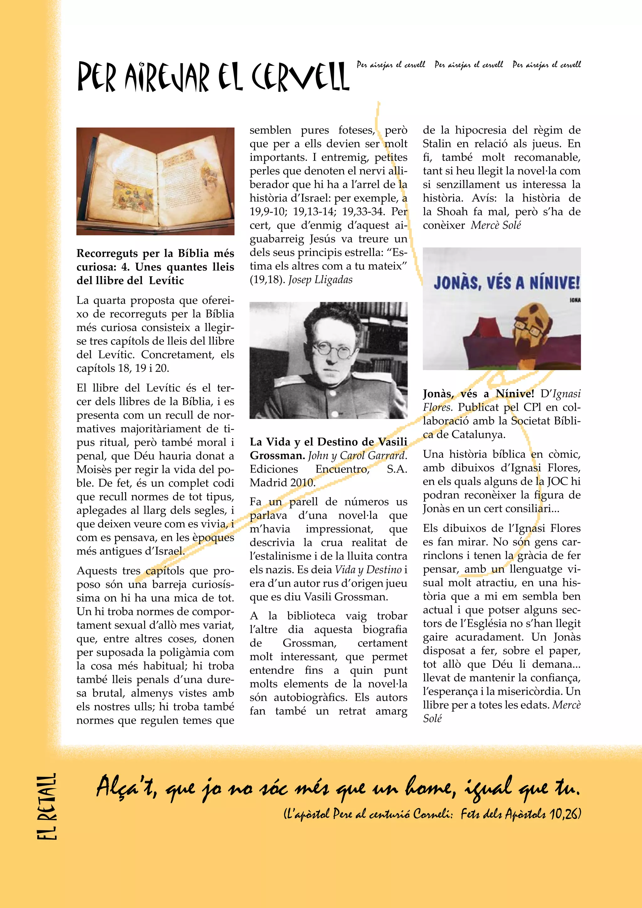 Per airejar el cervell
                                                                          Per airejar el cervell   Per airejar el cervell   Per airejar el cervell




                                                   semblen pures foteses, però                 de la hipocresia del règim de
                                                   que per a ells devien ser molt              Stalin en relació als jueus. En
                                                   importants. I entremig, petites             fi, també molt recomanable,
                                                   perles que denoten el nervi alli-           tant si heu llegit la novel·la com
                                                   berador que hi ha a l’arrel de la           si senzillament us interessa la
                                                   història d’Israel: per exemple, a           història. Avís: la història de
                                                   19,9-10; 19,13-14; 19,33-34. Per            la Shoah fa mal, però s’ha de
                                                   cert, que d’enmig d’aquest ai-              conèixer Mercè Solé
                                                   guabarreig Jesús va treure un
            Recorreguts per la Bíblia més          dels seus principis estrella: “Es-
            curiosa: 4. Unes quantes lleis         tima els altres com a tu mateix”
            del llibre del Levític                 (19,18). Josep Lligadas
            La quarta proposta que oferei-
            xo de recorreguts per la Bíblia
            més curiosa consisteix a llegir-
            se tres capítols de lleis del llibre
            del Levític. Concretament, els
            capítols 18, 19 i 20.
            El llibre del Levític és el ter-
                                                                                               Jonàs, vés a Nínive! D’Ignasi
            cer dels llibres de la Bíblia, i es
                                                                                               Flores. Publicat pel CPl en col-
            presenta com un recull de nor-
                                                                                               laboració amb la Societat Bíbli-
            matives majoritàriament de ti-
                                                                                               ca de Catalunya.
            pus ritual, però també moral i         La Vida y el Destino de Vasili
            penal, que Déu hauria donat a          Grossman. John y Carol Garrard.             Una història bíblica en còmic,
            Moisès per regir la vida del po-       Ediciones    Encuentro,   S.A.              amb dibuixos d’Ignasi Flores,
            ble. De fet, és un complet codi        Madrid 2010.                                en els quals alguns de la JOC hi
            que recull normes de tot tipus,                                                    podran reconèixer la figura de
                                                   Fa un parell de números us
            aplegades al llarg dels segles, i                                                  Jonàs en un cert consiliari...
                                                   parlava d’una novel·la que
            que deixen veure com es vivia, i       m’havia impressionat, que                   Els dibuixos de l’Ignasi Flores
            com es pensava, en les èpoques         descrivia la crua realitat de               es fan mirar. No són gens car-
            més antigues d’Israel.                 l’estalinisme i de la lluita contra         rinclons i tenen la gràcia de fer
            Aquests tres capítols que pro-         els nazis. Es deia Vida y Destino i         pensar, amb un llenguatge vi-
            poso són una barreja curiosís-         era d’un autor rus d’origen jueu            sual molt atractiu, en una his-
            sima on hi ha una mica de tot.         que es diu Vasili Grossman.                 tòria que a mi em sembla ben
            Un hi troba normes de compor-                                                      actual i que potser alguns sec-
                                                   A la biblioteca vaig trobar
            tament sexual d’allò mes variat,                                                   tors de l’Església no s’han llegit
                                                   l’altre dia aquesta biografia
            que, entre altres coses, donen                                                     gaire acuradament. Un Jonàs
                                                   de      Grossman,   certament
            per suposada la poligàmia com                                                      disposat a fer, sobre el paper,
                                                   molt interessant, que permet
            la cosa més habitual; hi troba                                                     tot allò que Déu li demana...
                                                   entendre fins a quin punt
            també lleis penals d’una dure-                                                     llevat de mantenir la confiança,
                                                   molts elements de la novel·la
            sa brutal, almenys vistes amb                                                      l’esperança i la misericòrdia. Un
                                                   són autobiogràfics. Els autors
            els nostres ulls; hi troba també                                                   llibre per a totes les edats. Mercè
                                                   fan també un retrat amarg
            normes que regulen temes que                                                       Solé




                Alça’t, que jo no sóc més que un home, igual que tu.
El retall




                                                          (L’apòstol Pere al centurió Corneli: Fets dels Apòstols 10,26)
 