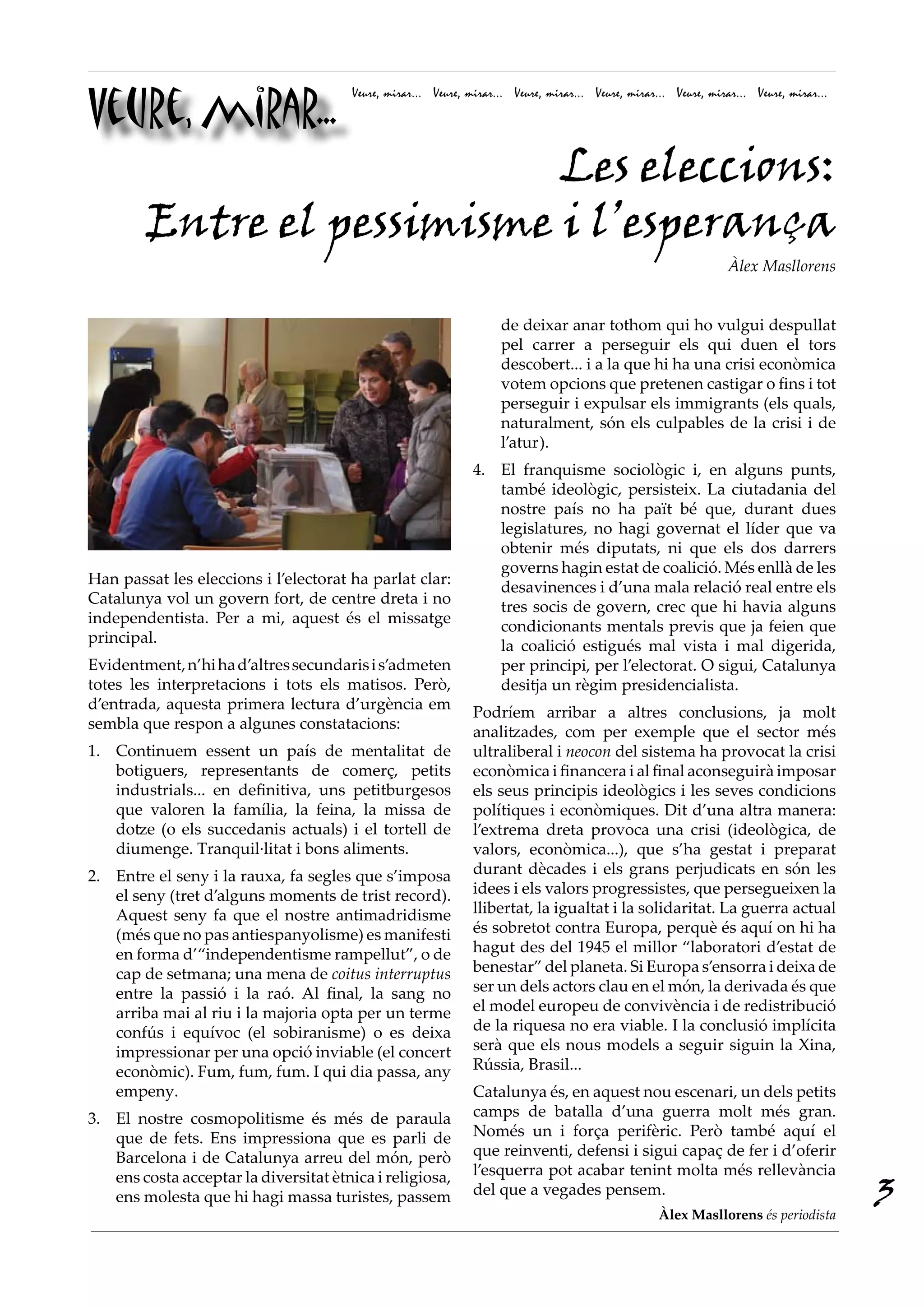 Veure, mirar...
                                       Veure, mirar... Veure, mirar... Veure, mirar... Veure, mirar... Veure, mirar... Veure, mirar...




                            Les eleccions:
        Entre el pessimisme i l’esperança
                                                                                                                  Àlex Masllorens


                                                                    de deixar anar tothom qui ho vulgui despullat
                                                                    pel carrer a perseguir els qui duen el tors
                                                                    descobert... i a la que hi ha una crisi econòmica
                                                                    votem opcions que pretenen castigar o fins i tot
                                                                    perseguir i expulsar els immigrants (els quals,
                                                                    naturalment, són els culpables de la crisi i de
                                                                    l’atur).
                                                               4. El franquisme sociològic i, en alguns punts,
                                                                  també ideològic, persisteix. La ciutadania del
                                                                  nostre país no ha paït bé que, durant dues
                                                                  legislatures, no hagi governat el líder que va
                                                                  obtenir més diputats, ni que els dos darrers
                                                                  governs hagin estat de coalició. Més enllà de les
Han passat les eleccions i l’electorat ha parlat clar:
                                                                  desavinences i d’una mala relació real entre els
Catalunya vol un govern fort, de centre dreta i no
                                                                  tres socis de govern, crec que hi havia alguns
independentista. Per a mi, aquest és el missatge
                                                                  condicionants mentals previs que ja feien que
principal.
                                                                  la coalició estigués mal vista i mal digerida,
Evidentment, n’hi ha d’altres secundaris i s’admeten              per principi, per l’electorat. O sigui, Catalunya
totes les interpretacions i tots els matisos. Però,               desitja un règim presidencialista.
d’entrada, aquesta primera lectura d’urgència em
                                                               Podríem arribar a altres conclusions, ja molt
sembla que respon a algunes constatacions:
                                                               analitzades, com per exemple que el sector més
1. Continuem essent un país de mentalitat de                   ultraliberal i neocon del sistema ha provocat la crisi
   botiguers, representants de comerç, petits                  econòmica i financera i al final aconseguirà imposar
   industrials... en definitiva, uns petitburgesos             els seus principis ideològics i les seves condicions
   que valoren la família, la feina, la missa de               polítiques i econòmiques. Dit d’una altra manera:
   dotze (o els succedanis actuals) i el tortell de            l’extrema dreta provoca una crisi (ideològica, de
   diumenge. Tranquil·litat i bons aliments.                   valors, econòmica...), que s’ha gestat i preparat
2. Entre el seny i la rauxa, fa segles que s’imposa            durant dècades i els grans perjudicats en són les
   el seny (tret d’alguns moments de trist record).            idees i els valors progressistes, que persegueixen la
   Aquest seny fa que el nostre antimadridisme                 llibertat, la igualtat i la solidaritat. La guerra actual
   (més que no pas antiespanyolisme) es manifesti              és sobretot contra Europa, perquè és aquí on hi ha
   en forma d’“independentisme rampellut”, o de                hagut des del 1945 el millor “laboratori d’estat de
   cap de setmana; una mena de coitus interruptus              benestar” del planeta. Si Europa s’ensorra i deixa de
   entre la passió i la raó. Al final, la sang no              ser un dels actors clau en el món, la derivada és que
   arriba mai al riu i la majoria opta per un terme            el model europeu de convivència i de redistribució
   confús i equívoc (el sobiranisme) o es deixa                de la riquesa no era viable. I la conclusió implícita
   impressionar per una opció inviable (el concert             serà que els nous models a seguir siguin la Xina,
   econòmic). Fum, fum, fum. I qui dia passa, any              Rússia, Brasil...
   empeny.                                                     Catalunya és, en aquest nou escenari, un dels petits
3. El nostre cosmopolitisme és més de paraula                  camps de batalla d’una guerra molt més gran.
   que de fets. Ens impressiona que es parli de                Només un i força perifèric. Però també aquí el
   Barcelona i de Catalunya arreu del món, però                que reinventi, defensi i sigui capaç de fer i d’oferir
                                                               l’esquerra pot acabar tenint molta més rellevància
                                                                                                                                         3
   ens costa acceptar la diversitat ètnica i religiosa,
   ens molesta que hi hagi massa turistes, passem              del que a vegades pensem.
                                                                                                    Àlex Masllorens és periodista
 