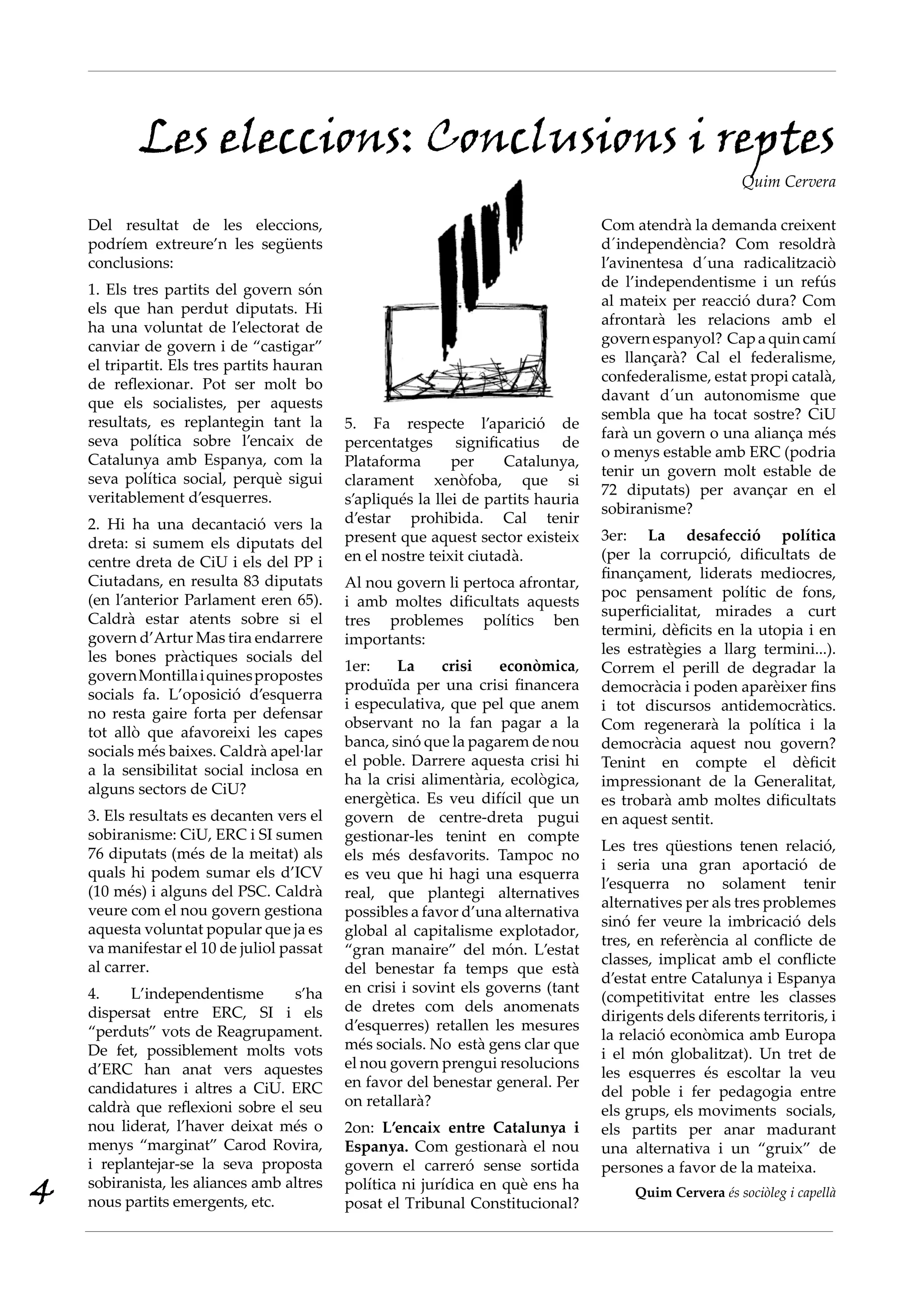 Les eleccions: Conclusions i reptes
                                                                                                          Quim Cervera

    Del resultat de les eleccions,                                                 Com atendrà la demanda creixent
    podríem extreure’n les següents                                                d´independència? Com resoldrà
    conclusions:                                                                   l’avinentesa d´una radicalitzaciò
    1. Els tres partits del govern són                                             de l’independentisme i un refús
    els que han perdut diputats. Hi                                                al mateix per reacció dura? Com
    ha una voluntat de l’electorat de                                              afrontarà les relacions amb el
    canviar de govern i de “castigar”                                              govern espanyol? Cap a quin camí
    el tripartit. Els tres partits hauran                                          es llançarà? Cal el federalisme,
    de reflexionar. Pot ser molt bo                                                confederalisme, estat propi català,
    que els socialistes, per aquests                                               davant d´un autonomisme que
    resultats, es replantegin tant la                                              sembla que ha tocat sostre? CiU
                                            5. Fa respecte l’aparició de
    seva política sobre l’encaix de                                                farà un govern o una aliança més
                                            percentatges significatius de
    Catalunya amb Espanya, com la                                                  o menys estable amb ERC (podria
                                            Plataforma       per     Catalunya,
    seva política social, perquè sigui                                             tenir un govern molt estable de
                                            clarament xenòfoba, que si
    veritablement d’esquerres.                                                     72 diputats) per avançar en el
                                            s’apliqués la llei de partits hauria
                                                                                   sobiranisme?
    2. Hi ha una decantació vers la         d’estar prohibida. Cal tenir
    dreta: si sumem els diputats del        present que aquest sector existeix     3er: La desafecció política
    centre dreta de CiU i els del PP i      en el nostre teixit ciutadà.           (per la corrupció, dificultats de
    Ciutadans, en resulta 83 diputats                                              finançament, liderats mediocres,
                                            Al nou govern li pertoca afrontar,
    (en l’anterior Parlament eren 65).                                             poc pensament polític de fons,
                                            i amb moltes dificultats aquests
    Caldrà estar atents sobre si el                                                superficialitat, mirades a curt
                                            tres problemes polítics ben
    govern d’Artur Mas tira endarrere                                              termini, dèficits en la utopia i en
                                            importants:
    les bones pràctiques socials del                                               les estratègies a llarg termini...).
                                            1er:    La     crisi    econòmica,     Correm el perill de degradar la
    govern Montilla i quines propostes
                                            produïda per una crisi financera       democràcia i poden aparèixer fins
    socials fa. L’oposició d’esquerra
                                            i especulativa, que pel que anem       i tot discursos antidemocràtics.
    no resta gaire forta per defensar
                                            observant no la fan pagar a la         Com regenerarà la política i la
    tot allò que afavoreixi les capes
                                            banca, sinó que la pagarem de nou      democràcia aquest nou govern?
    socials més baixes. Caldrà apel·lar
                                            el poble. Darrere aquesta crisi hi     Tenint en compte el dèficit
    a la sensibilitat social inclosa en
                                            ha la crisi alimentària, ecològica,    impressionant de la Generalitat,
    alguns sectors de CiU?
                                            energètica. Es veu difícil que un      es trobarà amb moltes dificultats
    3. Els resultats es decanten vers el    govern de centre-dreta pugui           en aquest sentit.
    sobiranisme: CiU, ERC i SI sumen        gestionar-les tenint en compte
    76 diputats (més de la meitat) als                                             Les tres qüestions tenen relació,
                                            els més desfavorits. Tampoc no
    quals hi podem sumar els d’ICV                                                 i seria una gran aportació de
                                            es veu que hi hagi una esquerra
    (10 més) i alguns del PSC. Caldrà                                              l’esquerra no solament tenir
                                            real, que plantegi alternatives
    veure com el nou govern gestiona                                               alternatives per als tres problemes
                                            possibles a favor d’una alternativa
    aquesta voluntat popular que ja es                                             sinó fer veure la imbricació dels
                                            global al capitalisme explotador,
    va manifestar el 10 de juliol passat                                           tres, en referència al conflicte de
                                            “gran manaire” del món. L’estat
    al carrer.                                                                     classes, implicat amb el conflicte
                                            del benestar fa temps que està
                                                                                   d’estat entre Catalunya i Espanya
    4.    L’independentisme        s’ha     en crisi i sovint els governs (tant
                                                                                   (competitivitat entre les classes
    dispersat entre ERC, SI i els           de dretes com dels anomenats
                                                                                   dirigents dels diferents territoris, i
    “perduts” vots de Reagrupament.         d’esquerres) retallen les mesures
                                                                                   la relació econòmica amb Europa
    De fet, possiblement molts vots         més socials. No està gens clar que
                                                                                   i el món globalitzat). Un tret de
    d’ERC han anat vers aquestes            el nou govern prengui resolucions
                                                                                   les esquerres és escoltar la veu
    candidatures i altres a CiU. ERC        en favor del benestar general. Per
                                                                                   del poble i fer pedagogia entre
    caldrà que reflexioni sobre el seu      on retallarà?
                                                                                   els grups, els moviments socials,
    nou liderat, l’haver deixat més o       2on: L’encaix entre Catalunya i        els partits per anar madurant
    menys “marginat” Carod Rovira,          Espanya. Com gestionarà el nou         una alternativa i un “gruix” de
    i replantejar-se la seva proposta       govern el carreró sense sortida        persones a favor de la mateixa.
4   sobiranista, les aliances amb altres
    nous partits emergents, etc.
                                            política ni jurídica en què ens ha
                                            posat el Tribunal Constitucional?
                                                                                        Quim Cervera és sociòleg i capellà
 