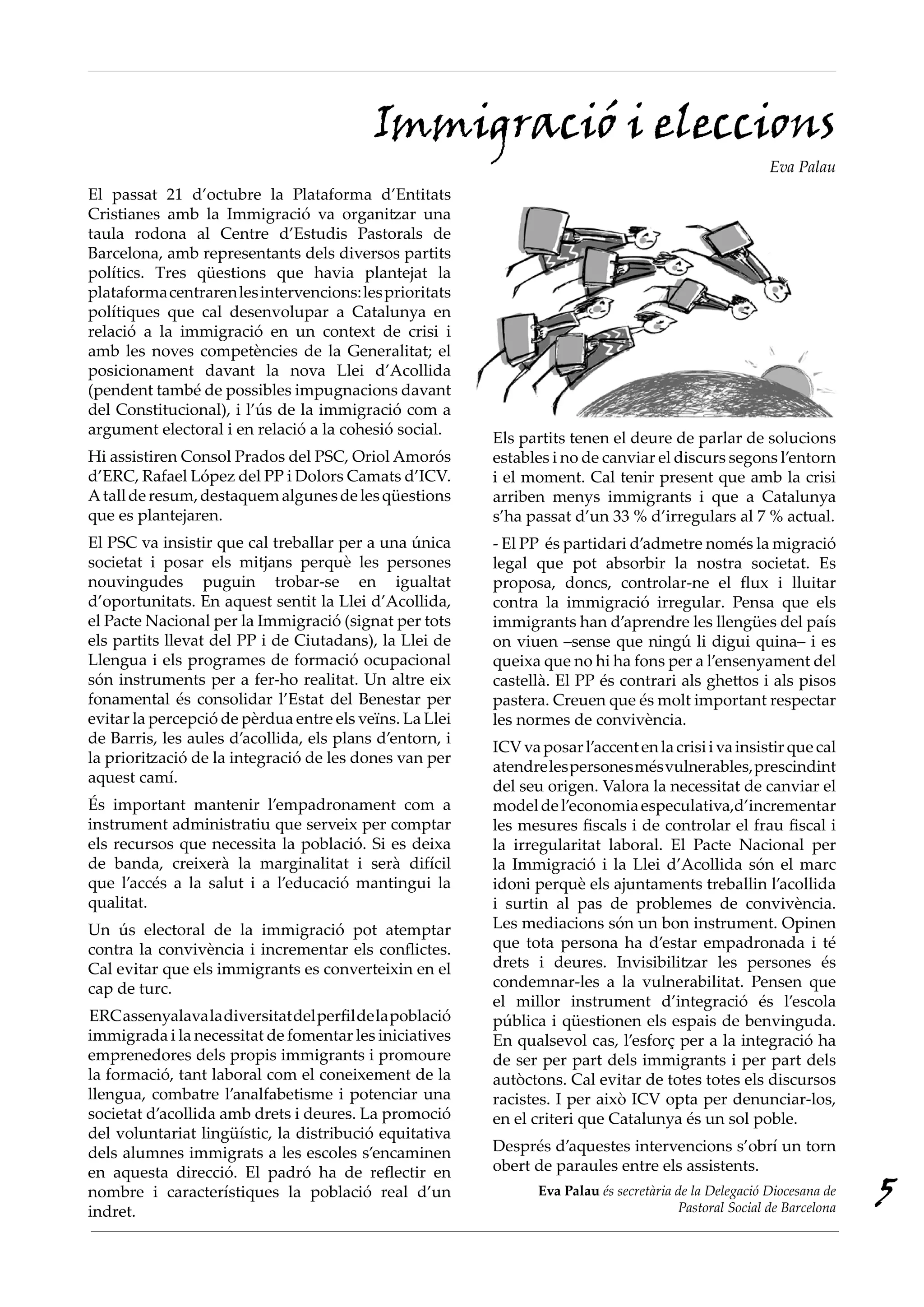 Immigració i eleccions
                                                                                                         Eva Palau
El passat 21 d’octubre la Plataforma d’Entitats
Cristianes amb la Immigració va organitzar una
taula rodona al Centre d’Estudis Pastorals de
Barcelona, amb representants dels diversos partits
polítics. Tres qüestions que havia plantejat la
plataforma centraren les intervencions: les prioritats
polítiques que cal desenvolupar a Catalunya en
relació a la immigració en un context de crisi i
amb les noves competències de la Generalitat; el
posicionament davant la nova Llei d’Acollida
(pendent també de possibles impugnacions davant
del Constitucional), i l’ús de la immigració com a
argument electoral i en relació a la cohesió social.
                                                          Els partits tenen el deure de parlar de solucions
Hi assistiren Consol Prados del PSC, Oriol Amorós         estables i no de canviar el discurs segons l’entorn
d’ERC, Rafael López del PP i Dolors Camats d’ICV.         i el moment. Cal tenir present que amb la crisi
A tall de resum, destaquem algunes de les qüestions       arriben menys immigrants i que a Catalunya
que es plantejaren.                                       s’ha passat d’un 33 % d’irregulars al 7 % actual.
El PSC va insistir que cal treballar per a una única      - El PP és partidari d’admetre només la migració
societat i posar els mitjans perquè les persones          legal que pot absorbir la nostra societat. Es
nouvingudes puguin trobar-se en igualtat                  proposa, doncs, controlar-ne el flux i lluitar
d’oportunitats. En aquest sentit la Llei d’Acollida,      contra la immigració irregular. Pensa que els
el Pacte Nacional per la Immigració (signat per tots      immigrants han d’aprendre les llengües del país
els partits llevat del PP i de Ciutadans), la Llei de     on viuen –sense que ningú li digui quina– i es
Llengua i els programes de formació ocupacional           queixa que no hi ha fons per a l’ensenyament del
són instruments per a fer-ho realitat. Un altre eix       castellà. El PP és contrari als ghettos i als pisos
fonamental és consolidar l’Estat del Benestar per         pastera. Creuen que és molt important respectar
evitar la percepció de pèrdua entre els veïns. La Llei    les normes de convivència.
de Barris, les aules d’acollida, els plans d’entorn, i
                                                          ICV va posar l’accent en la crisi i va insistir que cal
la priorització de la integració de les dones van per
                                                          atendre les persones més vulnerables, prescindint
aquest camí.
                                                          del seu origen. Valora la necessitat de canviar el
És important mantenir l’empadronament com a               model de l’economia especulativa,d’incrementar
instrument administratiu que serveix per comptar          les mesures fiscals i de controlar el frau fiscal i
els recursos que necessita la població. Si es deixa       la irregularitat laboral. El Pacte Nacional per
de banda, creixerà la marginalitat i serà difícil         la Immigració i la Llei d’Acollida són el marc
que l’accés a la salut i a l’educació mantingui la        idoni perquè els ajuntaments treballin l’acollida
qualitat.                                                 i surtin al pas de problemes de convivència.
Un ús electoral de la immigració pot atemptar             Les mediacions són un bon instrument. Opinen
contra la convivència i incrementar els conflictes.       que tota persona ha d’estar empadronada i té
Cal evitar que els immigrants es converteixin en el       drets i deures. Invisibilitzar les persones és
cap de turc.                                              condemnar-les a la vulnerabilitat. Pensen que
                                                          el millor instrument d’integració és l’escola
ERC assenyalava la diversitat del perfil de la població   pública i qüestionen els espais de benvinguda.
immigrada i la necessitat de fomentar les iniciatives     En qualsevol cas, l’esforç per a la integració ha
emprenedores dels propis immigrants i promoure            de ser per part dels immigrants i per part dels
la formació, tant laboral com el coneixement de la        autòctons. Cal evitar de totes totes els discursos
llengua, combatre l’analfabetisme i potenciar una         racistes. I per això ICV opta per denunciar-los,
societat d’acollida amb drets i deures. La promoció       en el criteri que Catalunya és un sol poble.
del voluntariat lingüístic, la distribució equitativa
dels alumnes immigrats a les escoles s’encaminen          Després d’aquestes intervencions s’obrí un torn
en aquesta direcció. El padró ha de reflectir en          obert de paraules entre els assistents.
nombre i característiques la població real d’un
indret.
                                                                 Eva Palau és secretària de la Delegació Diocesana de
                                                                                         Pastoral Social de Barcelona
                                                                                                                        5
 
