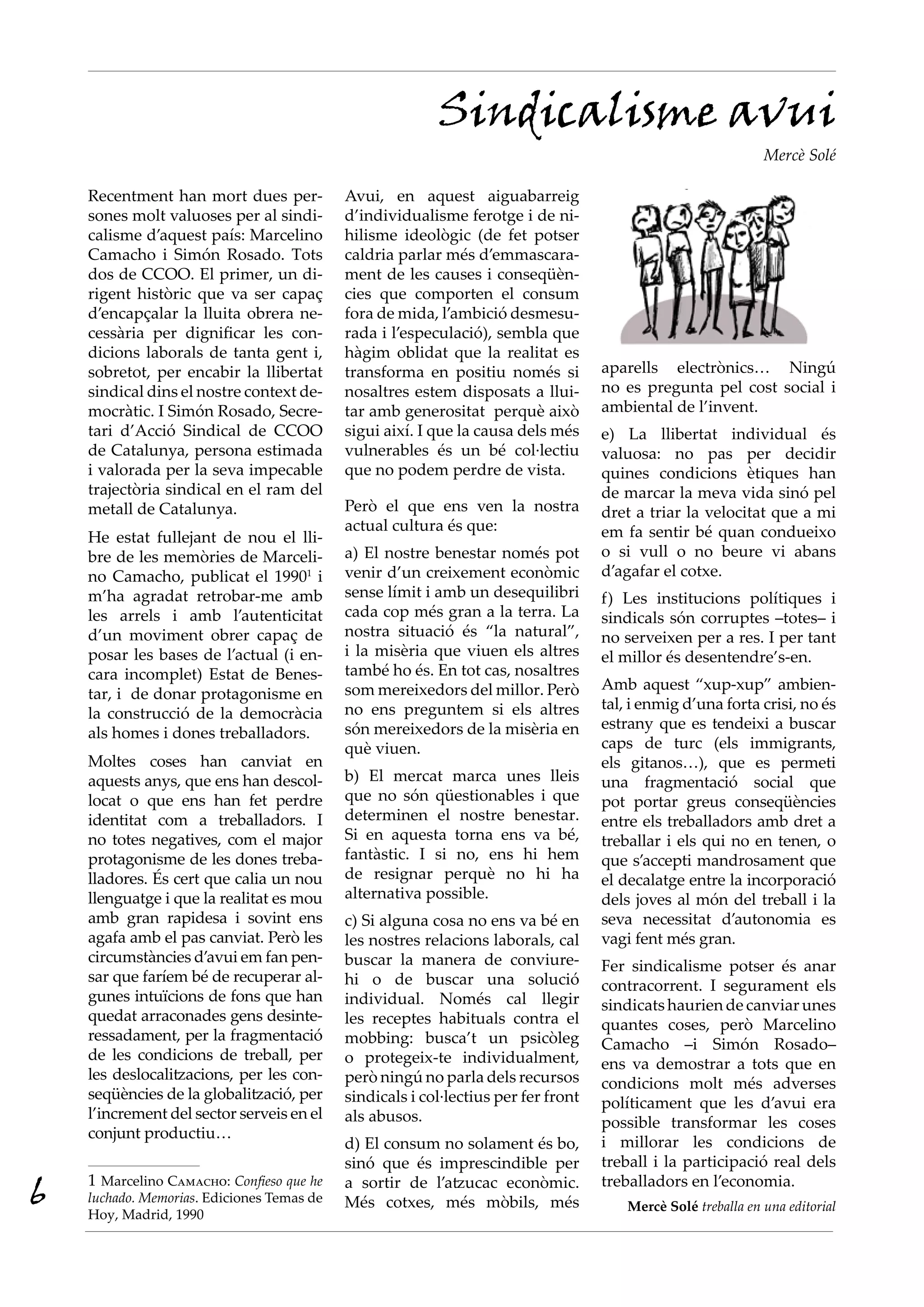 Sindicalisme avui
                                                                                                               Mercè Solé

    Recentment han mort dues per-           Avui, en aquest aiguabarreig
    sones molt valuoses per al sindi-       d’individualisme ferotge i de ni-
    calisme d’aquest país: Marcelino        hilisme ideològic (de fet potser
    Camacho i Simón Rosado. Tots            caldria parlar més d’emmascara-
    dos de CCOO. El primer, un di-          ment de les causes i conseqüèn-
    rigent històric que va ser capaç        cies que comporten el consum
    d’encapçalar la lluita obrera ne-       fora de mida, l’ambició desmesu-
    cessària per dignificar les con-        rada i l’especulació), sembla que
    dicions laborals de tanta gent i,       hàgim oblidat que la realitat es
    sobretot, per encabir la llibertat      transforma en positiu només si          aparells electrònics… Ningú
    sindical dins el nostre context de-     nosaltres estem disposats a llui-       no es pregunta pel cost social i
    mocràtic. I Simón Rosado, Secre-        tar amb generositat perquè això         ambiental de l’invent.
    tari d’Acció Sindical de CCOO           sigui així. I que la causa dels més     e) La llibertat individual és
    de Catalunya, persona estimada          vulnerables és un bé col·lectiu         valuosa: no pas per decidir
    i valorada per la seva impecable        que no podem perdre de vista.           quines condicions ètiques han
    trajectòria sindical en el ram del                                              de marcar la meva vida sinó pel
    metall de Catalunya.                    Però el que ens ven la nostra           dret a triar la velocitat que a mi
                                            actual cultura és que:                  em fa sentir bé quan condueixo
    He estat fullejant de nou el lli-
    bre de les memòries de Marceli-         a) El nostre benestar només pot         o si vull o no beure vi abans
    no Camacho, publicat el 19901 i         venir d’un creixement econòmic          d’agafar el cotxe.
    m’ha agradat retrobar-me amb            sense límit i amb un desequilibri       f) Les institucions polítiques i
    les arrels i amb l’autenticitat         cada cop més gran a la terra. La        sindicals són corruptes –totes– i
    d’un moviment obrer capaç de            nostra situació és “la natural”,        no serveixen per a res. I per tant
    posar les bases de l’actual (i en-      i la misèria que viuen els altres       el millor és desentendre’s-en.
    cara incomplet) Estat de Benes-         també ho és. En tot cas, nosaltres
                                            som mereixedors del millor. Però        Amb aquest “xup-xup” ambien-
    tar, i de donar protagonisme en
                                            no ens preguntem si els altres          tal, i enmig d’una forta crisi, no és
    la construcció de la democràcia
                                            són mereixedors de la misèria en        estrany que es tendeixi a buscar
    als homes i dones treballadors.
                                            què viuen.                              caps de turc (els immigrants,
    Moltes coses han canviat en                                                     els gitanos…), que es permeti
    aquests anys, que ens han descol-       b) El mercat marca unes lleis           una fragmentació social que
    locat o que ens han fet perdre          que no són qüestionables i que          pot portar greus conseqüències
    identitat com a treballadors. I         determinen el nostre benestar.          entre els treballadors amb dret a
    no totes negatives, com el major        Si en aquesta torna ens va bé,          treballar i els qui no en tenen, o
    protagonisme de les dones treba-        fantàstic. I si no, ens hi hem          que s’accepti mandrosament que
    lladores. És cert que calia un nou      de resignar perquè no hi ha             el decalatge entre la incorporació
    llenguatge i que la realitat es mou     alternativa possible.                   dels joves al món del treball i la
    amb gran rapidesa i sovint ens          c) Si alguna cosa no ens va bé en       seva necessitat d’autonomia es
    agafa amb el pas canviat. Però les      les nostres relacions laborals, cal     vagi fent més gran.
    circumstàncies d’avui em fan pen-       buscar la manera de conviure-           Fer sindicalisme potser és anar
    sar que faríem bé de recuperar al-      hi o de buscar una solució              contracorrent. I segurament els
    gunes intuïcions de fons que han        individual. Només cal llegir            sindicats haurien de canviar unes
    quedat arraconades gens desinte-        les receptes habituals contra el        quantes coses, però Marcelino
    ressadament, per la fragmentació        mobbing: busca’t un psicòleg            Camacho –i Simón Rosado–
    de les condicions de treball, per       o protegeix-te individualment,          ens va demostrar a tots que en
    les deslocalitzacions, per les con-     però ningú no parla dels recursos       condicions molt més adverses
    seqüències de la globalització, per     sindicals i col·lectius per fer front   políticament que les d’avui era
    l’increment del sector serveis en el    als abusos.                             possible transformar les coses
    conjunt productiu…
                                            d) El consum no solament és bo,         i millorar les condicions de
                                            sinó que és imprescindible per          treball i la participació real dels

6   1 Marcelino Camacho: Confieso que he
    luchado. Memorias. Ediciones Temas de
    Hoy, Madrid, 1990
                                            a sortir de l’atzucac econòmic.
                                            Més cotxes, més mòbils, més
                                                                                    treballadors en l’economia.
                                                                                        Mercè Solé treballa en una editorial
 