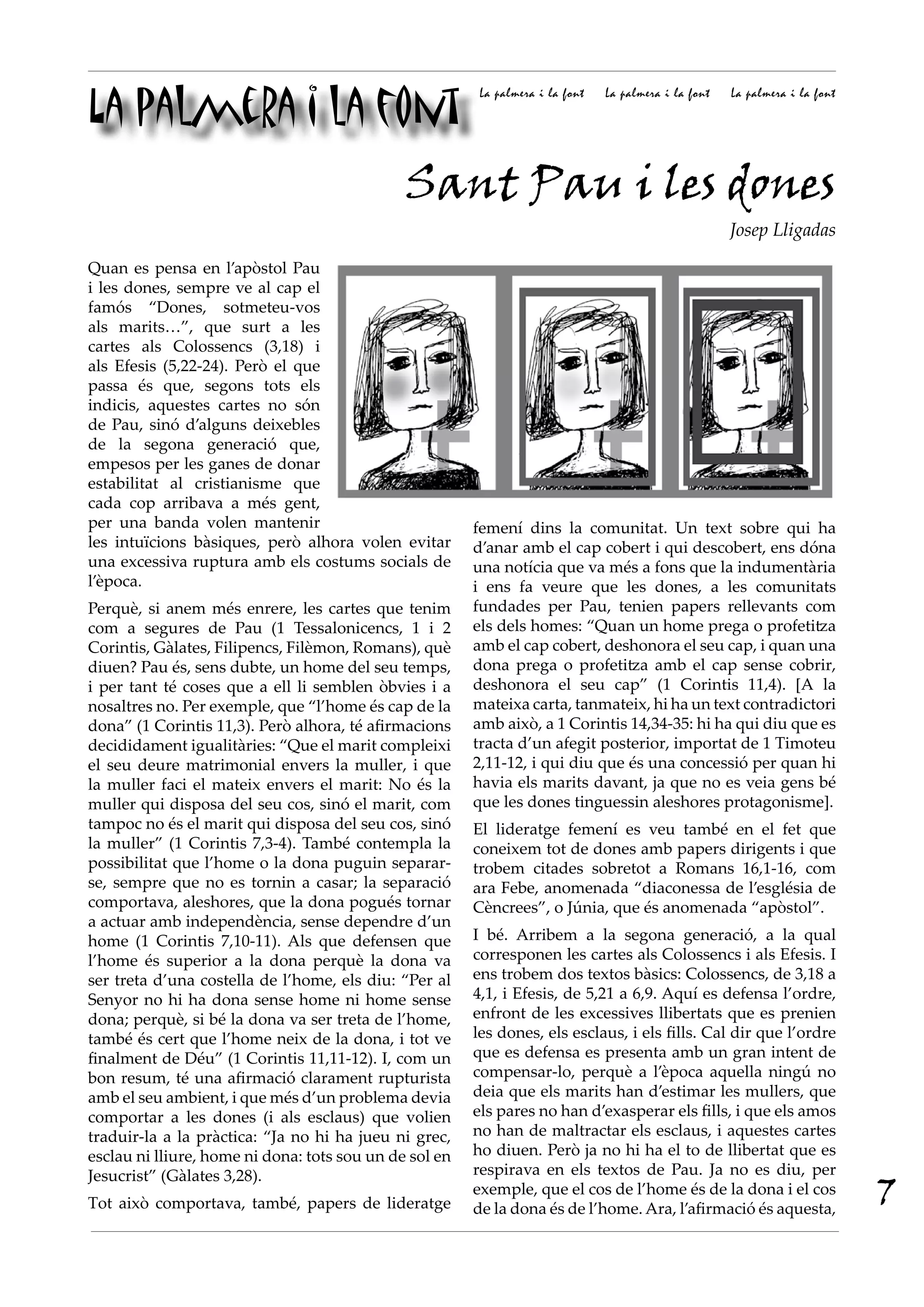 La palmera i la font
                                                         La palmera i la font   La palmera i la font   La palmera i la font




                                              Sant Pau i les dones
                                                                                                       Josep Lligadas

Quan es pensa en l’apòstol Pau
i les dones, sempre ve al cap el
famós “Dones, sotmeteu-vos
als marits…”, que surt a les
cartes als Colossencs (3,18) i
als Efesis (5,22-24). Però el que
passa és que, segons tots els
indicis, aquestes cartes no són
de Pau, sinó d’alguns deixebles
de la segona generació que,
empesos per les ganes de donar
estabilitat al cristianisme que
cada cop arribava a més gent,
per una banda volen mantenir                            femení dins la comunitat. Un text sobre qui ha
les intuïcions bàsiques, però alhora volen evitar       d’anar amb el cap cobert i qui descobert, ens dóna
una excessiva ruptura amb els costums socials de        una notícia que va més a fons que la indumentària
l’època.                                                i ens fa veure que les dones, a les comunitats
Perquè, si anem més enrere, les cartes que tenim        fundades per Pau, tenien papers rellevants com
com a segures de Pau (1 Tessalonicencs, 1 i 2           els dels homes: “Quan un home prega o profetitza
Corintis, Gàlates, Filipencs, Filèmon, Romans), què     amb el cap cobert, deshonora el seu cap, i quan una
diuen? Pau és, sens dubte, un home del seu temps,       dona prega o profetitza amb el cap sense cobrir,
i per tant té coses que a ell li semblen òbvies i a     deshonora el seu cap” (1 Corintis 11,4). [A la
nosaltres no. Per exemple, que “l’home és cap de la     mateixa carta, tanmateix, hi ha un text contradictori
dona” (1 Corintis 11,3). Però alhora, té afirmacions    amb això, a 1 Corintis 14,34-35: hi ha qui diu que es
decididament igualitàries: “Que el marit compleixi      tracta d’un afegit posterior, importat de 1 Timoteu
el seu deure matrimonial envers la muller, i que        2,11-12, i qui diu que és una concessió per quan hi
la muller faci el mateix envers el marit: No és la      havia els marits davant, ja que no es veia gens bé
muller qui disposa del seu cos, sinó el marit, com      que les dones tinguessin aleshores protagonisme].
tampoc no és el marit qui disposa del seu cos, sinó     El lideratge femení es veu també en el fet que
la muller” (1 Corintis 7,3-4). També contempla la       coneixem tot de dones amb papers dirigents i que
possibilitat que l’home o la dona puguin separar-       trobem citades sobretot a Romans 16,1-16, com
se, sempre que no es tornin a casar; la separació       ara Febe, anomenada “diaconessa de l’església de
comportava, aleshores, que la dona pogués tornar        Cèncrees”, o Júnia, que és anomenada “apòstol”.
a actuar amb independència, sense dependre d’un
home (1 Corintis 7,10-11). Als que defensen que         I bé. Arribem a la segona generació, a la qual
l’home és superior a la dona perquè la dona va          corresponen les cartes als Colossencs i als Efesis. I
ser treta d’una costella de l’home, els diu: “Per al    ens trobem dos textos bàsics: Colossencs, de 3,18 a
Senyor no hi ha dona sense home ni home sense           4,1, i Efesis, de 5,21 a 6,9. Aquí es defensa l’ordre,
dona; perquè, si bé la dona va ser treta de l’home,     enfront de les excessives llibertats que es prenien
també és cert que l’home neix de la dona, i tot ve      les dones, els esclaus, i els fills. Cal dir que l’ordre
finalment de Déu” (1 Corintis 11,11-12). I, com un      que es defensa es presenta amb un gran intent de
bon resum, té una afirmació clarament rupturista        compensar-lo, perquè a l’època aquella ningú no
amb el seu ambient, i que més d’un problema devia       deia que els marits han d’estimar les mullers, que
comportar a les dones (i als esclaus) que volien        els pares no han d’exasperar els fills, i que els amos
traduir-la a la pràctica: “Ja no hi ha jueu ni grec,    no han de maltractar els esclaus, i aquestes cartes
esclau ni lliure, home ni dona: tots sou un de sol en   ho diuen. Però ja no hi ha el to de llibertat que es
Jesucrist” (Gàlates 3,28).                              respirava en els textos de Pau. Ja no es diu, per

Tot això comportava, també, papers de lideratge
                                                        exemple, que el cos de l’home és de la dona i el cos
                                                        de la dona és de l’home. Ara, l’afirmació és aquesta,
                                                                                                                              7
 