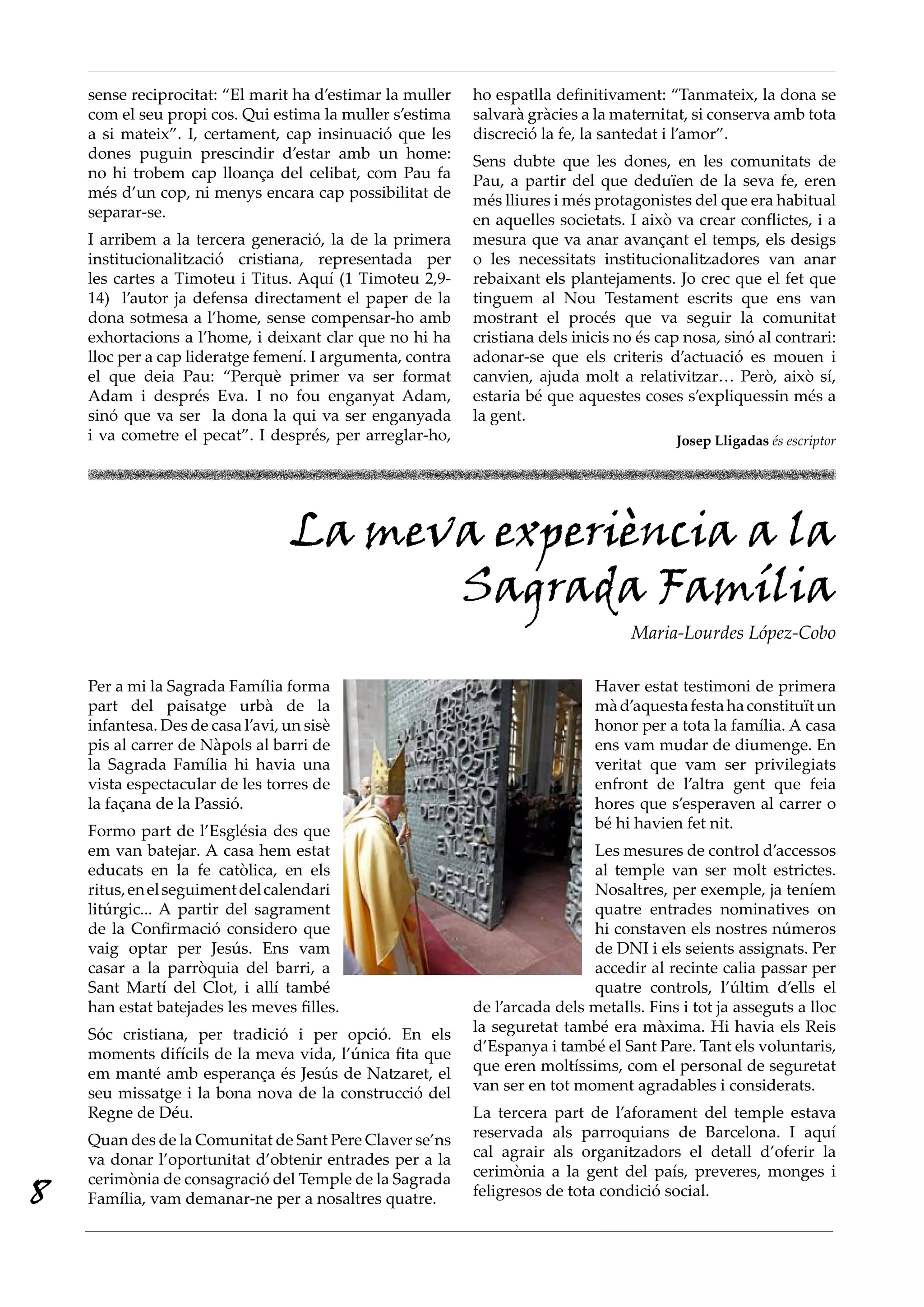 sense reciprocitat: “El marit ha d’estimar la muller   ho espatlla definitivament: “Tanmateix, la dona se
    com el seu propi cos. Qui estima la muller s’estima    salvarà gràcies a la maternitat, si conserva amb tota
    a si mateix”. I, certament, cap insinuació que les     discreció la fe, la santedat i l’amor”.
    dones puguin prescindir d’estar amb un home:           Sens dubte que les dones, en les comunitats de
    no hi trobem cap lloança del celibat, com Pau fa       Pau, a partir del que deduïen de la seva fe, eren
    més d’un cop, ni menys encara cap possibilitat de      més lliures i més protagonistes del que era habitual
    separar-se.                                            en aquelles societats. I això va crear conflictes, i a
    I arribem a la tercera generació, la de la primera     mesura que va anar avançant el temps, els desigs
    institucionalització cristiana, representada per       o les necessitats institucionalitzadores van anar
    les cartes a Timoteu i Titus. Aquí (1 Timoteu 2,9-     rebaixant els plantejaments. Jo crec que el fet que
    14) l’autor ja defensa directament el paper de la      tinguem al Nou Testament escrits que ens van
    dona sotmesa a l’home, sense compensar-ho amb          mostrant el procés que va seguir la comunitat
    exhortacions a l’home, i deixant clar que no hi ha     cristiana dels inicis no és cap nosa, sinó al contrari:
    lloc per a cap lideratge femení. I argumenta, contra   adonar-se que els criteris d’actuació es mouen i
    el que deia Pau: “Perquè primer va ser format          canvien, ajuda molt a relativitzar… Però, això sí,
    Adam i després Eva. I no fou enganyat Adam,            estaria bé que aquestes coses s’expliquessin més a
    sinó que va ser la dona la qui va ser enganyada        la gent.
    i va cometre el pecat”. I després, per arreglar-ho,                                  Josep Lligadas és escriptor




                                   La meva experiència a la
                                         Sagrada Família
                                                                                  Maria-Lourdes López-Cobo

    Per a mi la Sagrada Família forma                                        Haver estat testimoni de primera
    part del paisatge urbà de la                                             mà d’aquesta festa ha constituït un
    infantesa. Des de casa l’avi, un sisè                                    honor per a tota la família. A casa
    pis al carrer de Nàpols al barri de                                      ens vam mudar de diumenge. En
    la Sagrada Família hi havia una                                          veritat que vam ser privilegiats
    vista espectacular de les torres de                                      enfront de l’altra gent que feia
    la façana de la Passió.                                                  hores que s’esperaven al carrer o
    Formo part de l’Església des que                                         bé hi havien fet nit.
    em van batejar. A casa hem estat                                        Les mesures de control d’accessos
    educats en la fe catòlica, en els                                       al temple van ser molt estrictes.
    ritus, en el seguiment del calendari                                    Nosaltres, per exemple, ja teníem
    litúrgic... A partir del sagrament                                      quatre entrades nominatives on
    de la Confirmació considero que                                         hi constaven els nostres números
    vaig optar per Jesús. Ens vam                                           de DNI i els seients assignats. Per
    casar a la parròquia del barri, a                                       accedir al recinte calia passar per
    Sant Martí del Clot, i allí també                                       quatre controls, l’últim d’ells el
    han estat batejades les meves filles.                  de l’arcada dels metalls. Fins i tot ja asseguts a lloc
    Sóc cristiana, per tradició i per opció. En els        la seguretat també era màxima. Hi havia els Reis
    moments difícils de la meva vida, l’única fita que     d’Espanya i també el Sant Pare. Tant els voluntaris,
    em manté amb esperança és Jesús de Natzaret, el        que eren moltíssims, com el personal de seguretat
    seu missatge i la bona nova de la construcció del      van ser en tot moment agradables i considerats.
    Regne de Déu.                                          La tercera part de l’aforament del temple estava
    Quan des de la Comunitat de Sant Pere Claver se’ns     reservada als parroquians de Barcelona. I aquí
    va donar l’oportunitat d’obtenir entrades per a la     cal agrair als organitzadors el detall d’oferir la
                                                           cerimònia a la gent del país, preveres, monges i
8   cerimònia de consagració del Temple de la Sagrada
    Família, vam demanar-ne per a nosaltres quatre.        feligresos de tota condició social.
 