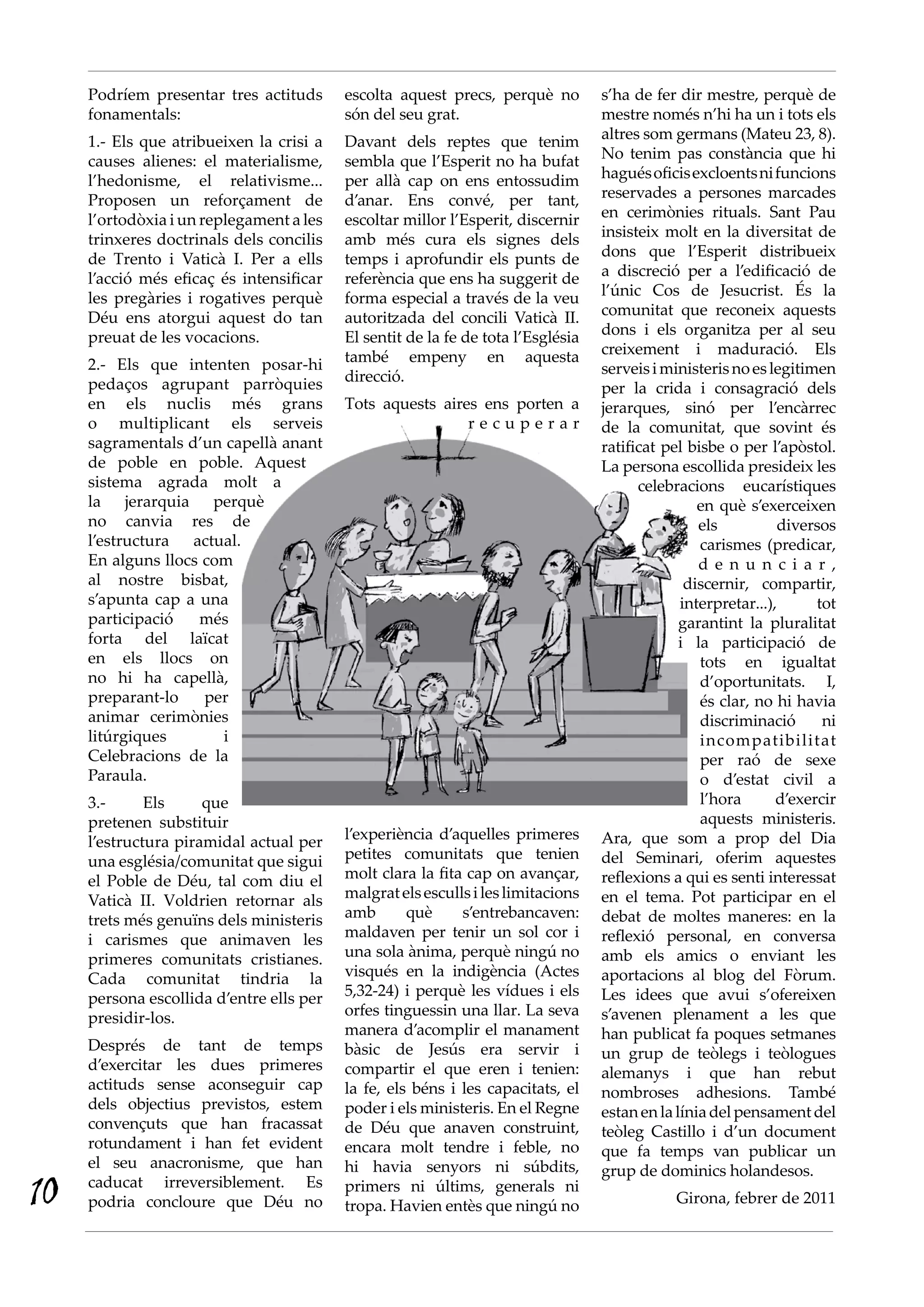 Podríem presentar tres actituds      escolta aquest precs, perquè no         s’ha de fer dir mestre, perquè de
     fonamentals:                         són del seu grat.                       mestre només n’hi ha un i tots els
     1.- Els que atribueixen la crisi a   Davant dels reptes que tenim            altres som germans (Mateu 23, 8).
     causes alienes: el materialisme,     sembla que l’Esperit no ha bufat        No tenim pas constància que hi
     l’hedonisme, el relativisme...       per allà cap on ens entossudim          hagués oficis excloents ni funcions
     Proposen un reforçament de           d’anar. Ens convé, per tant,            reservades a persones marcades
     l’ortodòxia i un replegament a les   escoltar millor l’Esperit, discernir    en cerimònies rituals. Sant Pau
     trinxeres doctrinals dels concilis   amb més cura els signes dels            insisteix molt en la diversitat de
     de Trento i Vaticà I. Per a ells     temps i aprofundir els punts de         dons que l’Esperit distribueix
     l’acció més eficaç és intensificar   referència que ens ha suggerit de       a discreció per a l’edificació de
     les pregàries i rogatives perquè     forma especial a través de la veu       l’únic Cos de Jesucrist. És la
     Déu ens atorgui aquest do tan        autoritzada del concili Vaticà II.      comunitat que reconeix aquests
     preuat de les vocacions.             El sentit de la fe de tota l’Església   dons i els organitza per al seu
                                          també empeny en aquesta                 creixement i maduració. Els
     2.- Els que intenten posar-hi                                                serveis i ministeris no es legitimen
     pedaços agrupant parròquies          direcció.
                                                                                  per la crida i consagració dels
     en els nuclis més grans              Tots aquests aires ens porten a         jerarques, sinó per l’encàrrec
     o multiplicant els serveis                            recuperar              de la comunitat, que sovint és
     sagramentals d’un capellà anant                                              ratificat pel bisbe o per l’apòstol.
     de poble en poble. Aquest                                                    La persona escollida presideix les
     sistema agrada molt a                                                              celebracions eucarístiques
     la jerarquia perquè                                                                          en què s’exerceixen
     no canvia res de                                                                             els          diversos
     l’estructura actual.                                                                         carismes (predicar,
     En alguns llocs com                                                                          d e n u n c i a r ,
     al nostre bisbat,                                                                          discernir, compartir,
     s’apunta cap a una                                                                        interpretar...),      tot
     participació   més                                                                        garantint la pluralitat
     forta del laïcat                                                                          i la participació de
     en els llocs on                                                                              tots en igualtat
     no hi ha capellà,                                                                            d’oportunitats. I,
     preparant-lo    per                                                                          és clar, no hi havia
     animar cerimònies                                                                            discriminació       ni
     litúrgiques       i                                                                          incompatibilitat
     Celebracions de la                                                                           per raó de sexe
     Paraula.                                                                                     o d’estat civil a
     3.-      Els     que                                                                         l’hora       d’exercir
     pretenen substituir                                                                          aquests ministeris.
     l’estructura piramidal actual per    l’experiència d’aquelles primeres       Ara, que som a prop del Dia
     una església/comunitat que sigui     petites comunitats que tenien           del Seminari, oferim aquestes
     el Poble de Déu, tal com diu el      molt clara la fita cap on avançar,      reflexions a qui es senti interessat
     Vaticà II. Voldrien retornar als     malgrat els esculls i les limitacions   en el tema. Pot participar en el
     trets més genuïns dels ministeris    amb       què     s’entrebancaven:      debat de moltes maneres: en la
     i carismes que animaven les          maldaven per tenir un sol cor i         reflexió personal, en conversa
     primeres comunitats cristianes.      una sola ànima, perquè ningú no         amb els amics o enviant les
     Cada comunitat tindria la            visqués en la indigència (Actes         aportacions al blog del Fòrum.
     persona escollida d’entre ells per   5,32-24) i perquè les vídues i els      Les idees que avui s’ofereixen
     presidir-los.                        orfes tinguessin una llar. La seva      s’avenen plenament a les que
                                          manera d’acomplir el manament           han publicat fa poques setmanes
     Després de tant de temps             bàsic de Jesús era servir i             un grup de teòlegs i teòlogues
     d’exercitar les dues primeres        compartir el que eren i tenien:         alemanys i que han rebut
     actituds sense aconseguir cap        la fe, els béns i les capacitats, el    nombroses adhesions. També
     dels objectius previstos, estem      poder i els ministeris. En el Regne     estan en la línia del pensament del
     convençuts que han fracassat         de Déu que anaven construint,           teòleg Castillo i d’un document
     rotundament i han fet evident        encara molt tendre i feble, no          que fa temps van publicar un
     el seu anacronisme, que han          hi havia senyors ni súbdits,            grup de dominics holandesos.
10   caducat irreversiblement. Es
     podria concloure que Déu no
                                          primers ni últims, generals ni
                                          tropa. Havien entès que ningú no                    Girona, febrer de 2011
 
