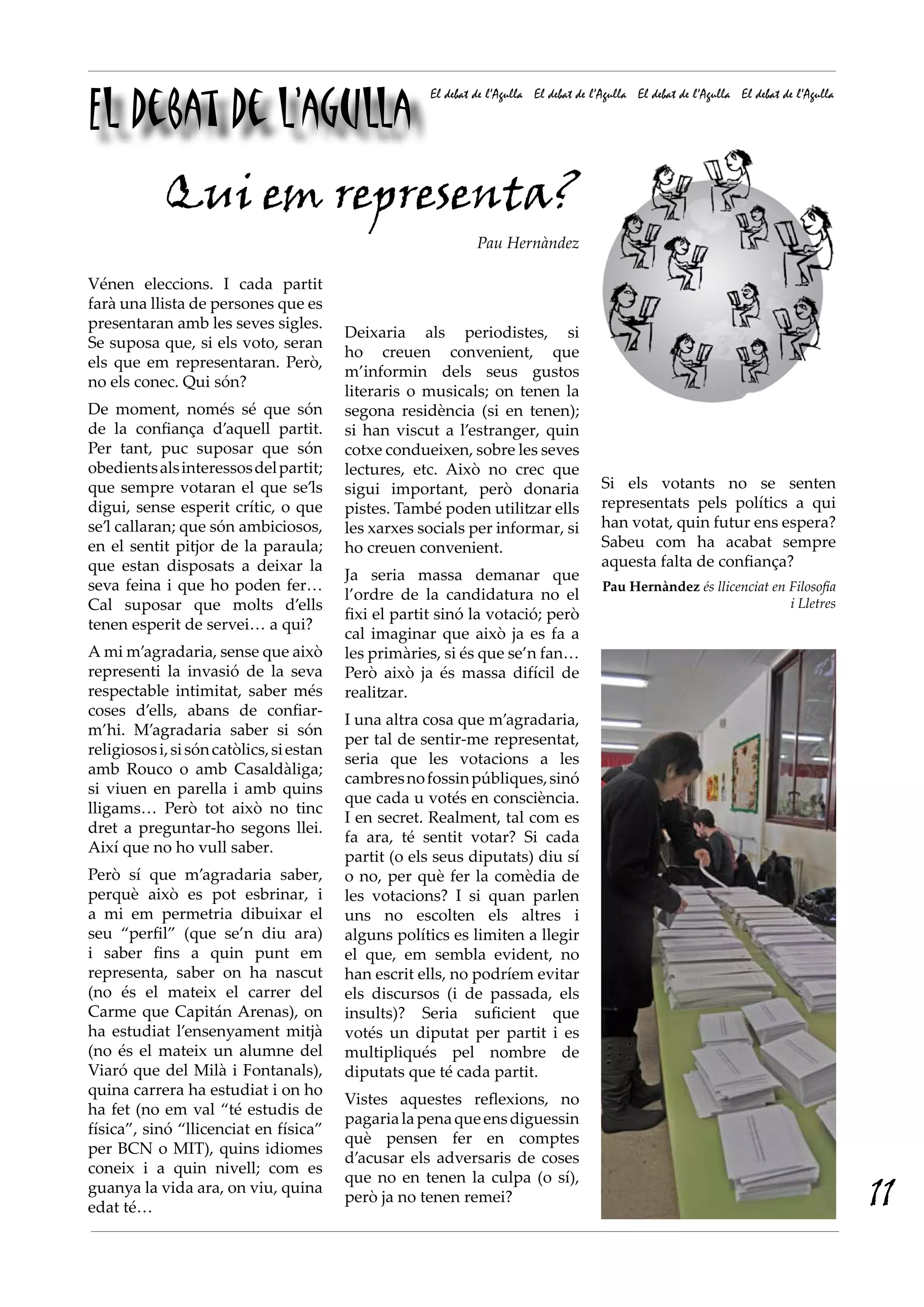 El debat de l’agulla
                                                       El debat de l’Agulla El debat de l’Agulla El debat de l’Agulla El debat de l’Agulla




            Qui em representa?
                                                                Pau Hernàndez

Vénen eleccions. I cada partit
farà una llista de persones que es
presentaran amb les seves sigles.
                                          Deixaria als periodistes, si
Se suposa que, si els voto, seran
                                          ho creuen convenient, que
els que em representaran. Però,
                                          m’informin dels seus gustos
no els conec. Qui són?
                                          literaris o musicals; on tenen la
De moment, només sé que són               segona residència (si en tenen);
de la confiança d’aquell partit.          si han viscut a l’estranger, quin
Per tant, puc suposar que són             cotxe condueixen, sobre les seves
obedients als interessos del partit;      lectures, etc. Això no crec que
que sempre votaran el que se’ls           sigui important, però donaria                   Si els votants no se senten
digui, sense esperit crític, o que        pistes. També poden utilitzar ells              representats pels polítics a qui
se’l callaran; que són ambiciosos,        les xarxes socials per informar, si             han votat, quin futur ens espera?
en el sentit pitjor de la paraula;        ho creuen convenient.                           Sabeu com ha acabat sempre
que estan disposats a deixar la                                                           aquesta falta de confiança?
                                          Ja seria massa demanar que
seva feina i que ho poden fer…                                                            Pau Hernàndez és llicenciat en Filosofia
                                          l’ordre de la candidatura no el
Cal suposar que molts d’ells                                                                                             i Lletres
                                          fixi el partit sinó la votació; però
tenen esperit de servei… a qui?
                                          cal imaginar que això ja es fa a
A mi m’agradaria, sense que això          les primàries, si és que se’n fan…
representi la invasió de la seva          Però això ja és massa difícil de
respectable intimitat, saber més          realitzar.
coses d’ells, abans de confiar-
                                          I una altra cosa que m’agradaria,
m’hi. M’agradaria saber si són
                                          per tal de sentir-me representat,
religiosos i, si són catòlics, si estan
                                          seria que les votacions a les
amb Rouco o amb Casaldàliga;
                                          cambres no fossin públiques, sinó
si viuen en parella i amb quins
                                          que cada u votés en consciència.
lligams… Però tot això no tinc
                                          I en secret. Realment, tal com es
dret a preguntar-ho segons llei.
                                          fa ara, té sentit votar? Si cada
Així que no ho vull saber.
                                          partit (o els seus diputats) diu sí
Però sí que m’agradaria saber,            o no, per què fer la comèdia de
perquè això es pot esbrinar, i            les votacions? I si quan parlen
a mi em permetria dibuixar el             uns no escolten els altres i
seu “perfil” (que se’n diu ara)           alguns polítics es limiten a llegir
i saber fins a quin punt em               el que, em sembla evident, no
representa, saber on ha nascut            han escrit ells, no podríem evitar
(no és el mateix el carrer del            els discursos (i de passada, els
Carme que Capitán Arenas), on             insults)? Seria suficient que
ha estudiat l’ensenyament mitjà           votés un diputat per partit i es
(no és el mateix un alumne del            multipliqués pel nombre de
Viaró que del Milà i Fontanals),          diputats que té cada partit.
quina carrera ha estudiat i on ho
                                          Vistes aquestes reflexions, no
ha fet (no em val “té estudis de
                                          pagaria la pena que ens diguessin
física”, sinó “llicenciat en física”
                                          què pensen fer en comptes
per BCN o MIT), quins idiomes
                                          d’acusar els adversaris de coses
coneix i a quin nivell; com es
                                                                                                                                             11
                                          que no en tenen la culpa (o sí),
guanya la vida ara, on viu, quina
                                          però ja no tenen remei?
edat té…
 