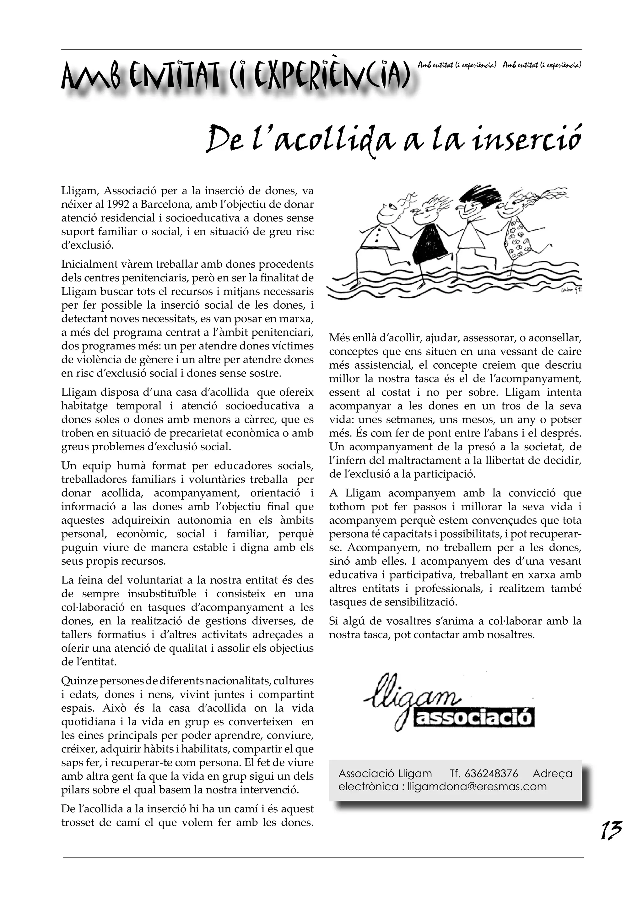 Amb entitat (i experiència)
                                                                             Amb entitat (i experiència) Amb entitat (i experiència)




                               De l’acollida a la inserció
Lligam, Associació per a la inserció de dones, va
néixer al 1992 a Barcelona, amb l’objectiu de donar
atenció residencial i socioeducativa a dones sense
suport familiar o social, i en situació de greu risc
d’exclusió.
Inicialment vàrem treballar amb dones procedents
dels centres penitenciaris, però en ser la finalitat de
Lligam buscar tots el recursos i mitjans necessaris
per fer possible la inserció social de les dones, i
detectant noves necessitats, es van posar en marxa,
a més del programa centrat a l’àmbit penitenciari,        Més enllà d’acollir, ajudar, assessorar, o aconsellar,
dos programes més: un per atendre dones víctimes          conceptes que ens situen en una vessant de caire
de violència de gènere i un altre per atendre dones       més assistencial, el concepte creiem que descriu
en risc d’exclusió social i dones sense sostre.           millor la nostra tasca és el de l’acompanyament,
Lligam disposa d’una casa d’acollida que ofereix          essent al costat i no per sobre. Lligam intenta
habitatge temporal i atenció socioeducativa a             acompanyar a les dones en un tros de la seva
dones soles o dones amb menors a càrrec, que es           vida: unes setmanes, uns mesos, un any o potser
troben en situació de precarietat econòmica o amb         més. És com fer de pont entre l’abans i el després.
greus problemes d’exclusió social.                        Un acompanyament de la presó a la societat, de
Un equip humà format per educadores socials,              l’infern del maltractament a la llibertat de decidir,
treballadores familiars i voluntàries treballa per        de l’exclusió a la participació.
donar acollida, acompanyament, orientació i               A Lligam acompanyem amb la convicció que
informació a las dones amb l’objectiu final que           tothom pot fer passos i millorar la seva vida i
aquestes adquireixin autonomia en els àmbits              acompanyem perquè estem convençudes que tota
personal, econòmic, social i familiar, perquè             persona té capacitats i possibilitats, i pot recuperar-
puguin viure de manera estable i digna amb els            se. Acompanyem, no treballem per a les dones,
seus propis recursos.                                     sinó amb elles. I acompanyem des d’una vesant
La feina del voluntariat a la nostra entitat és des       educativa i participativa, treballant en xarxa amb
de sempre insubstituïble i consisteix en una              altres entitats i professionals, i realitzem també
col·laboració en tasques d’acompanyament a les            tasques de sensibilització.
dones, en la realització de gestions diverses, de         Si algú de vosaltres s’anima a col·laborar amb la
tallers formatius i d’altres activitats adreçades a       nostra tasca, pot contactar amb nosaltres.
oferir una atenció de qualitat i assolir els objectius
de l’entitat.
Quinze persones de diferents nacionalitats, cultures
i edats, dones i nens, vivint juntes i compartint
espais. Això és la casa d’acollida on la vida
quotidiana i la vida en grup es converteixen en
les eines principals per poder aprendre, conviure,
créixer, adquirir hàbits i habilitats, compartir el que
saps fer, i recuperar-te com persona. El fet de viure
amb altra gent fa que la vida en grup sigui un dels        Associació Lligam     Tf. 636248376 Adreça
pilars sobre el qual basem la nostra intervenció.          electrònica : lligamdona@eresmas.com

De l’acollida a la inserció hi ha un camí i és aquest
trosset de camí el que volem fer amb les dones.
                                                                                                                                       13
 