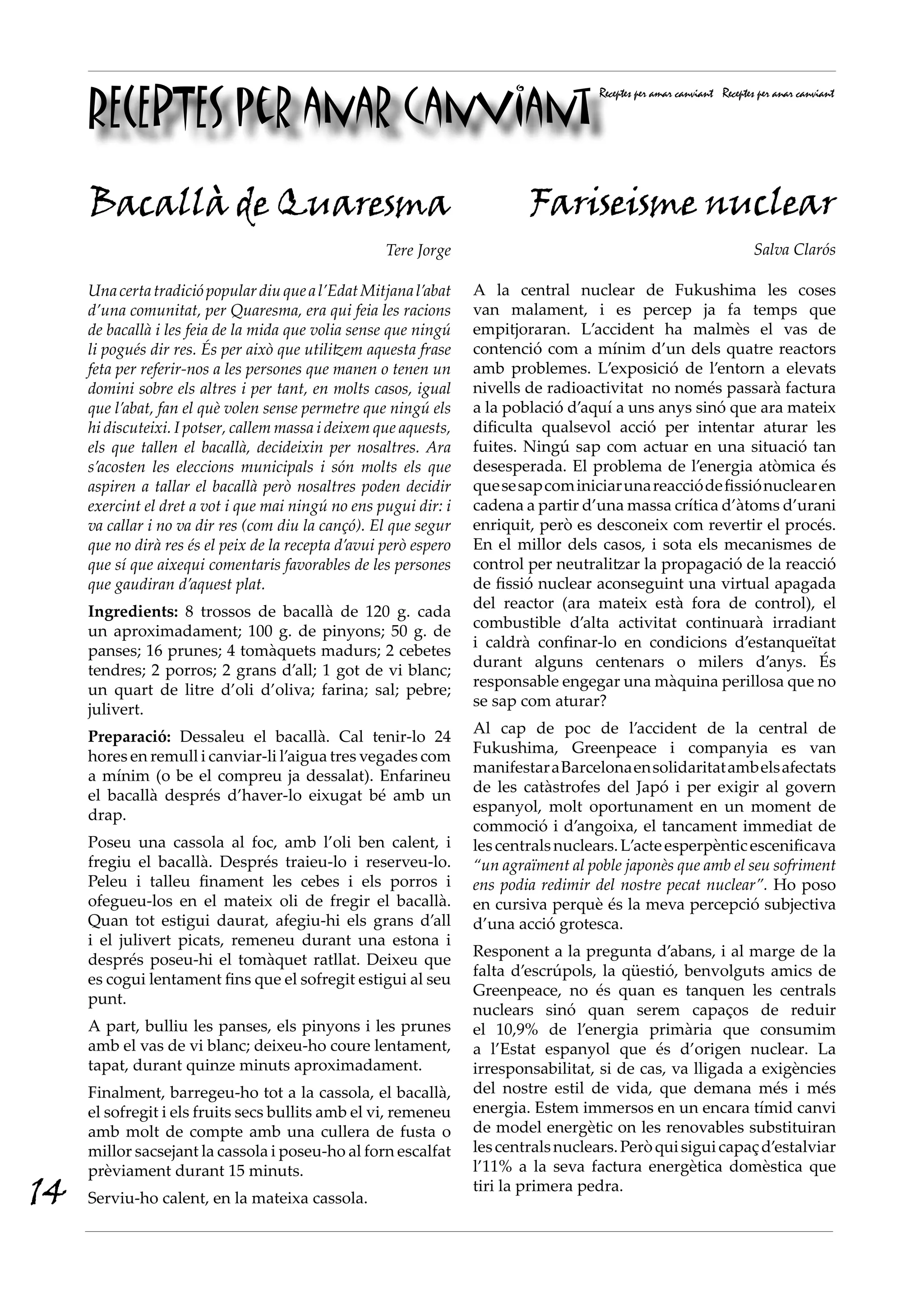 RECEPTES per anar canviant
                                                                                      Receptes per amar canviant Receptes per anar canviant




     Bacallà de Quaresma                                                   Fariseisme nuclear
                                                     Tere Jorge                                                         Salva Clarós

     Una certa tradició popular diu que a l’Edat Mitjana l’abat    A la central nuclear de Fukushima les coses
     d’una comunitat, per Quaresma, era qui feia les racions       van malament, i es percep ja fa temps que
     de bacallà i les feia de la mida que volia sense que ningú    empitjoraran. L’accident ha malmès el vas de
     li pogués dir res. És per això que utilitzem aquesta frase    contenció com a mínim d’un dels quatre reactors
     feta per referir-nos a les persones que manen o tenen un      amb problemes. L’exposició de l’entorn a elevats
     domini sobre els altres i per tant, en molts casos, igual     nivells de radioactivitat no només passarà factura
     que l’abat, fan el què volen sense permetre que ningú els     a la població d’aquí a uns anys sinó que ara mateix
     hi discuteixi. I potser, callem massa i deixem que aquests,   dificulta qualsevol acció per intentar aturar les
     els que tallen el bacallà, decideixin per nosaltres. Ara      fuites. Ningú sap com actuar en una situació tan
     s’acosten les eleccions municipals i són molts els que        desesperada. El problema de l’energia atòmica és
     aspiren a tallar el bacallà però nosaltres poden decidir      que se sap com iniciar una reacció de fissió nuclear en
     exercint el dret a vot i que mai ningú no ens pugui dir: i    cadena a partir d’una massa crítica d’àtoms d’urani
     va callar i no va dir res (com diu la cançó). El que segur    enriquit, però es desconeix com revertir el procés.
     que no dirà res és el peix de la recepta d’avui però espero   En el millor dels casos, i sota els mecanismes de
     que sí que aixequi comentaris favorables de les persones      control per neutralitzar la propagació de la reacció
     que gaudiran d’aquest plat.                                   de fissió nuclear aconseguint una virtual apagada
                                                                   del reactor (ara mateix està fora de control), el
     Ingredients: 8 trossos de bacallà de 120 g. cada
                                                                   combustible d’alta activitat continuarà irradiant
     un aproximadament; 100 g. de pinyons; 50 g. de
                                                                   i caldrà confinar-lo en condicions d’estanqueïtat
     panses; 16 prunes; 4 tomàquets madurs; 2 cebetes
                                                                   durant alguns centenars o milers d’anys. És
     tendres; 2 porros; 2 grans d’all; 1 got de vi blanc;
                                                                   responsable engegar una màquina perillosa que no
     un quart de litre d’oli d’oliva; farina; sal; pebre;
                                                                   se sap com aturar?
     julivert.
                                                                   Al cap de poc de l’accident de la central de
     Preparació: Dessaleu el bacallà. Cal tenir-lo 24
                                                                   Fukushima, Greenpeace i companyia es van
     hores en remull i canviar-li l’aigua tres vegades com
                                                                   manifestar a Barcelona en solidaritat amb els afectats
     a mínim (o be el compreu ja dessalat). Enfarineu
                                                                   de les catàstrofes del Japó i per exigir al govern
     el bacallà després d’haver-lo eixugat bé amb un
                                                                   espanyol, molt oportunament en un moment de
     drap.
                                                                   commoció i d’angoixa, el tancament immediat de
     Poseu una cassola al foc, amb l’oli ben calent, i             les centrals nuclears. L’acte esperpèntic escenificava
     fregiu el bacallà. Després traieu-lo i reserveu-lo.           “un agraïment al poble japonès que amb el seu sofriment
     Peleu i talleu finament les cebes i els porros i              ens podia redimir del nostre pecat nuclear”. Ho poso
     ofegueu-los en el mateix oli de fregir el bacallà.            en cursiva perquè és la meva percepció subjectiva
     Quan tot estigui daurat, afegiu-hi els grans d’all            d’una acció grotesca.
     i el julivert picats, remeneu durant una estona i
                                                                   Responent a la pregunta d’abans, i al marge de la
     després poseu-hi el tomàquet ratllat. Deixeu que
                                                                   falta d’escrúpols, la qüestió, benvolguts amics de
     es cogui lentament fins que el sofregit estigui al seu
                                                                   Greenpeace, no és quan es tanquen les centrals
     punt.
                                                                   nuclears sinó quan serem capaços de reduir
     A part, bulliu les panses, els pinyons i les prunes           el 10,9% de l’energia primària que consumim
     amb el vas de vi blanc; deixeu-ho coure lentament,            a l’Estat espanyol que és d’origen nuclear. La
     tapat, durant quinze minuts aproximadament.                   irresponsabilitat, si de cas, va lligada a exigències
     Finalment, barregeu-ho tot a la cassola, el bacallà,          del nostre estil de vida, que demana més i més
     el sofregit i els fruits secs bullits amb el vi, remeneu      energia. Estem immersos en un encara tímid canvi
     amb molt de compte amb una cullera de fusta o                 de model energètic on les renovables substituiran
     millor sacsejant la cassola i poseu-ho al forn escalfat       les centrals nuclears. Però qui sigui capaç d’estalviar
     prèviament durant 15 minuts.                                  l’11% a la seva factura energètica domèstica que
14   Serviu-ho calent, en la mateixa cassola.
                                                                   tiri la primera pedra.
 