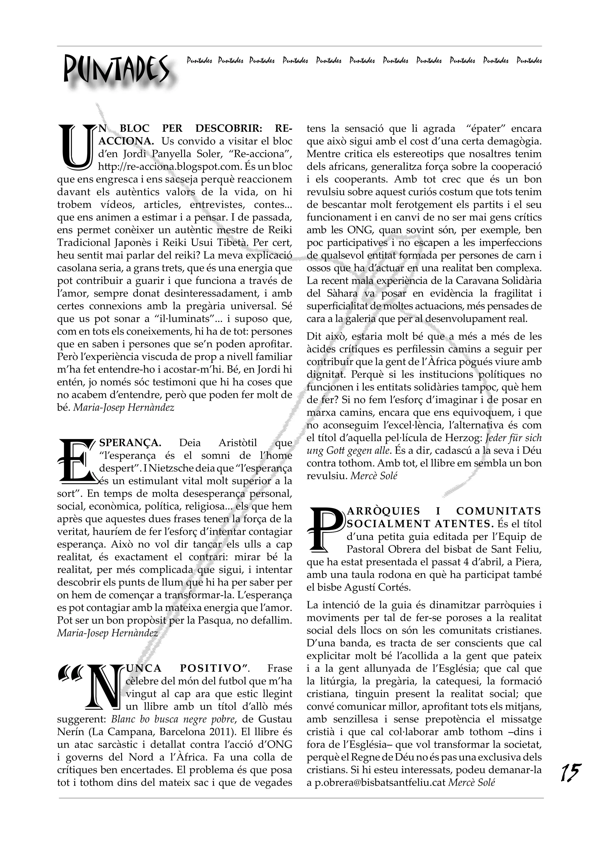 Puntades
                             Puntades Puntades Puntades Puntades Puntades Puntades Puntades Puntades Puntades Puntades Puntades




U
         N BLOC PER DESCOBRIR: RE-                            tens la sensació que li agrada “épater” encara
         ACCIONA. Us convido a visitar el bloc                que això sigui amb el cost d’una certa demagògia.
         d’en Jordi Panyella Soler, “Re-acciona”,             Mentre critica els estereotips que nosaltres tenim
         http://re-acciona.blogspot.com. És un bloc           dels africans, generalitza força sobre la cooperació
que ens engresca i ens sacseja perquè reaccionem              i els cooperants. Amb tot crec que és un bon
davant els autèntics valors de la vida, on hi                 revulsiu sobre aquest curiós costum que tots tenim
trobem vídeos, articles, entrevistes, contes...               de bescantar molt ferotgement els partits i el seu
que ens animen a estimar i a pensar. I de passada,            funcionament i en canvi de no ser mai gens crítics
ens permet conèixer un autèntic mestre de Reiki               amb les ONG, quan sovint són, per exemple, ben
Tradicional Japonès i Reiki Usui Tibetà. Per cert,            poc participatives i no escapen a les imperfeccions
heu sentit mai parlar del reiki? La meva explicació           de qualsevol entitat formada per persones de carn i
casolana seria, a grans trets, que és una energia que         ossos que ha d’actuar en una realitat ben complexa.
pot contribuir a guarir i que funciona a través de            La recent mala experiència de la Caravana Solidària
l’amor, sempre donat desinteressadament, i amb                del Sàhara va posar en evidència la fragilitat i
certes connexions amb la pregària universal. Sé               superficialitat de moltes actuacions, més pensades de
que us pot sonar a “il·luminats”... i suposo que,             cara a la galeria que per al desenvolupament real.
com en tots els coneixements, hi ha de tot: persones          Dit això, estaria molt bé que a més a més de les
que en saben i persones que se’n poden aprofitar.             àcides crítiques es perfilessin camins a seguir per
Però l’experiència viscuda de prop a nivell familiar          contribuir que la gent de l’Àfrica pogués viure amb
m’ha fet entendre-ho i acostar-m’hi. Bé, en Jordi hi          dignitat. Perquè si les institucions polítiques no
entén, jo només sóc testimoni que hi ha coses que             funcionen i les entitats solidàries tampoc, què hem
no acabem d’entendre, però que poden fer molt de              de fer? Si no fem l’esforç d’imaginar i de posar en
bé. Maria-Josep Hernàndez                                     marxa camins, encara que ens equivoquem, i que
                                                              no aconseguim l’excel·lència, l’alternativa és com




E
          SPERANÇA.         Deia     Aristòtil     que        el títol d’aquella pel·lícula de Herzog: Jeder für sich
          “l’esperança és el somni de l’home                  ung Gott gegen alle. És a dir, cadascú a la seva i Déu
          despert”. I Nietzsche deia que “l’esperança         contra tothom. Amb tot, el llibre em sembla un bon
          és un estimulant vital molt superior a la           revulsiu. Mercè Solé
sort”. En temps de molta desesperança personal,




                                                              P
social, econòmica, política, religiosa... els que hem                  ARRÒQuIES          I   COMuNItAtS
après que aquestes dues frases tenen la força de la                    SOCIALMENt AtENtES. És el títol
veritat, hauríem de fer l’esforç d’intentar contagiar                  d’una petita guia editada per l’Equip de
esperança. Això no vol dir tancar els ulls a cap                       Pastoral Obrera del bisbat de Sant Feliu,
realitat, és exactament el contrari: mirar bé la              que ha estat presentada el passat 4 d’abril, a Piera,
realitat, per més complicada que sigui, i intentar            amb una taula rodona en què ha participat també
descobrir els punts de llum que hi ha per saber per           el bisbe Agustí Cortés.
on hem de començar a transformar-la. L’esperança
es pot contagiar amb la mateixa energia que l’amor.           La intenció de la guia és dinamitzar parròquies i
Pot ser un bon propòsit per la Pasqua, no defallim.           moviments per tal de fer-se poroses a la realitat
Maria-Josep Hernàndez                                         social dels llocs on són les comunitats cristianes.
                                                              D’una banda, es tracta de ser conscients que cal
                                                              explicitar molt bé l’acollida a la gent que pateix



“N
               uNCA        POSItIvO”.         Frase           i a la gent allunyada de l’Església; que cal que
               cèlebre del món del futbol que m’ha            la litúrgia, la pregària, la catequesi, la formació
               vingut al cap ara que estic llegint            cristiana, tinguin present la realitat social; que
               un llibre amb un títol d’allò més              convé comunicar millor, aprofitant tots els mitjans,
suggerent: Blanc bo busca negre pobre, de Gustau              amb senzillesa i sense prepotència el missatge
Nerín (La Campana, Barcelona 2011). El llibre és              cristià i que cal col·laborar amb tothom –dins i
un atac sarcàstic i detallat contra l’acció d’ONG             fora de l’Església– que vol transformar la societat,
i governs del Nord a l’Àfrica. Fa una colla de                perquè el Regne de Déu no és pas una exclusiva dels
crítiques ben encertades. El problema és que posa
tot i tothom dins del mateix sac i que de vegades
                                                              cristians. Si hi esteu interessats, podeu demanar-la
                                                              a p.obrera@bisbatsantfeliu.cat Mercè Solé
                                                                                                                                  15
 