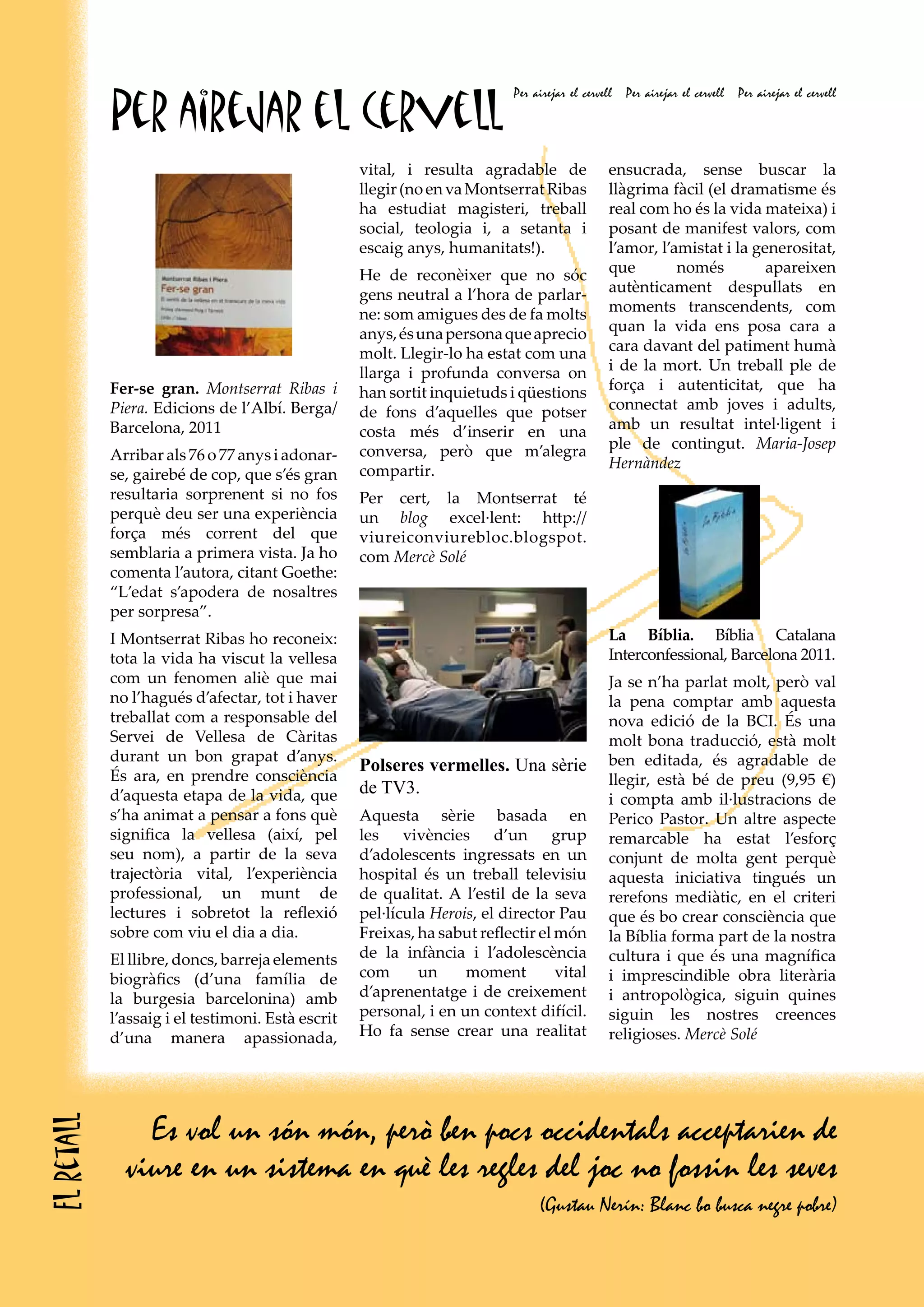 Per airejar el cervell
                                                                           Per airejar el cervell   Per airejar el cervell   Per airejar el cervell




                                                   vital, i resulta agradable de                ensucrada, sense buscar la
                                                   llegir (no en va Montserrat Ribas            llàgrima fàcil (el dramatisme és
                                                   ha estudiat magisteri, treball               real com ho és la vida mateixa) i
                                                   social, teologia i, a setanta i              posant de manifest valors, com
                                                   escaig anys, humanitats!).                   l’amor, l’amistat i la generositat,
                                                   He de reconèixer que no sóc                  que        només         apareixen
                                                   gens neutral a l’hora de parlar-             autènticament despullats en
                                                   ne: som amigues des de fa molts              moments transcendents, com
                                                   anys, és una persona que aprecio             quan la vida ens posa cara a
                                                   molt. Llegir-lo ha estat com una             cara davant del patiment humà
                                                   llarga i profunda conversa on                i de la mort. Un treball ple de
            Fer-se gran. Montserrat Ribas i        han sortit inquietuds i qüestions            força i autenticitat, que ha
            Piera. Edicions de l’Albí. Berga/      de fons d’aquelles que potser                connectat amb joves i adults,
            Barcelona, 2011                        costa més d’inserir en una                   amb un resultat intel·ligent i
                                                   conversa, però que m’alegra                  ple de contingut. Maria-Josep
            Arribar als 76 o 77 anys i adonar-                                                  Hernàndez
            se, gairebé de cop, que s’és gran      compartir.
            resultaria sorprenent si no fos        Per cert, la Montserrat té
            perquè deu ser una experiència         un blog excel·lent: http://
            força més corrent del que              viureiconviurebloc.blogspot.
            semblaria a primera vista. Ja ho       com Mercè Solé
            comenta l’autora, citant Goethe:
            “L’edat s’apodera de nosaltres
            per sorpresa”.
            I Montserrat Ribas ho reconeix:                                                     La Bíblia. Bíblia Catalana
            tota la vida ha viscut la vellesa                                                   Interconfessional, Barcelona 2011.
            com un fenomen aliè que mai                                                         Ja se n’ha parlat molt, però val
            no l’hagués d’afectar, tot i haver                                                  la pena comptar amb aquesta
            treballat com a responsable del                                                     nova edició de la BCI. És una
            Servei de Vellesa de Càritas                                                        molt bona traducció, està molt
            durant un bon grapat d’anys.                                                        ben editada, és agradable de
                                                   Polseres vermelles. Una sèrie
            És ara, en prendre consciència                                                      llegir, està bé de preu (9,95 €)
            d’aquesta etapa de la vida, que        de TV3.
                                                                                                i compta amb il·lustracions de
            s’ha animat a pensar a fons què        Aquesta sèrie basada en                      Perico Pastor. Un altre aspecte
            significa la vellesa (així, pel        les vivències d’un grup                      remarcable ha estat l’esforç
            seu nom), a partir de la seva          d’adolescents ingressats en un               conjunt de molta gent perquè
            trajectòria vital, l’experiència       hospital és un treball televisiu             aquesta iniciativa tingués un
            professional, un munt de               de qualitat. A l’estil de la seva            rerefons mediàtic, en el criteri
            lectures i sobretot la reflexió        pel·lícula Herois, el director Pau           que és bo crear consciència que
            sobre com viu el dia a dia.            Freixas, ha sabut reflectir el món           la Bíblia forma part de la nostra
            El llibre, doncs, barreja elements     de la infància i l’adolescència              cultura i que és una magnífica
            biogràfics (d’una família de           com      un     moment         vital         i imprescindible obra literària
            la burgesia barcelonina) amb           d’aprenentatge i de creixement               i antropològica, siguin quines
            l’assaig i el testimoni. Està escrit   personal, i en un context difícil.           siguin les nostres creences
            d’una manera apassionada,              Ho fa sense crear una realitat               religioses. Mercè Solé




                Es vol un són món, però ben pocs occidentals acceptarien de
El retall




              viure en un sistema en què les regles del joc no fossin les seves
                                                                                (Gustau Nerín: Blanc bo busca negre pobre)
 