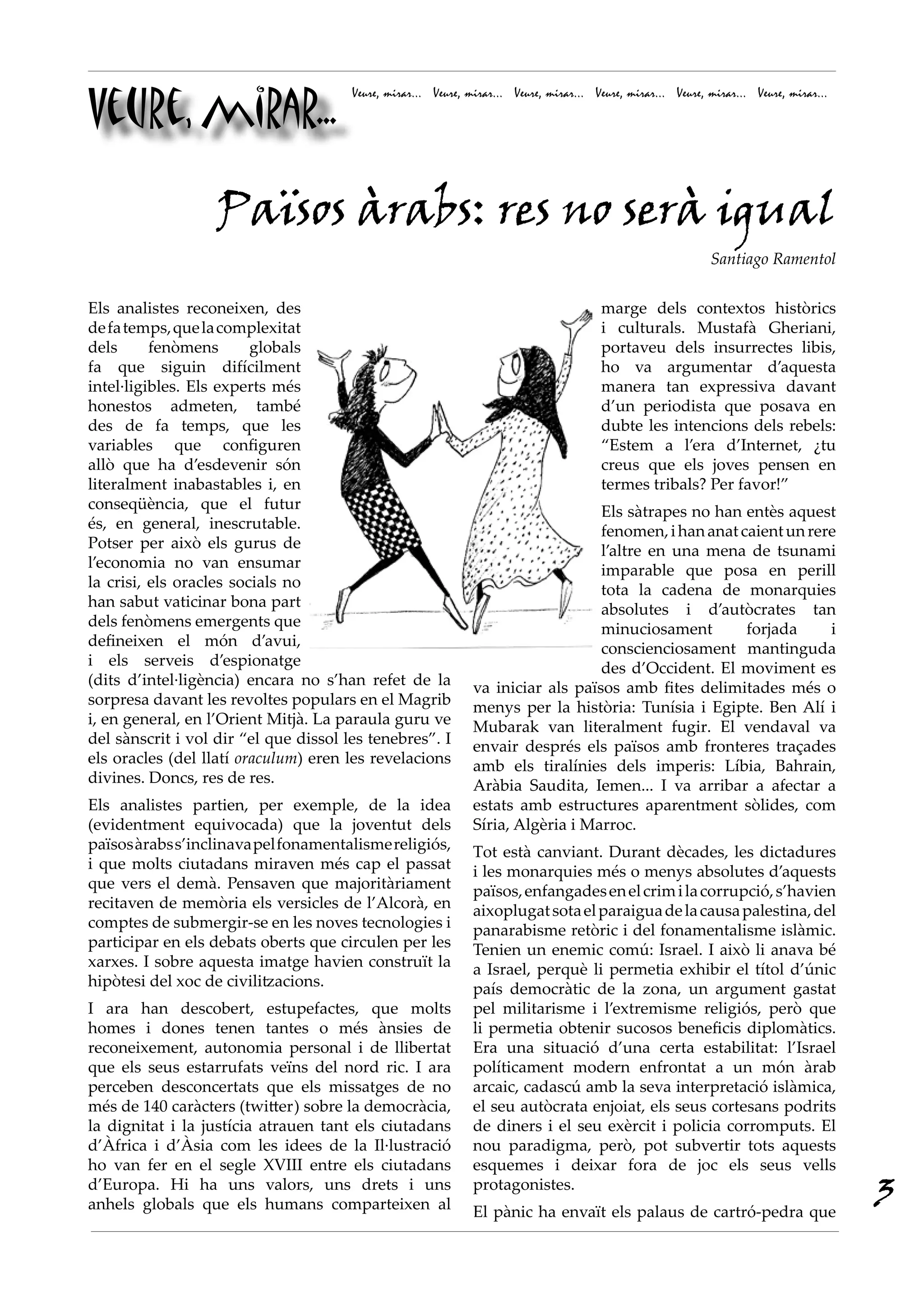 Veure, mirar...
                                       Veure, mirar... Veure, mirar... Veure, mirar... Veure, mirar... Veure, mirar... Veure, mirar...




                   Països àrabs: res no serà igual
                                                                                                              Santiago Ramentol


Els analistes reconeixen, des                                                           marge dels contextos històrics
de fa temps, que la complexitat                                                         i culturals. Mustafà Gheriani,
dels      fenòmens       globals                                                        portaveu dels insurrectes libis,
fa que siguin difícilment                                                               ho va argumentar d’aquesta
intel·ligibles. Els experts més                                                         manera tan expressiva davant
honestos admeten, també                                                                 d’un periodista que posava en
des de fa temps, que les                                                                dubte les intencions dels rebels:
variables que configuren                                                                “Estem a l’era d’Internet, ¿tu
allò que ha d’esdevenir són                                                             creus que els joves pensen en
literalment inabastables i, en                                                          termes tribals? Per favor!”
conseqüència, que el futur                                                        Els sàtrapes no han entès aquest
és, en general, inescrutable.                                                     fenomen, i han anat caient un rere
Potser per això els gurus de                                                      l’altre en una mena de tsunami
l’economia no van ensumar                                                         imparable que posa en perill
la crisi, els oracles socials no                                                  tota la cadena de monarquies
han sabut vaticinar bona part                                                     absolutes i d’autòcrates tan
dels fenòmens emergents que                                                       minuciosament        forjada     i
defineixen el món d’avui,                                                         conscienciosament mantinguda
i els serveis d’espionatge                                                        des d’Occident. El moviment es
(dits d’intel·ligència) encara no s’han refet de la            va iniciar als països amb fites delimitades més o
sorpresa davant les revoltes populars en el Magrib             menys per la història: Tunísia i Egipte. Ben Alí i
i, en general, en l’Orient Mitjà. La paraula guru ve           Mubarak van literalment fugir. El vendaval va
del sànscrit i vol dir “el que dissol les tenebres”. I         envair després els països amb fronteres traçades
els oracles (del llatí oraculum) eren les revelacions          amb els tiralínies dels imperis: Líbia, Bahrain,
divines. Doncs, res de res.                                    Aràbia Saudita, Iemen... I va arribar a afectar a
Els analistes partien, per exemple, de la idea                 estats amb estructures aparentment sòlides, com
(evidentment equivocada) que la joventut dels                  Síria, Algèria i Marroc.
països àrabs s’inclinava pel fonamentalisme religiós,          Tot està canviant. Durant dècades, les dictadures
i que molts ciutadans miraven més cap el passat                i les monarquies més o menys absolutes d’aquests
que vers el demà. Pensaven que majoritàriament                 països, enfangades en el crim i la corrupció, s’havien
recitaven de memòria els versicles de l’Alcorà, en             aixoplugat sota el paraigua de la causa palestina, del
comptes de submergir-se en les noves tecnologies i             panarabisme retòric i del fonamentalisme islàmic.
participar en els debats oberts que circulen per les           Tenien un enemic comú: Israel. I això li anava bé
xarxes. I sobre aquesta imatge havien construït la             a Israel, perquè li permetia exhibir el títol d’únic
hipòtesi del xoc de civilitzacions.                            país democràtic de la zona, un argument gastat
I ara han descobert, estupefactes, que molts                   pel militarisme i l’extremisme religiós, però que
homes i dones tenen tantes o més ànsies de                     li permetia obtenir sucosos beneficis diplomàtics.
reconeixement, autonomia personal i de llibertat               Era una situació d’una certa estabilitat: l’Israel
que els seus estarrufats veïns del nord ric. I ara             políticament modern enfrontat a un món àrab
perceben desconcertats que els missatges de no                 arcaic, cadascú amb la seva interpretació islàmica,
més de 140 caràcters (twitter) sobre la democràcia,            el seu autòcrata enjoiat, els seus cortesans podrits
la dignitat i la justícia atrauen tant els ciutadans           de diners i el seu exèrcit i policia corromputs. El
d’Àfrica i d’Àsia com les idees de la Il·lustració             nou paradigma, però, pot subvertir tots aquests
ho van fer en el segle XVIII entre els ciutadans               esquemes i deixar fora de joc els seus vells
d’Europa. Hi ha uns valors, uns drets i uns
anhels globals que els humans comparteixen al
                                                               protagonistes.
                                                               El pànic ha envaït els palaus de cartró-pedra que
                                                                                                                                         3
 