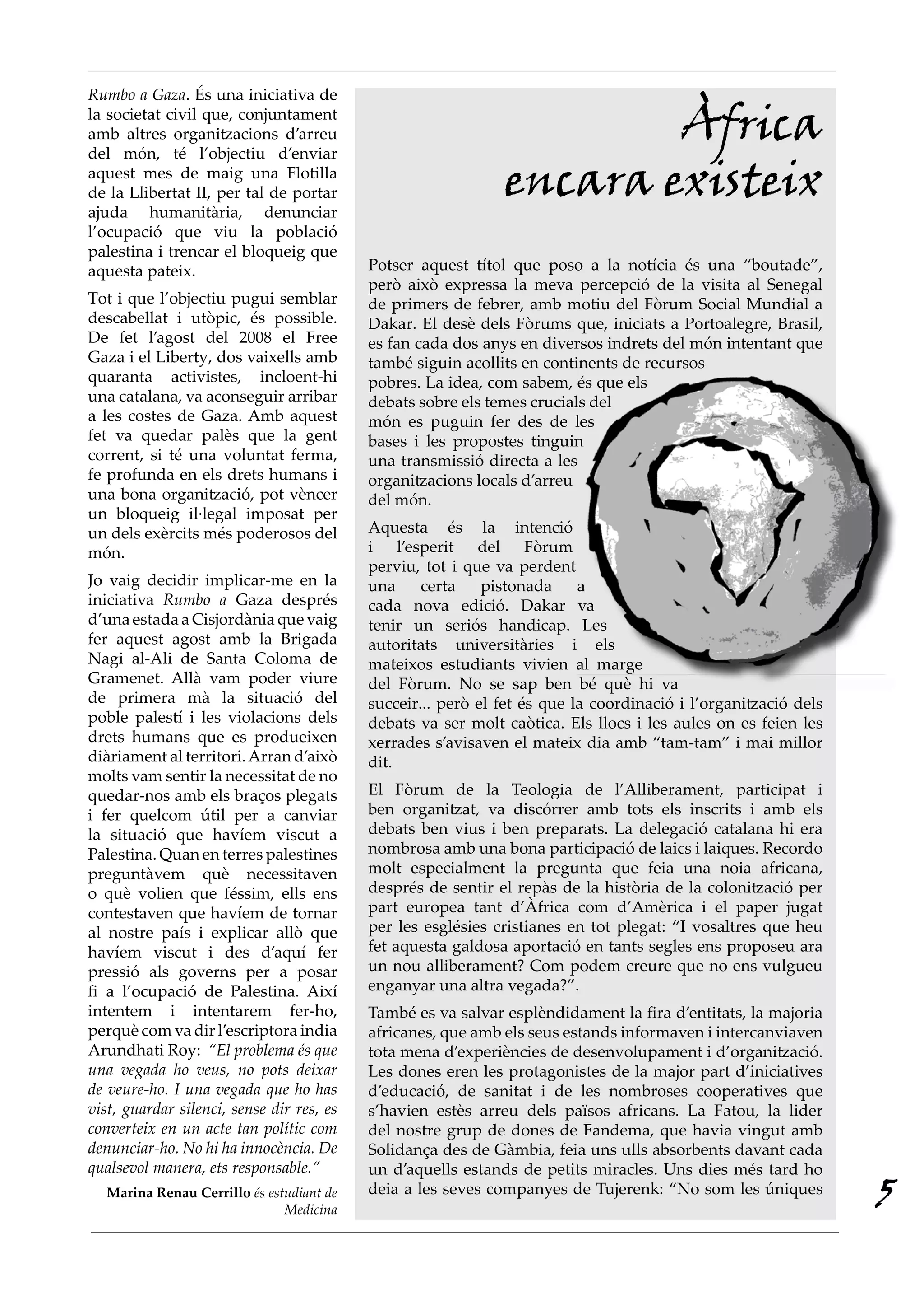 Rumbo a Gaza. És una iniciativa de
la societat civil que, conjuntament
amb altres organitzacions d’arreu
del món, té l’objectiu d’enviar
                                                                      Àfrica
aquest mes de maig una Flotilla
de la Llibertat II, per tal de portar                         encara existeix
ajuda humanitària, denunciar
l’ocupació que viu la població
palestina i trencar el bloqueig que
aquesta pateix.                            Potser aquest títol que poso a la notícia és una “boutade”,
                                           però això expressa la meva percepció de la visita al Senegal
Tot i que l’objectiu pugui semblar         de primers de febrer, amb motiu del Fòrum Social Mundial a
descabellat i utòpic, és possible.         Dakar. El desè dels Fòrums que, iniciats a Portoalegre, Brasil,
De fet l’agost del 2008 el Free            es fan cada dos anys en diversos indrets del món intentant que
Gaza i el Liberty, dos vaixells amb        també siguin acollits en continents de recursos
quaranta activistes, incloent-hi           pobres. La idea, com sabem, és que els
una catalana, va aconseguir arribar        debats sobre els temes crucials del
a les costes de Gaza. Amb aquest           món es puguin fer des de les
fet va quedar palès que la gent            bases i les propostes tinguin
corrent, si té una voluntat ferma,         una transmissió directa a les
fe profunda en els drets humans i          organitzacions locals d’arreu
una bona organització, pot vèncer          del món.
un bloqueig il·legal imposat per
un dels exèrcits més poderosos del         Aquesta és la intenció
món.                                       i l’esperit del Fòrum
                                           perviu, tot i que va perdent
Jo vaig decidir implicar-me en la          una     certa    pistonada     a
iniciativa Rumbo a Gaza després            cada nova edició. Dakar va
d’una estada a Cisjordània que vaig        tenir un seriós handicap. Les
fer aquest agost amb la Brigada            autoritats universitàries i els
Nagi al-Ali de Santa Coloma de             mateixos estudiants vivien al marge
Gramenet. Allà vam poder viure             del Fòrum. No se sap ben bé què hi va
de primera mà la situació del              succeir... però el fet és que la coordinació i l’organització dels
poble palestí i les violacions dels        debats va ser molt caòtica. Els llocs i les aules on es feien les
drets humans que es produeixen             xerrades s’avisaven el mateix dia amb “tam-tam” i mai millor
diàriament al territori. Arran d’això      dit.
molts vam sentir la necessitat de no
quedar-nos amb els braços plegats          El Fòrum de la Teologia de l’Alliberament, participat i
i fer quelcom útil per a canviar           ben organitzat, va discórrer amb tots els inscrits i amb els
la situació que havíem viscut a            debats ben vius i ben preparats. La delegació catalana hi era
Palestina. Quan en terres palestines       nombrosa amb una bona participació de laics i laiques. Recordo
preguntàvem què necessitaven               molt especialment la pregunta que feia una noia africana,
o què volien que féssim, ells ens          després de sentir el repàs de la història de la colonització per
contestaven que havíem de tornar           part europea tant d’Àfrica com d’Amèrica i el paper jugat
al nostre país i explicar allò que         per les esglésies cristianes en tot plegat: “I vosaltres que heu
havíem viscut i des d’aquí fer             fet aquesta galdosa aportació en tants segles ens proposeu ara
pressió als governs per a posar            un nou alliberament? Com podem creure que no ens vulgueu
fi a l’ocupació de Palestina. Així         enganyar una altra vegada?”.
intentem i intentarem fer-ho,              També es va salvar esplèndidament la fira d’entitats, la majoria
perquè com va dir l’escriptora india       africanes, que amb els seus estands informaven i intercanviaven
Arundhati Roy: “El problema és que         tota mena d’experiències de desenvolupament i d’organització.
una vegada ho veus, no pots deixar         Les dones eren les protagonistes de la major part d’iniciatives
de veure-ho. I una vegada que ho has       d’educació, de sanitat i de les nombroses cooperatives que
vist, guardar silenci, sense dir res, es   s’havien estès arreu dels països africans. La Fatou, la lider
converteix en un acte tan polític com      del nostre grup de dones de Fandema, que havia vingut amb
denunciar-ho. No hi ha innocència. De      Solidança des de Gàmbia, feia uns ulls absorbents davant cada
qualsevol manera, ets responsable.”        un d’aquells estands de petits miracles. Uns dies més tard ho
  Marina Renau Cerrillo és estudiant de
                              Medicina
                                           deia a les seves companyes de Tujerenk: “No som les úniques
                                                                                                                5
 