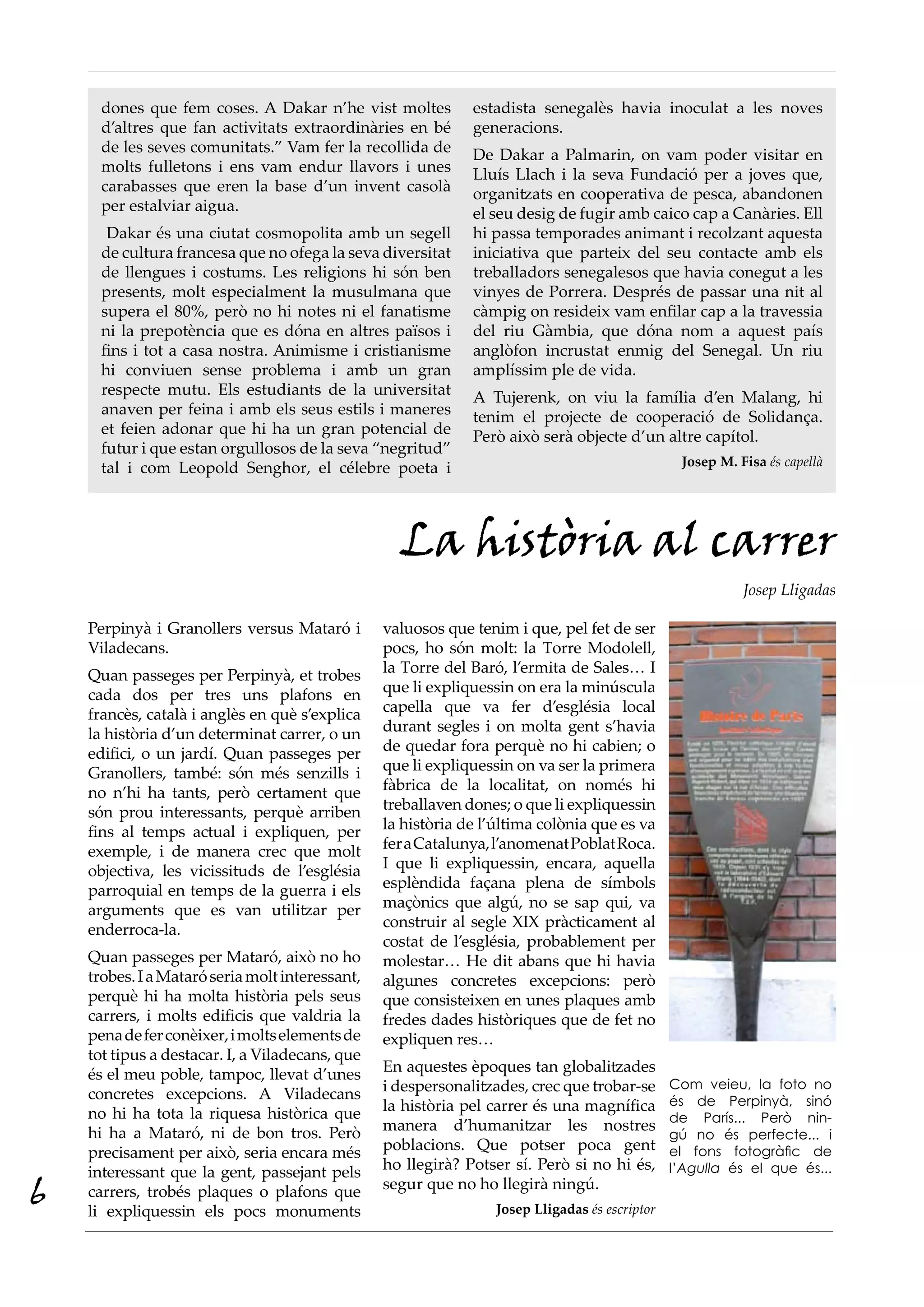 dones que fem coses. A Dakar n’he vist moltes           estadista senegalès havia inoculat a les noves
      d’altres que fan activitats extraordinàries en bé       generacions.
      de les seves comunitats.” Vam fer la recollida de       De Dakar a Palmarin, on vam poder visitar en
      molts fulletons i ens vam endur llavors i unes          Lluís Llach i la seva Fundació per a joves que,
      carabasses que eren la base d’un invent casolà          organitzats en cooperativa de pesca, abandonen
      per estalviar aigua.                                    el seu desig de fugir amb caico cap a Canàries. Ell
       Dakar és una ciutat cosmopolita amb un segell          hi passa temporades animant i recolzant aquesta
      de cultura francesa que no ofega la seva diversitat     iniciativa que parteix del seu contacte amb els
      de llengues i costums. Les religions hi són ben         treballadors senegalesos que havia conegut a les
      presents, molt especialment la musulmana que            vinyes de Porrera. Després de passar una nit al
      supera el 80%, però no hi notes ni el fanatisme         càmpig on resideix vam enfilar cap a la travessia
      ni la prepotència que es dóna en altres països i        del riu Gàmbia, que dóna nom a aquest país
      fins i tot a casa nostra. Animisme i cristianisme       anglòfon incrustat enmig del Senegal. Un riu
      hi conviuen sense problema i amb un gran                amplíssim ple de vida.
      respecte mutu. Els estudiants de la universitat         A Tujerenk, on viu la família d’en Malang, hi
      anaven per feina i amb els seus estils i maneres        tenim el projecte de cooperació de Solidança.
      et feien adonar que hi ha un gran potencial de          Però això serà objecte d’un altre capítol.
      futur i que estan orgullosos de la seva “negritud”
      tal i com Leopold Senghor, el célebre poeta i                                              Josep M. Fisa és capellà




                                                   La història al carrer
                                                                                                           Josep Lligadas

    Perpinyà i Granollers versus Mataró i        valuosos que tenim i que, pel fet de ser
    Viladecans.                                  pocs, ho són molt: la Torre Modolell,
    Quan passeges per Perpinyà, et trobes        la Torre del Baró, l’ermita de Sales… I
    cada dos per tres uns plafons en             que li expliquessin on era la minúscula
    francès, català i anglès en què s’explica    capella que va fer d’església local
    la història d’un determinat carrer, o un     durant segles i on molta gent s’havia
    edifici, o un jardí. Quan passeges per       de quedar fora perquè no hi cabien; o
    Granollers, també: són més senzills i        que li expliquessin on va ser la primera
    no n’hi ha tants, però certament que         fàbrica de la localitat, on només hi
    són prou interessants, perquè arriben        treballaven dones; o que li expliquessin
    fins al temps actual i expliquen, per        la història de l’última colònia que es va
    exemple, i de manera crec que molt           fer a Catalunya, l’anomenat Poblat Roca.
    objectiva, les vicissituds de l’església     I que li expliquessin, encara, aquella
    parroquial en temps de la guerra i els       esplèndida façana plena de símbols
    arguments que es van utilitzar per           maçònics que algú, no se sap qui, va
    enderroca-la.                                construir al segle XIX pràcticament al
                                                 costat de l’església, probablement per
    Quan passeges per Mataró, això no ho         molestar… He dit abans que hi havia
    trobes. I a Mataró seria molt interessant,   algunes concretes excepcions: però
    perquè hi ha molta història pels seus        que consisteixen en unes plaques amb
    carrers, i molts edificis que valdria la     fredes dades històriques que de fet no
    pena de fer conèixer, i molts elements de    expliquen res…
    tot tipus a destacar. I, a Viladecans, que
    és el meu poble, tampoc, llevat d’unes       En aquestes èpoques tan globalitzades
    concretes excepcions. A Viladecans           i despersonalitzades, crec que trobar-se       Com veieu, la foto no
                                                 la història pel carrer és una magnífica        és de Perpinyà, sinó
    no hi ha tota la riquesa històrica que                                                      de París... Però nin-
    hi ha a Mataró, ni de bon tros. Però         manera d’humanitzar les nostres
                                                                                                gú no és perfecte... i
    precisament per això, seria encara més       poblacions. Que potser poca gent               el fons fotogràfic de
    interessant que la gent, passejant pels      ho llegirà? Potser sí. Però si no hi és,       l’Agulla és el que és...

6   carrers, trobés plaques o plafons que
    li expliquessin els pocs monuments
                                                 segur que no ho llegirà ningú.
                                                                  Josep Lligadas és escriptor
 