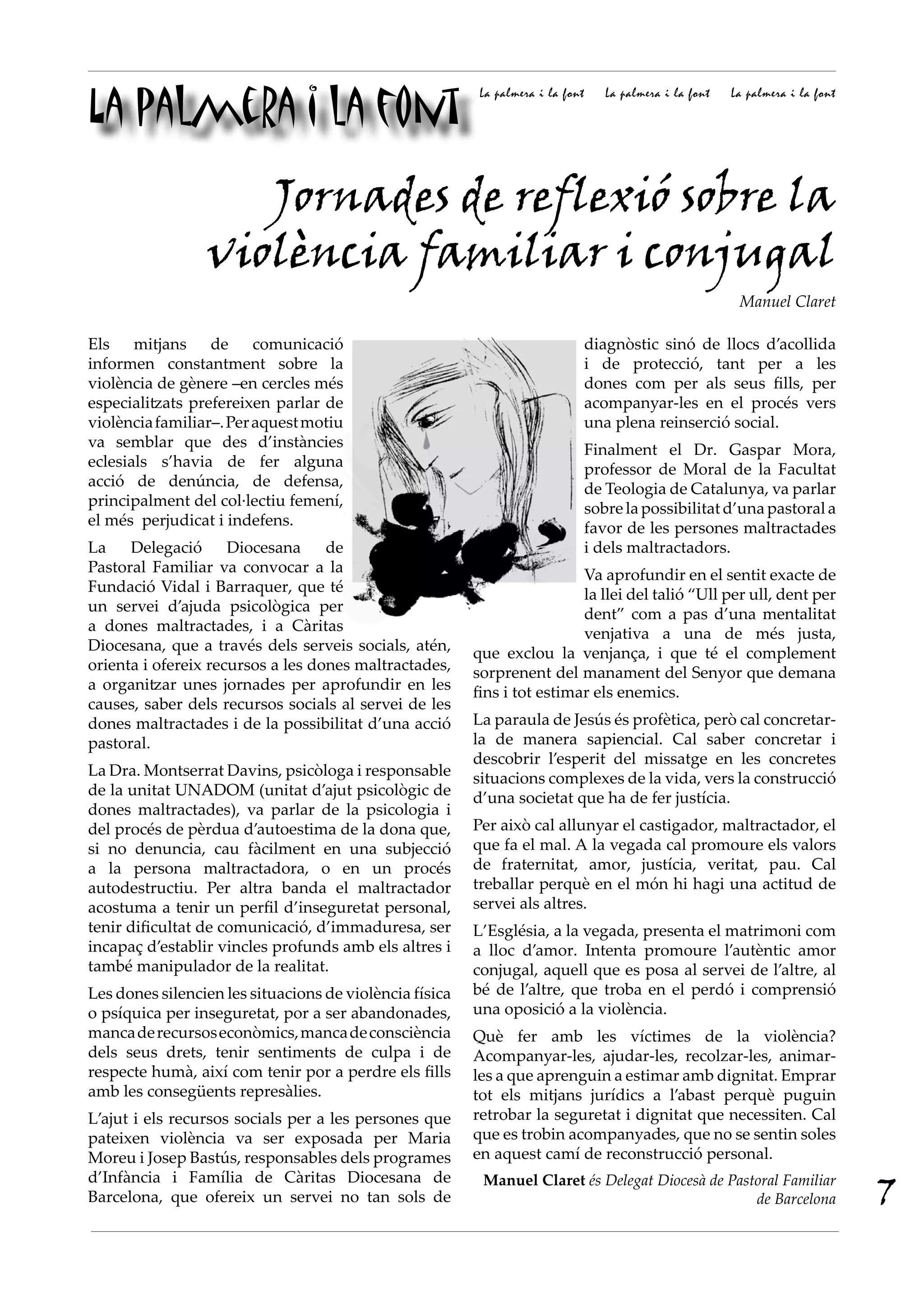 La palmera i la font
                                                          La palmera i la font      La palmera i la font   La palmera i la font




                    Jornades de reflexió sobre la
                 violència familiar i conjugal
                                                                                                            Manuel Claret

Els mitjans de comunicació                                                       diagnòstic sinó de llocs d’acollida
informen constantment sobre la                                                   i de protecció, tant per a les
violència de gènere –en cercles més                                              dones com per als seus fills, per
especialitzats prefereixen parlar de                                             acompanyar-les en el procés vers
violència familiar–. Per aquest motiu                                            una plena reinserció social.
va semblar que des d’instàncies                                                  Finalment el Dr. Gaspar Mora,
eclesials s’havia de fer alguna                                                  professor de Moral de la Facultat
acció de denúncia, de defensa,                                                   de Teologia de Catalunya, va parlar
principalment del col·lectiu femení,                                             sobre la possibilitat d’una pastoral a
el més perjudicat i indefens.                                                    favor de les persones maltractades
La    Delegació      Diocesana     de                                            i dels maltractadors.
Pastoral Familiar va convocar a la                                        Va aprofundir en el sentit exacte de
Fundació Vidal i Barraquer, que té                                        la llei del talió “Ull per ull, dent per
un servei d’ajuda psicològica per                                         dent” com a pas d’una mentalitat
a dones maltractades, i a Càritas                                         venjativa a una de més justa,
Diocesana, que a través dels serveis socials, atén,      que exclou la venjança, i que té el complement
orienta i ofereix recursos a les dones maltractades,     sorprenent del manament del Senyor que demana
a organitzar unes jornades per aprofundir en les         fins i tot estimar els enemics.
causes, saber dels recursos socials al servei de les
dones maltractades i de la possibilitat d’una acció      La paraula de Jesús és profètica, però cal concretar-
pastoral.                                                la de manera sapiencial. Cal saber concretar i
                                                         descobrir l’esperit del missatge en les concretes
La Dra. Montserrat Davins, psicòloga i responsable       situacions complexes de la vida, vers la construcció
de la unitat UNADOM (unitat d’ajut psicològic de         d’una societat que ha de fer justícia.
dones maltractades), va parlar de la psicologia i
del procés de pèrdua d’autoestima de la dona que,        Per això cal allunyar el castigador, maltractador, el
si no denuncia, cau fàcilment en una subjecció           que fa el mal. A la vegada cal promoure els valors
a la persona maltractadora, o en un procés               de fraternitat, amor, justícia, veritat, pau. Cal
autodestructiu. Per altra banda el maltractador          treballar perquè en el món hi hagi una actitud de
acostuma a tenir un perfil d’inseguretat personal,       servei als altres.
tenir dificultat de comunicació, d’immaduresa, ser       L’Església, a la vegada, presenta el matrimoni com
incapaç d’establir vincles profunds amb els altres i     a lloc d’amor. Intenta promoure l’autèntic amor
també manipulador de la realitat.                        conjugal, aquell que es posa al servei de l’altre, al
Les dones silencien les situacions de violència física   bé de l’altre, que troba en el perdó i comprensió
o psíquica per inseguretat, por a ser abandonades,       una oposició a la violència.
manca de recursos econòmics, manca de consciència        Què fer amb les víctimes de la violència?
dels seus drets, tenir sentiments de culpa i de          Acompanyar-les, ajudar-les, recolzar-les, animar-
respecte humà, així com tenir por a perdre els fills     les a que aprenguin a estimar amb dignitat. Emprar
amb les consegüents represàlies.                         tot els mitjans jurídics a l’abast perquè puguin
L’ajut i els recursos socials per a les persones que     retrobar la seguretat i dignitat que necessiten. Cal
pateixen violència va ser exposada per Maria             que es trobin acompanyades, que no se sentin soles
Moreu i Josep Bastús, responsables dels programes        en aquest camí de reconstrucció personal.

                                                                                                                                  7
d’Infància i Família de Càritas Diocesana de              Manuel Claret és Delegat Diocesà de Pastoral Familiar
Barcelona, que ofereix un servei no tan sols de                                                   de Barcelona
 