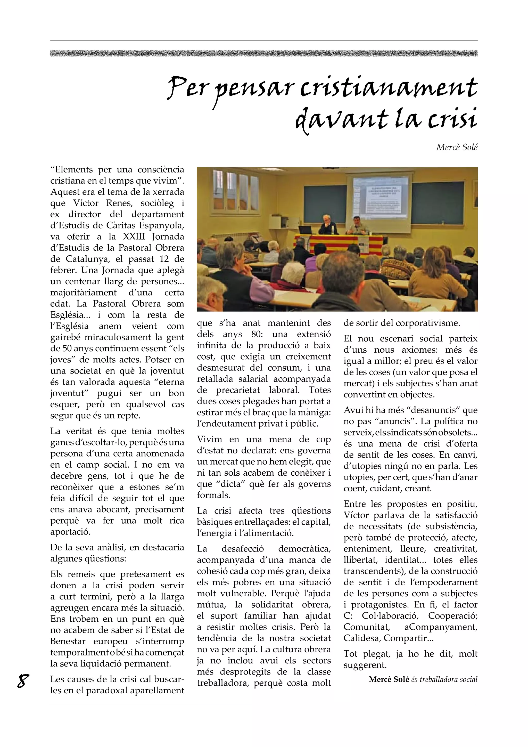 Per pensar cristianament
                                           davant la crisi
                                                                                                          Mercè Solé

    “Elements per una consciència
    cristiana en el temps que vivim”.
    Aquest era el tema de la xerrada
    que Víctor Renes, sociòleg i
    ex director del departament
    d’Estudis de Càritas Espanyola,
    va oferir a la XXIII Jornada
    d’Estudis de la Pastoral Obrera
    de Catalunya, el passat 12 de
    febrer. Una Jornada que aplegà
    un centenar llarg de persones...
    majoritàriament d’una certa
    edat. La Pastoral Obrera som
    Església... i com la resta de
    l’Església anem veient com           que s’ha anat mantenint des           de sortir del corporativisme.
    gairebé miraculosament la gent       dels anys 80: una extensió            El nou escenari social parteix
    de 50 anys continuem essent “els     infinita de la producció a baix       d’uns nous axiomes: més és
    joves” de molts actes. Potser en     cost, que exigia un creixement        igual a millor; el preu és el valor
    una societat en què la joventut      desmesurat del consum, i una          de les coses (un valor que posa el
    és tan valorada aquesta “eterna      retallada salarial acompanyada        mercat) i els subjectes s’han anat
    joventut” pugui ser un bon           de precarietat laboral. Totes         convertint en objectes.
    esquer, però en qualsevol cas        dues coses plegades han portat a
                                         estirar més el braç que la màniga:    Avui hi ha més “desanuncis” que
    segur que és un repte.
                                         l’endeutament privat i públic.        no pas “anuncis”. La política no
    La veritat és que tenia moltes                                             serveix, els sindicats són obsolets...
    ganes d’escoltar-lo, perquè és una   Vivim en una mena de cop              és una mena de crisi d’oferta
    persona d’una certa anomenada        d’estat no declarat: ens governa      de sentit de les coses. En canvi,
    en el camp social. I no em va        un mercat que no hem elegit, que      d’utopies ningú no en parla. Les
    decebre gens, tot i que he de        ni tan sols acabem de conèixer i      utopies, per cert, que s’han d’anar
    reconèixer que a estones se’m        que “dicta” què fer als governs       coent, cuidant, creant.
    feia difícil de seguir tot el que    formals.
                                                                               Entre les propostes en positiu,
    ens anava abocant, precisament       La crisi afecta tres qüestions        Víctor parlava de la satisfacció
    perquè va fer una molt rica          bàsiques entrellaçades: el capital,   de necessitats (de subsistència,
    aportació.                           l’energia i l’alimentació.            però també de protecció, afecte,
    De la seva anàlisi, en destacaria    La    desafecció    democràtica,      enteniment, lleure, creativitat,
    algunes qüestions:                   acompanyada d’una manca de            llibertat, identitat... totes elles
    Els remeis que pretesament es        cohesió cada cop més gran, deixa      transcendents), de la construcció
    donen a la crisi poden servir        els més pobres en una situació        de sentit i de l’empoderament
    a curt termini, però a la llarga     molt vulnerable. Perquè l’ajuda       de les persones com a subjectes
    agreugen encara més la situació.     mútua, la solidaritat obrera,         i protagonistes. En fi, el factor
    Ens trobem en un punt en què         el suport familiar han ajudat         C: Col·laboració, Cooperació;
    no acabem de saber si l’Estat de     a resistir moltes crisis. Però la     Comunitat,     aCompanyament,
    Benestar europeu s’interromp         tendència de la nostra societat       Calidesa, Compartir...
    temporalment o bé si ha començat     no va per aquí. La cultura obrera     Tot plegat, ja ho he dit, molt
    la seva liquidació permanent.        ja no inclou avui els sectors         suggerent.
                                         més desprotegits de la classe
8   Les causes de la crisi cal buscar-
    les en el paradoxal aparellament
                                         treballadora, perquè costa molt              Mercè Solé és treballadora social
 