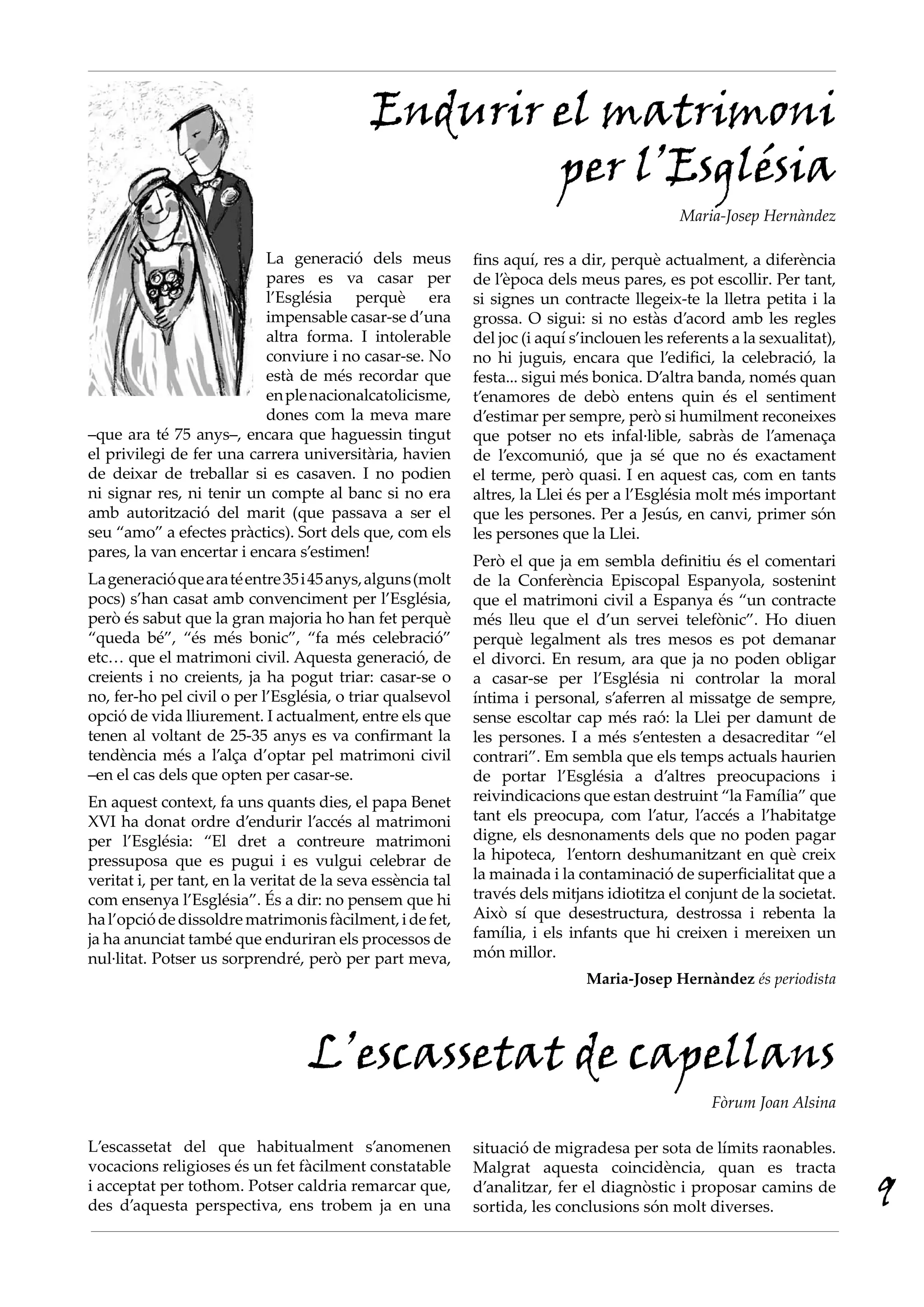 Endurir el matrimoni
                                                     per l’Església
                                                                                              Maria-Josep Hernàndez

                           La generació dels meus            fins aquí, res a dir, perquè actualment, a diferència
                           pares es va casar per             de l’època dels meus pares, es pot escollir. Per tant,
                           l’Església perquè era             si signes un contracte llegeix-te la lletra petita i la
                           impensable casar-se d’una         grossa. O sigui: si no estàs d’acord amb les regles
                           altra forma. I intolerable        del joc (i aquí s’inclouen les referents a la sexualitat),
                           conviure i no casar-se. No        no hi juguis, encara que l’edifici, la celebració, la
                           està de més recordar que          festa... sigui més bonica. D’altra banda, només quan
                           en ple nacionalcatolicisme,       t’enamores de debò entens quin és el sentiment
                           dones com la meva mare            d’estimar per sempre, però si humilment reconeixes
–que ara té 75 anys–, encara que haguessin tingut            que potser no ets infal·lible, sabràs de l’amenaça
el privilegi de fer una carrera universitària, havien        de l’excomunió, que ja sé que no és exactament
de deixar de treballar si es casaven. I no podien            el terme, però quasi. I en aquest cas, com en tants
ni signar res, ni tenir un compte al banc si no era          altres, la Llei és per a l’Església molt més important
amb autorització del marit (que passava a ser el             que les persones. Per a Jesús, en canvi, primer són
seu “amo” a efectes pràctics). Sort dels que, com els        les persones que la Llei.
pares, la van encertar i encara s’estimen!
                                                             Però el que ja em sembla definitiu és el comentari
La generació que ara té entre 35 i 45 anys, alguns (molt     de la Conferència Episcopal Espanyola, sostenint
pocs) s’han casat amb convenciment per l’Església,           que el matrimoni civil a Espanya és “un contracte
però és sabut que la gran majoria ho han fet perquè          més lleu que el d’un servei telefònic”. Ho diuen
“queda bé”, “és més bonic”, “fa més celebració”              perquè legalment als tres mesos es pot demanar
etc… que el matrimoni civil. Aquesta generació, de           el divorci. En resum, ara que ja no poden obligar
creients i no creients, ja ha pogut triar: casar-se o        a casar-se per l’Església ni controlar la moral
no, fer-ho pel civil o per l’Església, o triar qualsevol     íntima i personal, s’aferren al missatge de sempre,
opció de vida lliurement. I actualment, entre els que        sense escoltar cap més raó: la Llei per damunt de
tenen al voltant de 25-35 anys es va confirmant la           les persones. I a més s’entesten a desacreditar “el
tendència més a l’alça d’optar pel matrimoni civil           contrari”. Em sembla que els temps actuals haurien
–en el cas dels que opten per casar-se.                      de portar l’Església a d’altres preocupacions i
En aquest context, fa uns quants dies, el papa Benet         reivindicacions que estan destruint “la Família” que
XVI ha donat ordre d’endurir l’accés al matrimoni            tant els preocupa, com l’atur, l’accés a l’habitatge
per l’Església: “El dret a contreure matrimoni               digne, els desnonaments dels que no poden pagar
pressuposa que es pugui i es vulgui celebrar de              la hipoteca, l’entorn deshumanitzant en què creix
veritat i, per tant, en la veritat de la seva essència tal   la mainada i la contaminació de superficialitat que a
com ensenya l’Església”. És a dir: no pensem que hi          través dels mitjans idiotitza el conjunt de la societat.
ha l’opció de dissoldre matrimonis fàcilment, i de fet,      Això sí que desestructura, destrossa i rebenta la
ja ha anunciat també que enduriran els processos de          família, i els infants que hi creixen i mereixen un
nul·litat. Potser us sorprendré, però per part meva,         món millor.
                                                                               Maria-Josep Hernàndez és periodista




                                   L’escassetat de capellans
                                                                                                   Fòrum Joan Alsina

L’escassetat del que habitualment s’anomenen                 situació de migradesa per sota de límits raonables.
vocacions religioses és un fet fàcilment constatable         Malgrat aquesta coincidència, quan es tracta
i acceptat per tothom. Potser caldria remarcar que,
des d’aquesta perspectiva, ens trobem ja en una
                                                             d’analitzar, fer el diagnòstic i proposar camins de
                                                             sortida, les conclusions són molt diverses.                  9
 