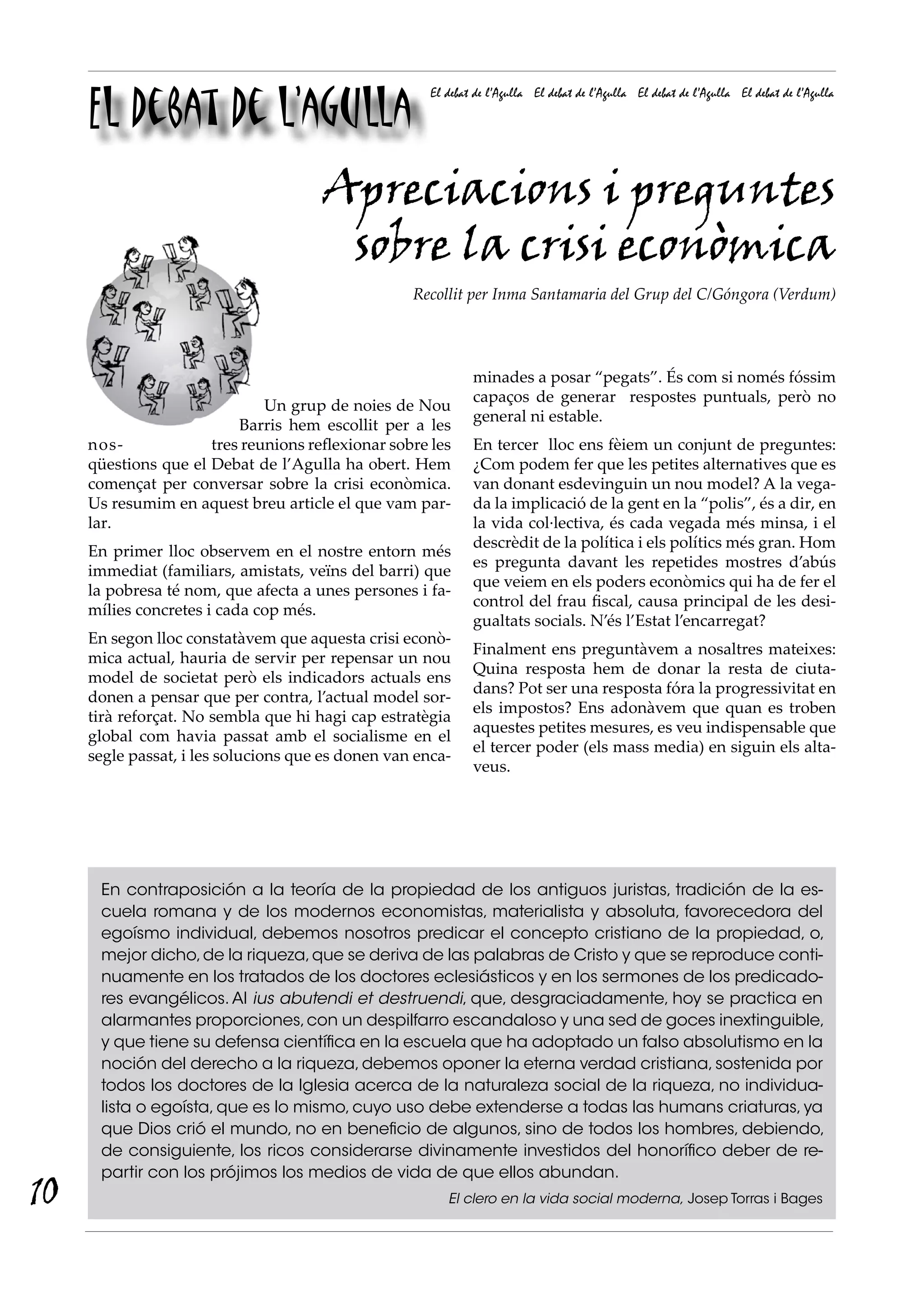 El debat de l’agulla
                                                      El debat de l’Agulla El debat de l’Agulla El debat de l’Agulla El debat de l’Agulla




                                      Apreciacions i preguntes
                                       sobre la crisi econòmica
                                                   Recollit per Inma Santamaria del Grup del C/Góngora (Verdum)




                                                              minades a posar “pegats”. És com si només fóssim
                                                              capaços de generar respostes puntuals, però no
                              Un grup de noies de Nou
                                                              general ni estable.
                          Barris hem escollit per a les
     nos-             tres reunions reflexionar sobre les     En tercer lloc ens fèiem un conjunt de preguntes:
     qüestions que el Debat de l’Agulla ha obert. Hem         ¿Com podem fer que les petites alternatives que es
     començat per conversar sobre la crisi econòmica.         van donant esdevinguin un nou model? A la vega-
     Us resumim en aquest breu article el que vam par-        da la implicació de la gent en la “polis”, és a dir, en
     lar.                                                     la vida col·lectiva, és cada vegada més minsa, i el
                                                              descrèdit de la política i els polítics més gran. Hom
     En primer lloc observem en el nostre entorn més
                                                              es pregunta davant les repetides mostres d’abús
     immediat (familiars, amistats, veïns del barri) que
                                                              que veiem en els poders econòmics qui ha de fer el
     la pobresa té nom, que afecta a unes persones i fa-
                                                              control del frau fiscal, causa principal de les desi-
     mílies concretes i cada cop més.
                                                              gualtats socials. N’és l’Estat l’encarregat?
     En segon lloc constatàvem que aquesta crisi econò-
                                                              Finalment ens preguntàvem a nosaltres mateixes:
     mica actual, hauria de servir per repensar un nou
                                                              Quina resposta hem de donar la resta de ciuta-
     model de societat però els indicadors actuals ens
                                                              dans? Pot ser una resposta fóra la progressivitat en
     donen a pensar que per contra, l’actual model sor-
                                                              els impostos? Ens adonàvem que quan es troben
     tirà reforçat. No sembla que hi hagi cap estratègia
                                                              aquestes petites mesures, es veu indispensable que
     global com havia passat amb el socialisme en el
                                                              el tercer poder (els mass media) en siguin els alta-
     segle passat, i les solucions que es donen van enca-
                                                              veus.




      En contraposición a la teoría de la propiedad de los antiguos juristas, tradición de la es-
      cuela romana y de los modernos economistas, materialista y absoluta, favorecedora del
      egoísmo individual, debemos nosotros predicar el concepto cristiano de la propiedad, o,
      mejor dicho, de la riqueza, que se deriva de las palabras de Cristo y que se reproduce conti-
      nuamente en los tratados de los doctores eclesiásticos y en los sermones de los predicado-
      res evangélicos. Al ius abutendi et destruendi, que, desgraciadamente, hoy se practica en
      alarmantes proporciones, con un despilfarro escandaloso y una sed de goces inextinguible,
      y que tiene su defensa científica en la escuela que ha adoptado un falso absolutismo en la
      noción del derecho a la riqueza, debemos oponer la eterna verdad cristiana, sostenida por
      todos los doctores de la Iglesia acerca de la naturaleza social de la riqueza, no individua-
      lista o egoísta, que es lo mismo, cuyo uso debe extenderse a todas las humans criaturas, ya
      que Dios crió el mundo, no en beneficio de algunos, sino de todos los hombres, debiendo,
      de consiguiente, los ricos considerarse divinamente investidos del honorífico deber de re-
      partir con los prójimos los medios de vida de que ellos abundan.
10                                                       El clero en la vida social moderna, Josep Torras i Bages
 