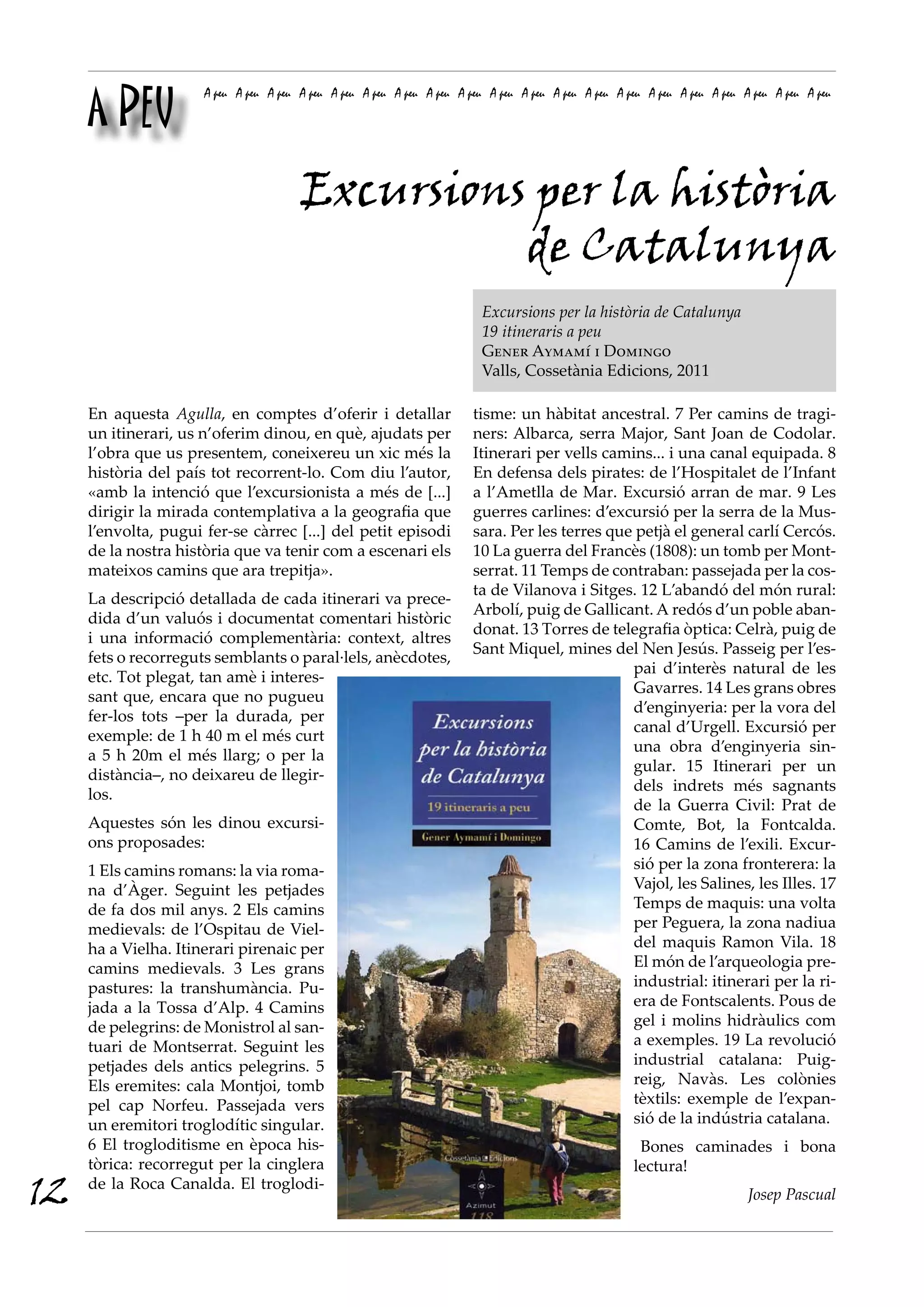 A PEU
                      A peu A peu A peu A peu A peu A peu A peu A peu A peu A peu A peu A peu A peu A peu A peu A peu A peu A peu A peu A peu




                                        Excursions per la història
                                                  de Catalunya
                                                                          Excursions per la història de Catalunya
                                                                          19 itineraris a peu
                                                                          Gener Aymamí i Domingo
                                                                          Valls, Cossetània Edicions, 2011

     En aquesta Agulla, en comptes d’oferir i detallar                   tisme: un hàbitat ancestral. 7 Per camins de tragi-
     un itinerari, us n’oferim dinou, en què, ajudats per                ners: Albarca, serra Major, Sant Joan de Codolar.
     l’obra que us presentem, coneixereu un xic més la                   Itinerari per vells camins... i una canal equipada. 8
     història del país tot recorrent-lo. Com diu l’autor,                En defensa dels pirates: de l’Hospitalet de l’Infant
     «amb la intenció que l’excursionista a més de [...]                 a l’Ametlla de Mar. Excursió arran de mar. 9 Les
     dirigir la mirada contemplativa a la geografia que                  guerres carlines: d’excursió per la serra de la Mus-
     l’envolta, pugui fer-se càrrec [...] del petit episodi              sara. Per les terres que petjà el general carlí Cercós.
     de la nostra història que va tenir com a escenari els               10 La guerra del Francès (1808): un tomb per Mont-
     mateixos camins que ara trepitja».                                  serrat. 11 Temps de contraban: passejada per la cos-
                                                                         ta de Vilanova i Sitges. 12 L’abandó del món rural:
     La descripció detallada de cada itinerari va prece-
                                                                         Arbolí, puig de Gallicant. A redós d’un poble aban-
     dida d’un valuós i documentat comentari històric
                                                                         donat. 13 Torres de telegrafia òptica: Celrà, puig de
     i una informació complementària: context, altres
                                                                         Sant Miquel, mines del Nen Jesús. Passeig per l’es-
     fets o recorreguts semblants o paral·lels, anècdotes,
                                                                                                 pai d’interès natural de les
     etc. Tot plegat, tan amè i interes-
                                                                                                 Gavarres. 14 Les grans obres
     sant que, encara que no pugueu
                                                                                                 d’enginyeria: per la vora del
     fer-los tots –per la durada, per
                                                                                                 canal d’Urgell. Excursió per
     exemple: de 1 h 40 m el més curt
                                                                                                 una obra d’enginyeria sin-
     a 5 h 20m el més llarg; o per la
                                                                                                 gular. 15 Itinerari per un
     distància–, no deixareu de llegir-
                                                                                                 dels indrets més sagnants
     los.
                                                                                                 de la Guerra Civil: Prat de
     Aquestes són les dinou excursi-                                                             Comte, Bot, la Fontcalda.
     ons proposades:                                                                             16 Camins de l’exili. Excur-
     1 Els camins romans: la via roma-                                                           sió per la zona fronterera: la
     na d’Àger. Seguint les petjades                                                             Vajol, les Salines, les Illes. 17
     de fa dos mil anys. 2 Els camins                                                            Temps de maquis: una volta
     medievals: de l’Ospitau de Viel-                                                            per Peguera, la zona nadiua
     ha a Vielha. Itinerari pirenaic per                                                         del maquis Ramon Vila. 18
     camins medievals. 3 Les grans                                                               El món de l’arqueologia pre-
     pastures: la transhumància. Pu-                                                             industrial: itinerari per la ri-
     jada a la Tossa d’Alp. 4 Camins                                                             era de Fontscalents. Pous de
     de pelegrins: de Monistrol al san-                                                          gel i molins hidràulics com
     tuari de Montserrat. Seguint les                                                            a exemples. 19 La revolució
     petjades dels antics pelegrins. 5                                                           industrial catalana: Puig-
     Els eremites: cala Montjoi, tomb                                                            reig, Navàs. Les colònies
     pel cap Norfeu. Passejada vers                                                              tèxtils: exemple de l’expan-
     un eremitori troglodític singular.                                                          sió de la indústria catalana.
     6 El trogloditisme en època his-                                                                   Bones caminades i bona
     tòrica: recorregut per la cinglera                                                                lectura!
12   de la Roca Canalda. El troglodi-
                                                                                                                             Josep Pascual
 