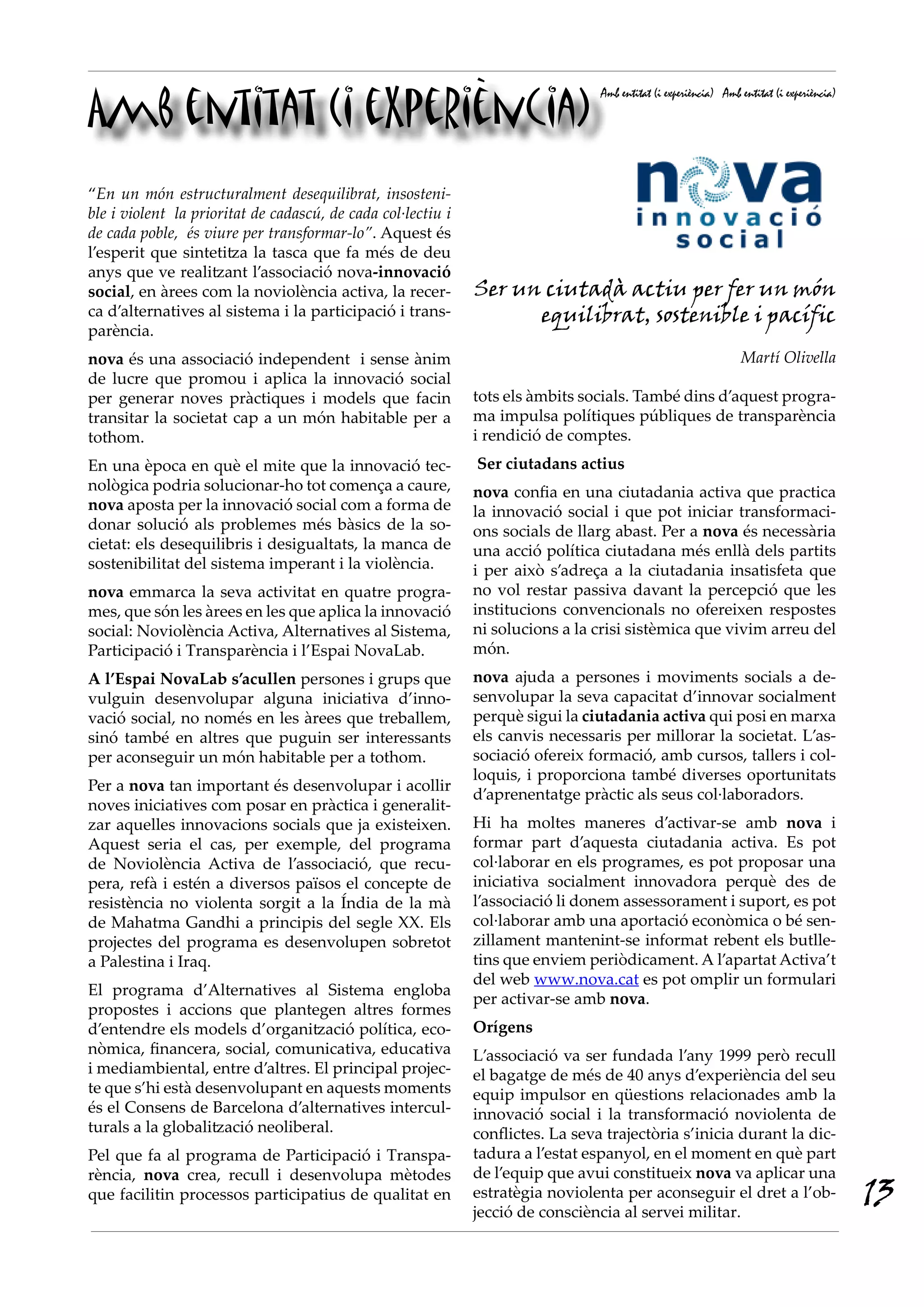 Amb entitat (i experiència)
                                                                                 Amb entitat (i experiència) Amb entitat (i experiència)




“En un món estructuralment desequilibrat, insosteni·
ble i violent la prioritat de cadascú, de cada col·lectiu i
de cada poble, és viure per transformar·lo”. Aquest és
l’esperit que sintetitza la tasca que fa més de deu
anys que ve realitzant l’associació nova-innovació
social, en àrees com la noviolència activa, la recer-         Ser un ciutadà actiu per fer un món
ca d’alternatives al sistema i la participació i trans-             equilibrat, sostenible i pacífic
parència.
nova és una associació independent i sense ànim                                                                  Martí Olivella
de lucre que promou i aplica la innovació social
per generar noves pràctiques i models que facin               tots els àmbits socials. També dins d’aquest progra-
transitar la societat cap a un món habitable per a            ma impulsa polítiques públiques de transparència
tothom.                                                       i rendició de comptes.
En una època en què el mite que la innovació tec-             Ser ciutadans actius
nològica podria solucionar-ho tot comença a caure,            nova confia en una ciutadania activa que practica
nova aposta per la innovació social com a forma de            la innovació social i que pot iniciar transformaci-
donar solució als problemes més bàsics de la so-              ons socials de llarg abast. Per a nova és necessària
cietat: els desequilibris i desigualtats, la manca de         una acció política ciutadana més enllà dels partits
sostenibilitat del sistema imperant i la violència.           i per això s’adreça a la ciutadania insatisfeta que
nova emmarca la seva activitat en quatre progra-              no vol restar passiva davant la percepció que les
mes, que són les àrees en les que aplica la innovació         institucions convencionals no ofereixen respostes
social: Noviolència Activa, Alternatives al Sistema,          ni solucions a la crisi sistèmica que vivim arreu del
Participació i Transparència i l’Espai NovaLab.               món.
A l’Espai NovaLab s’acullen persones i grups que              nova ajuda a persones i moviments socials a de-
vulguin desenvolupar alguna iniciativa d’inno-                senvolupar la seva capacitat d’innovar socialment
vació social, no només en les àrees que treballem,            perquè sigui la ciutadania activa qui posi en marxa
sinó també en altres que puguin ser interessants              els canvis necessaris per millorar la societat. L’as-
per aconseguir un món habitable per a tothom.                 sociació ofereix formació, amb cursos, tallers i col-
                                                              loquis, i proporciona també diverses oportunitats
Per a nova tan important és desenvolupar i acollir
                                                              d’aprenentatge pràctic als seus col·laboradors.
noves iniciatives com posar en pràctica i generalit-
zar aquelles innovacions socials que ja existeixen.           Hi ha moltes maneres d’activar-se amb nova i
Aquest seria el cas, per exemple, del programa                formar part d’aquesta ciutadania activa. Es pot
de Noviolència Activa de l’associació, que recu-              col·laborar en els programes, es pot proposar una
pera, refà i estén a diversos països el concepte de           iniciativa socialment innovadora perquè des de
resistència no violenta sorgit a la Índia de la mà            l’associació li donem assessorament i suport, es pot
de Mahatma Gandhi a principis del segle XX. Els               col·laborar amb una aportació econòmica o bé sen-
projectes del programa es desenvolupen sobretot               zillament mantenint-se informat rebent els butlle-
a Palestina i Iraq.                                           tins que enviem periòdicament. A l’apartat Activa’t
                                                              del web www.nova.cat es pot omplir un formulari
El programa d’Alternatives al Sistema engloba
                                                              per activar-se amb nova.
propostes i accions que plantegen altres formes
d’entendre els models d’organització política, eco-           Orígens
nòmica, financera, social, comunicativa, educativa            L’associació va ser fundada l’any 1999 però recull
i mediambiental, entre d’altres. El principal projec-         el bagatge de més de 40 anys d’experiència del seu
te que s’hi està desenvolupant en aquests moments             equip impulsor en qüestions relacionades amb la
és el Consens de Barcelona d’alternatives intercul-           innovació social i la transformació noviolenta de
turals a la globalització neoliberal.                         conflictes. La seva trajectòria s’inicia durant la dic-
Pel que fa al programa de Participació i Transpa-             tadura a l’estat espanyol, en el moment en què part
rència, nova crea, recull i desenvolupa mètodes               de l’equip que avui constitueix nova va aplicar una
que facilitin processos participatius de qualitat en          estratègia noviolenta per aconseguir el dret a l’ob-
                                                              jecció de consciència al servei militar.
                                                                                                                                           13
 