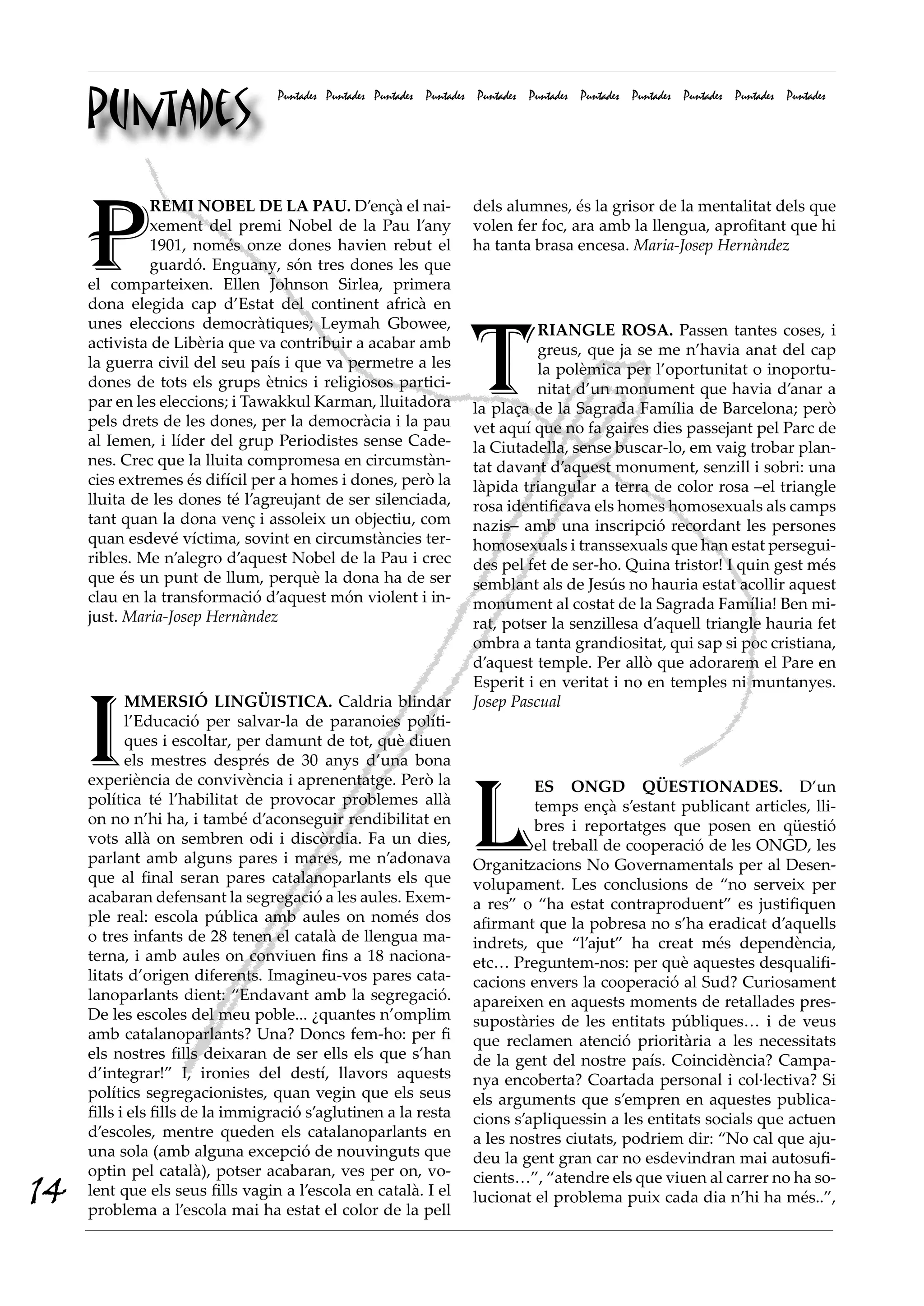 Puntades
                                  Puntades Puntades Puntades Puntades Puntades Puntades Puntades Puntades Puntades Puntades Puntades




     P
              REMI NOBEL DE LA PAU. D’ençà el nai-                  dels alumnes, és la grisor de la mentalitat dels que
              xement del premi Nobel de la Pau l’any                volen fer foc, ara amb la llengua, aprofitant que hi
              1901, només onze dones havien rebut el                ha tanta brasa encesa. Maria·Josep Hernàndez
              guardó. Enguany, són tres dones les que
     el comparteixen. Ellen Johnson Sirlea, primera
     dona elegida cap d’Estat del continent africà en




                                                                    T
     unes eleccions democràtiques; Leymah Gbowee,                             RIANGLE ROSA. Passen tantes coses, i
     activista de Libèria que va contribuir a acabar amb                      greus, que ja se me n’havia anat del cap
     la guerra civil del seu país i que va permetre a les                     la polèmica per l’oportunitat o inoportu-
     dones de tots els grups ètnics i religiosos partici-                     nitat d’un monument que havia d’anar a
     par en les eleccions; i Tawakkul Karman, lluitadora            la plaça de la Sagrada Família de Barcelona; però
     pels drets de les dones, per la democràcia i la pau            vet aquí que no fa gaires dies passejant pel Parc de
     al Iemen, i líder del grup Periodistes sense Cade-             la Ciutadella, sense buscar-lo, em vaig trobar plan-
     nes. Crec que la lluita compromesa en circumstàn-              tat davant d’aquest monument, senzill i sobri: una
     cies extremes és difícil per a homes i dones, però la          làpida triangular a terra de color rosa –el triangle
     lluita de les dones té l’agreujant de ser silenciada,          rosa identificava els homes homosexuals als camps
     tant quan la dona venç i assoleix un objectiu, com             nazis– amb una inscripció recordant les persones
     quan esdevé víctima, sovint en circumstàncies ter-             homosexuals i transsexuals que han estat persegui-
     ribles. Me n’alegro d’aquest Nobel de la Pau i crec            des pel fet de ser-ho. Quina tristor! I quin gest més
     que és un punt de llum, perquè la dona ha de ser               semblant als de Jesús no hauria estat acollir aquest
     clau en la transformació d’aquest món violent i in-            monument al costat de la Sagrada Família! Ben mi-
     just. Maria·Josep Hernàndez                                    rat, potser la senzillesa d’aquell triangle hauria fet
                                                                    ombra a tanta grandiositat, qui sap si poc cristiana,
                                                                    d’aquest temple. Per allò que adorarem el Pare en
                                                                    Esperit i en veritat i no en temples ni muntanyes.



     I
            MMERSIÓ LINGÜISTICA. Caldria blindar                    Josep Pascual
            l’Educació per salvar-la de paranoies políti-
            ques i escoltar, per damunt de tot, què diuen
            els mestres després de 30 anys d’una bona




                                                                    L
     experiència de convivència i aprenentatge. Però la                      ES ONGD QÜESTIONADES. D’un
     política té l’habilitat de provocar problemes allà                      temps ençà s’estant publicant articles, lli-
     on no n’hi ha, i també d’aconseguir rendibilitat en                     bres i reportatges que posen en qüestió
     vots allà on sembren odi i discòrdia. Fa un dies,                       el treball de cooperació de les ONGD, les
     parlant amb alguns pares i mares, me n’adonava                 Organitzacions No Governamentals per al Desen-
     que al final seran pares catalanoparlants els que              volupament. Les conclusions de “no serveix per
     acabaran defensant la segregació a les aules. Exem-            a res” o “ha estat contraproduent” es justifiquen
     ple real: escola pública amb aules on només dos                afirmant que la pobresa no s’ha eradicat d’aquells
     o tres infants de 28 tenen el català de llengua ma-            indrets, que “l’ajut” ha creat més dependència,
     terna, i amb aules on conviuen fins a 18 naciona-              etc… Preguntem-nos: per què aquestes desqualifi-
     litats d’origen diferents. Imagineu-vos pares cata-            cacions envers la cooperació al Sud? Curiosament
     lanoparlants dient: “Endavant amb la segregació.               apareixen en aquests moments de retallades pres-
     De les escoles del meu poble... ¿quantes n’omplim              supostàries de les entitats públiques… i de veus
     amb catalanoparlants? Una? Doncs fem-ho: per fi                que reclamen atenció prioritària a les necessitats
     els nostres fills deixaran de ser ells els que s’han           de la gent del nostre país. Coincidència? Campa-
     d’integrar!” I, ironies del destí, llavors aquests             nya encoberta? Coartada personal i col·lectiva? Si
     polítics segregacionistes, quan vegin que els seus             els arguments que s’empren en aquestes publica-
     fills i els fills de la immigració s’aglutinen a la resta      cions s’apliquessin a les entitats socials que actuen
     d’escoles, mentre queden els catalanoparlants en               a les nostres ciutats, podriem dir: “No cal que aju-
     una sola (amb alguna excepció de nouvinguts que                deu la gent gran car no esdevindran mai autosufi-
     optin pel català), potser acabaran, ves per on, vo-
14   lent que els seus fills vagin a l’escola en català. I el
     problema a l’escola mai ha estat el color de la pell
                                                                    cients…”, “atendre els que viuen al carrer no ha so-
                                                                    lucionat el problema puix cada dia n’hi ha més..”,
 
