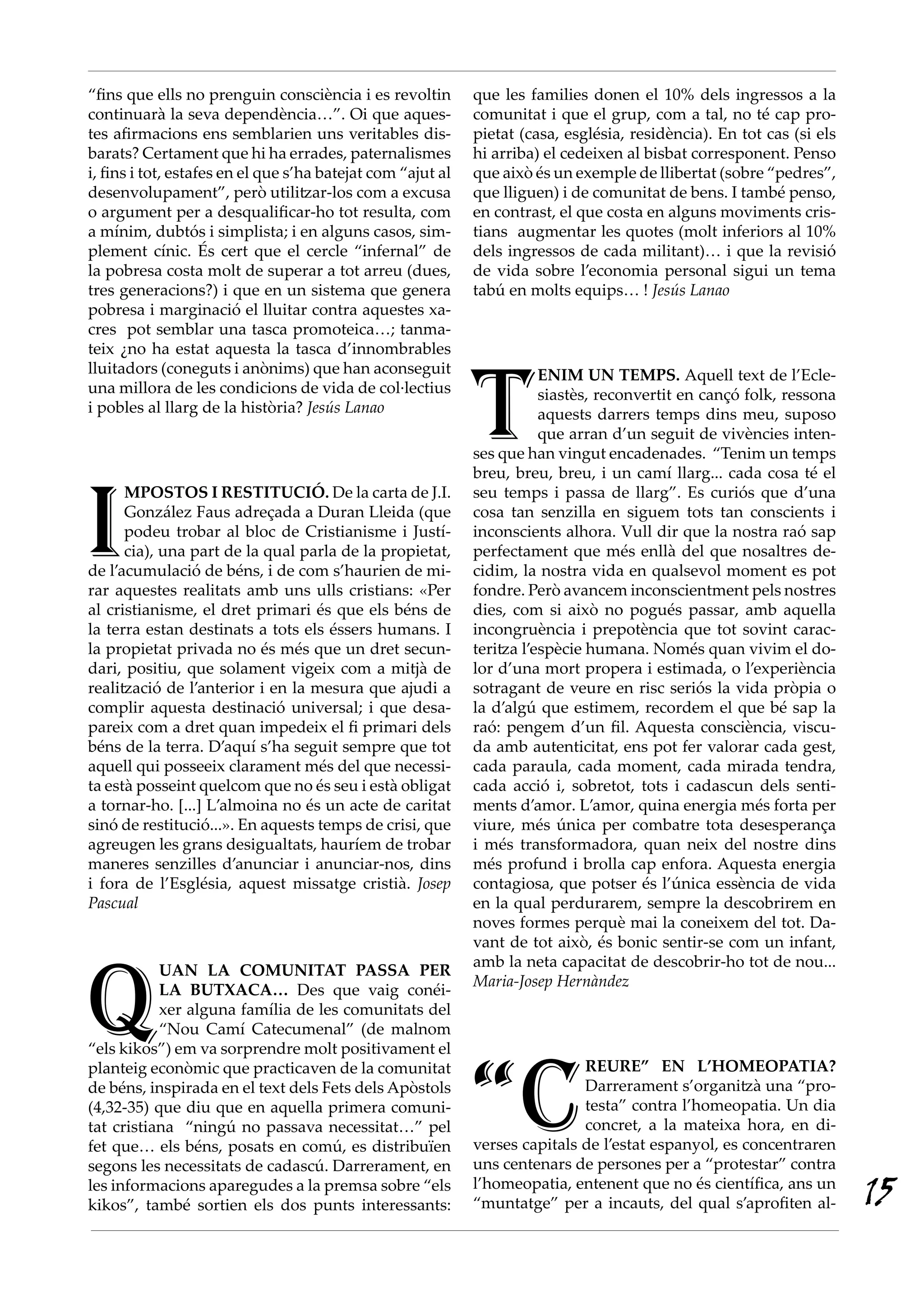 “fins que ells no prenguin consciència i es revoltin         que les families donen el 10% dels ingressos a la
continuarà la seva dependència…”. Oi que aques-              comunitat i que el grup, com a tal, no té cap pro-
tes afirmacions ens semblarien uns veritables dis-           pietat (casa, església, residència). En tot cas (si els
barats? Certament que hi ha errades, paternalismes           hi arriba) el cedeixen al bisbat corresponent. Penso
i, fins i tot, estafes en el que s’ha batejat com “ajut al   que això és un exemple de llibertat (sobre “pedres”,
desenvolupament”, però utilitzar-los com a excusa            que lliguen) i de comunitat de bens. I també penso,
o argument per a desqualificar-ho tot resulta, com           en contrast, el que costa en alguns moviments cris-
a mínim, dubtós i simplista; i en alguns casos, sim-         tians augmentar les quotes (molt inferiors al 10%
plement cínic. És cert que el cercle “infernal” de           dels ingressos de cada militant)… i que la revisió
la pobresa costa molt de superar a tot arreu (dues,          de vida sobre l’economia personal sigui un tema
tres generacions?) i que en un sistema que genera            tabú en molts equips… ! Jesús Lanao
pobresa i marginació el lluitar contra aquestes xa-
cres pot semblar una tasca promoteica…; tanma-
teix ¿no ha estat aquesta la tasca d’innombrables




                                                             T
lluitadors (coneguts i anònims) que han aconseguit                      ENIM UN TEMPS. Aquell text de l’Ecle-
una millora de les condicions de vida de col·lectius                    siastès, reconvertit en cançó folk, ressona
i pobles al llarg de la història? Jesús Lanao                           aquests darrers temps dins meu, suposo
                                                                        que arran d’un seguit de vivències inten-
                                                             ses que han vingut encadenades. “Tenim un temps
                                                             breu, breu, breu, i un camí llarg... cada cosa té el



I
      MPOSTOS I RESTITUCIÓ. De la carta de J.I.              seu temps i passa de llarg”. Es curiós que d’una
      González Faus adreçada a Duran Lleida (que             cosa tan senzilla en siguem tots tan conscients i
      podeu trobar al bloc de Cristianisme i Justí-          inconscients alhora. Vull dir que la nostra raó sap
      cia), una part de la qual parla de la propietat,       perfectament que més enllà del que nosaltres de-
de l’acumulació de béns, i de com s’haurien de mi-           cidim, la nostra vida en qualsevol moment es pot
rar aquestes realitats amb uns ulls cristians: «Per          fondre. Però avancem inconscientment pels nostres
al cristianisme, el dret primari és que els béns de          dies, com si això no pogués passar, amb aquella
la terra estan destinats a tots els éssers humans. I         incongruència i prepotència que tot sovint carac-
la propietat privada no és més que un dret secun-            teritza l’espècie humana. Només quan vivim el do-
dari, positiu, que solament vigeix com a mitjà de            lor d’una mort propera i estimada, o l’experiència
realització de l’anterior i en la mesura que ajudi a         sotragant de veure en risc seriós la vida pròpia o
complir aquesta destinació universal; i que desa-            la d’algú que estimem, recordem el que bé sap la
pareix com a dret quan impedeix el fi primari dels           raó: pengem d’un fil. Aquesta consciència, viscu-
béns de la terra. D’aquí s’ha seguit sempre que tot          da amb autenticitat, ens pot fer valorar cada gest,
aquell qui posseeix clarament més del que necessi-           cada paraula, cada moment, cada mirada tendra,
ta està posseint quelcom que no és seu i està obligat        cada acció i, sobretot, tots i cadascun dels senti-
a tornar-ho. [...] L’almoina no és un acte de caritat        ments d’amor. L’amor, quina energia més forta per
sinó de restitució...». En aquests temps de crisi, que       viure, més única per combatre tota desesperança
agreugen les grans desigualtats, hauríem de trobar           i més transformadora, quan neix del nostre dins
maneres senzilles d’anunciar i anunciar-nos, dins            més profund i brolla cap enfora. Aquesta energia
i fora de l’Església, aquest missatge cristià. Josep         contagiosa, que potser és l’única essència de vida
Pascual                                                      en la qual perdurarem, sempre la descobrirem en
                                                             noves formes perquè mai la coneixem del tot. Da-
                                                             vant de tot això, és bonic sentir-se com un infant,




Q
                                                             amb la neta capacitat de descobrir-ho tot de nou...
           UAN LA COMUNITAT PASSA PER
                                                             Maria·Josep Hernàndez
           LA BUTXACA… Des que vaig conéi-
           xer alguna família de les comunitats del
           “Nou Camí Catecumenal” (de malnom
“els kikos”) em va sorprendre molt positivament el



                                                             “C
planteig econòmic que practicaven de la comunitat                            REURE” EN L’HOMEOPATIA?
de béns, inspirada en el text dels Fets dels Apòstols                        Darrerament s’organitzà una “pro-
(4,32-35) que diu que en aquella primera comuni-                             testa” contra l’homeopatia. Un dia
tat cristiana “ningú no passava necessitat…” pel                             concret, a la mateixa hora, en di-
fet que… els béns, posats en comú, es distribuïen            verses capitals de l’estat espanyol, es concentraren
segons les necessitats de cadascú. Darrerament, en           uns centenars de persones per a “protestar” contra
les informacions aparegudes a la premsa sobre “els
kikos”, també sortien els dos punts interessants:
                                                             l’homeopatia, entenent que no és científica, ans un
                                                             “muntatge” per a incauts, del qual s’aprofiten al-        15
 