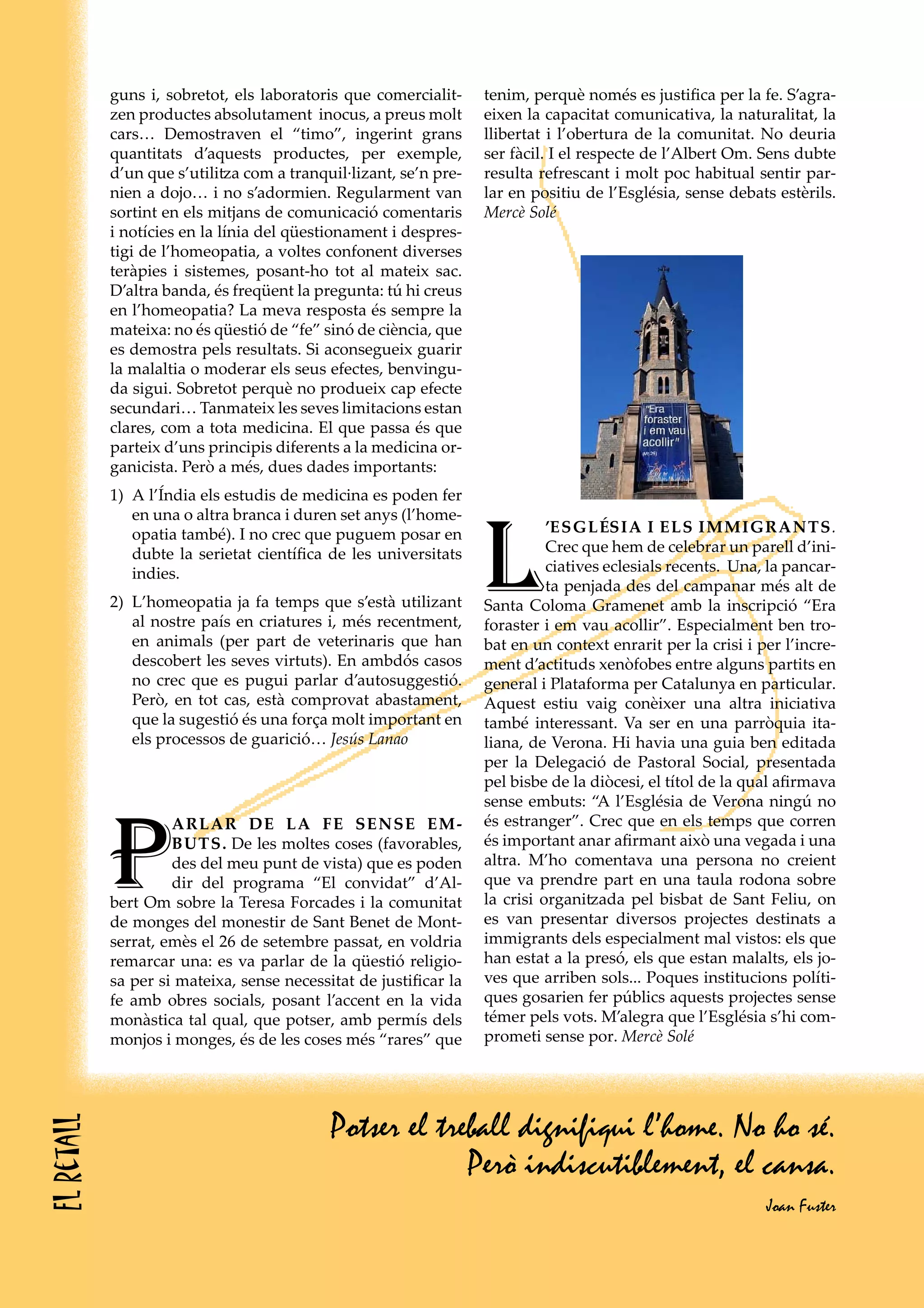 guns i, sobretot, els laboratoris que comercialit-     tenim, perquè només es justifica per la fe. S’agra-
            zen productes absolutament inocus, a preus molt        eixen la capacitat comunicativa, la naturalitat, la
            cars… Demostraven el “timo”, ingerint grans            llibertat i l’obertura de la comunitat. No deuria
            quantitats d’aquests productes, per exemple,           ser fàcil. I el respecte de l’Albert Om. Sens dubte
            d’un que s’utilitza com a tranquil·lizant, se’n pre-   resulta refrescant i molt poc habitual sentir par-
            nien a dojo… i no s’adormien. Regularment van          lar en positiu de l’Església, sense debats estèrils.
            sortint en els mitjans de comunicació comentaris       Mercè Solé
            i notícies en la línia del qüestionament i despres-
            tigi de l’homeopatia, a voltes confonent diverses
            teràpies i sistemes, posant-ho tot al mateix sac.
            D’altra banda, és freqüent la pregunta: tú hi creus
            en l’homeopatia? La meva resposta és sempre la
            mateixa: no és qüestió de “fe” sinó de ciència, que
            es demostra pels resultats. Si aconsegueix guarir
            la malaltia o moderar els seus efectes, benvingu-
            da sigui. Sobretot perquè no produeix cap efecte
            secundari… Tanmateix les seves limitacions estan
            clares, com a tota medicina. El que passa és que
            parteix d’uns principis diferents a la medicina or-
            ganicista. Però a més, dues dades importants:
            1) A l’Índia els estudis de medicina es poden fer




                                                                   L
               en una o altra branca i duren set anys (l’home-
               opatia també). I no crec que puguem posar en                  ’ESGLéSIA I ELS IMMIGRANTS.
               dubte la serietat científica de les universitats              Crec que hem de celebrar un parell d’ini-
               indies.                                                       ciatives eclesials recents. Una, la pancar-
                                                                             ta penjada des del campanar més alt de
            2) L’homeopatia ja fa temps que s’està utilizant       Santa Coloma Gramenet amb la inscripció “Era
               al nostre país en criatures i, més recentment,      foraster i em vau acollir”. Especialment ben tro-
               en animals (per part de veterinaris que han         bat en un context enrarit per la crisi i per l’incre-
               descobert les seves virtuts). En ambdós casos       ment d’actituds xenòfobes entre alguns partits en
               no crec que es pugui parlar d’autosuggestió.        general i Plataforma per Catalunya en particular.
               Però, en tot cas, està comprovat abastament,        Aquest estiu vaig conèixer una altra iniciativa
               que la sugestió és una força molt important en      també interessant. Va ser en una parròquia ita-
               els processos de guarició… Jesús Lanao              liana, de Verona. Hi havia una guia ben editada
                                                                   per la Delegació de Pastoral Social, presentada
                                                                   pel bisbe de la diòcesi, el títol de la qual afirmava
                                                                   sense embuts: “A l’Església de Verona ningú no



            P
                     ARLAR DE LA FE SENSE EM-                      és estranger”. Crec que en els temps que corren
                     BUTS. De les moltes coses (favorables,        és important anar afirmant això una vegada i una
                     des del meu punt de vista) que es poden       altra. M’ho comentava una persona no creient
                     dir del programa “El convidat” d’Al-          que va prendre part en una taula rodona sobre
            bert Om sobre la Teresa Forcades i la comunitat        la crisi organitzada pel bisbat de Sant Feliu, on
            de monges del monestir de Sant Benet de Mont-          es van presentar diversos projectes destinats a
            serrat, emès el 26 de setembre passat, en voldria      immigrants dels especialment mal vistos: els que
            remarcar una: es va parlar de la qüestió religio-      han estat a la presó, els que estan malalts, els jo-
            sa per si mateixa, sense necessitat de justificar la   ves que arriben sols... Poques institucions políti-
            fe amb obres socials, posant l’accent en la vida       ques gosarien fer públics aquests projectes sense
            monàstica tal qual, que potser, amb permís dels        témer pels vots. M’alegra que l’Església s’hi com-
            monjos i monges, és de les coses més “rares” que       prometi sense por. Mercè Solé




                                            Potser el treball dignifiqui l’home. No ho sé.
El retall




                                                         Però indiscutiblement, el cansa.
                                                                                                             Joan Fuster
 