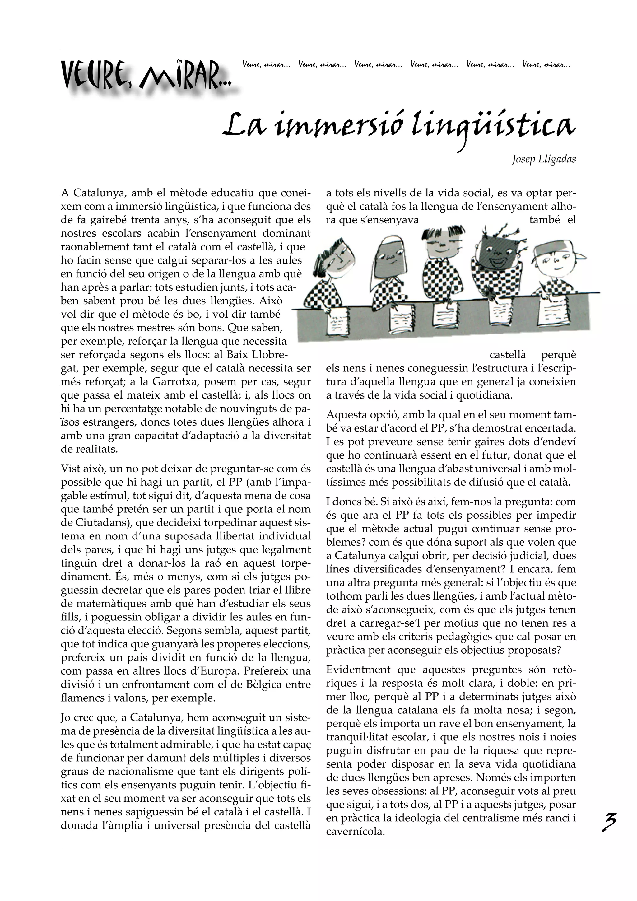 Veure, mirar...
                                       Veure, mirar... Veure, mirar... Veure, mirar... Veure, mirar... Veure, mirar... Veure, mirar...




             La immersió lingüística
                                                                                                                     Josep Lligadas


A Catalunya, amb el mètode educatiu que conei-                 a tots els nivells de la vida social, es va optar per-
xem com a immersió lingüística, i que funciona des             què el català fos la llengua de l’ensenyament alho-
de fa gairebé trenta anys, s’ha aconseguit que els             ra que s’ensenyava                           també el
nostres escolars acabin l’ensenyament dominant
raonablement tant el català com el castellà, i que
ho facin sense que calgui separar-los a les aules
en funció del seu origen o de la llengua amb què
han après a parlar: tots estudien junts, i tots aca-
ben sabent prou bé les dues llengües. Això
vol dir que el mètode és bo, i vol dir també
que els nostres mestres són bons. Que saben,
per exemple, reforçar la llengua que necessita
ser reforçada segons els llocs: al Baix Llobre-                                                   castellà perquè
gat, per exemple, segur que el català necessita ser            els nens i nenes coneguessin l’estructura i l’escrip-
més reforçat; a la Garrotxa, posem per cas, segur              tura d’aquella llengua que en general ja coneixien
que passa el mateix amb el castellà; i, als llocs on           a través de la vida social i quotidiana.
hi ha un percentatge notable de nouvinguts de pa-
                                                               Aquesta opció, amb la qual en el seu moment tam-
ïsos estrangers, doncs totes dues llengües alhora i
                                                               bé va estar d’acord el PP, s’ha demostrat encertada.
amb una gran capacitat d’adaptació a la diversitat
                                                               I es pot preveure sense tenir gaires dots d’endeví
de realitats.
                                                               que ho continuarà essent en el futur, donat que el
Vist això, un no pot deixar de preguntar-se com és             castellà és una llengua d’abast universal i amb mol-
possible que hi hagi un partit, el PP (amb l’impa-             tíssimes més possibilitats de difusió que el català.
gable estímul, tot sigui dit, d’aquesta mena de cosa
                                                               I doncs bé. Si això és així, fem-nos la pregunta: com
que també pretén ser un partit i que porta el nom
                                                               és que ara el PP fa tots els possibles per impedir
de Ciutadans), que decideixi torpedinar aquest sis-
                                                               que el mètode actual pugui continuar sense pro-
tema en nom d’una suposada llibertat individual
                                                               blemes? com és que dóna suport als que volen que
dels pares, i que hi hagi uns jutges que legalment
                                                               a Catalunya calgui obrir, per decisió judicial, dues
tinguin dret a donar-los la raó en aquest torpe-
                                                               línes diversificades d’ensenyament? I encara, fem
dinament. És, més o menys, com si els jutges po-
                                                               una altra pregunta més general: si l’objectiu és que
guessin decretar que els pares poden triar el llibre
                                                               tothom parli les dues llengües, i amb l’actual mèto-
de matemàtiques amb què han d’estudiar els seus
                                                               de això s’aconsegueix, com és que els jutges tenen
fills, i poguessin obligar a dividir les aules en fun-
                                                               dret a carregar-se’l per motius que no tenen res a
ció d’aquesta elecció. Segons sembla, aquest partit,
                                                               veure amb els criteris pedagògics que cal posar en
que tot indica que guanyarà les properes eleccions,
                                                               pràctica per aconseguir els objectius proposats?
prefereix un país dividit en funció de la llengua,
com passa en altres llocs d’Europa. Prefereix una              Evidentment que aquestes preguntes són retò-
divisió i un enfrontament com el de Bèlgica entre              riques i la resposta és molt clara, i doble: en pri-
flamencs i valons, per exemple.                                mer lloc, perquè al PP i a determinats jutges això
                                                               de la llengua catalana els fa molta nosa; i segon,
Jo crec que, a Catalunya, hem aconseguit un siste-
                                                               perquè els importa un rave el bon ensenyament, la
ma de presència de la diversitat lingüística a les au-
                                                               tranquil·litat escolar, i que els nostres nois i noies
les que és totalment admirable, i que ha estat capaç
                                                               puguin disfrutar en pau de la riquesa que repre-
de funcionar per damunt dels múltiples i diversos
                                                               senta poder disposar en la seva vida quotidiana
graus de nacionalisme que tant els dirigents polí-
                                                               de dues llengües ben apreses. Només els importen
tics com els ensenyants puguin tenir. L’objectiu fi-
                                                               les seves obsessions: al PP, aconseguir vots al preu
xat en el seu moment va ser aconseguir que tots els
                                                               que sigui, i a tots dos, al PP i a aquests jutges, posar
                                                                                                                                         3
nens i nenes sapiguessin bé el català i el castellà. I
                                                               en pràctica la ideologia del centralisme més ranci i
donada l’àmplia i universal presència del castellà
                                                               cavernícola.
 