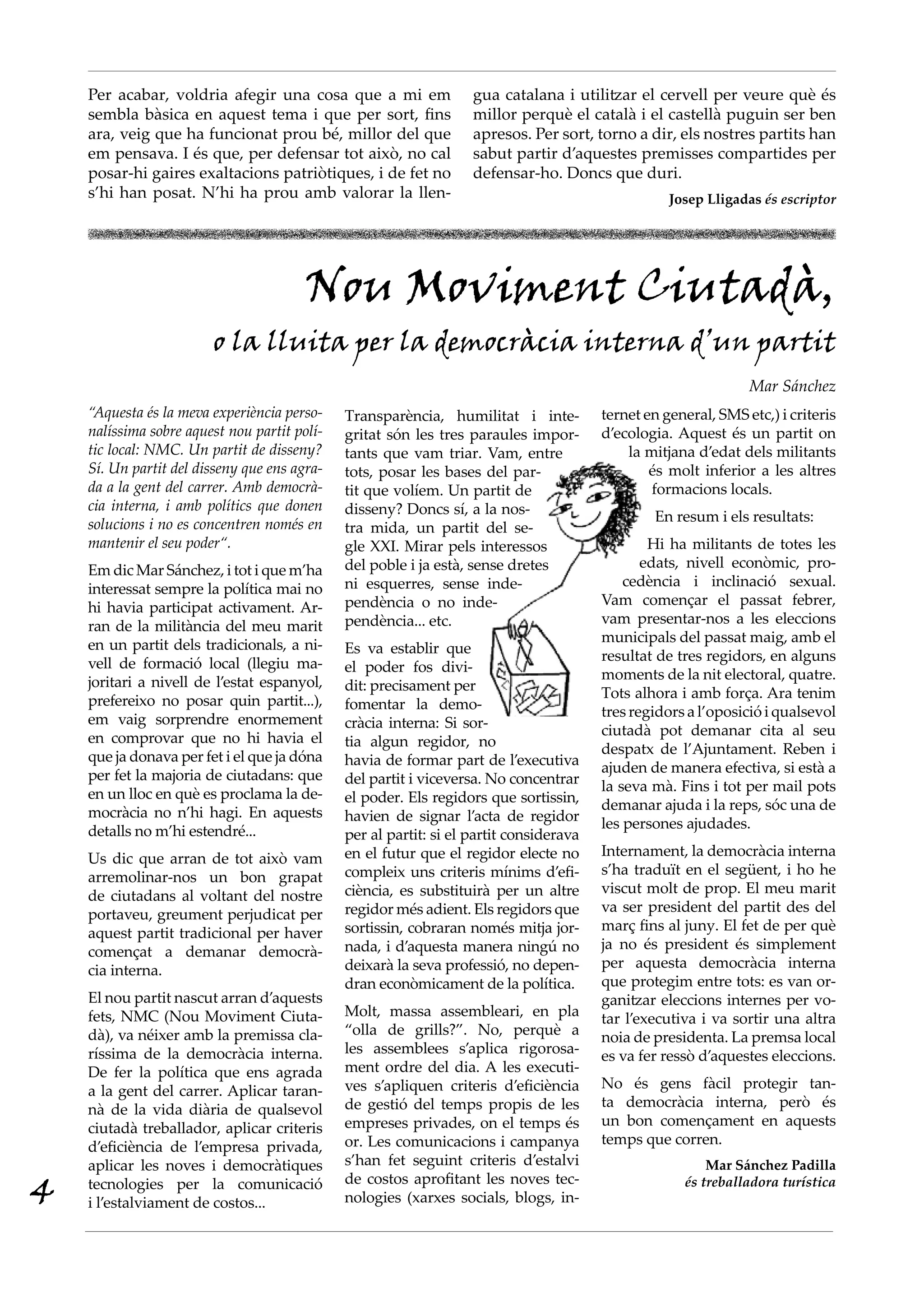 Per acabar, voldria afegir una cosa que a mi em                gua catalana i utilitzar el cervell per veure què és
    sembla bàsica en aquest tema i que per sort, fins              millor perquè el català i el castellà puguin ser ben
    ara, veig que ha funcionat prou bé, millor del que             apresos. Per sort, torno a dir, els nostres partits han
    em pensava. I és que, per defensar tot això, no cal            sabut partir d’aquestes premisses compartides per
    posar-hi gaires exaltacions patriòtiques, i de fet no          defensar-ho. Doncs que duri.
    s’hi han posat. N’hi ha prou amb valorar la llen-                                              Josep Lligadas és escriptor




                                        Nou Moviment Ciutadà,
                        o la lluita per la democràcia interna d’un partit
                                                                                                                Mar Sánchez
    “Aquesta és la meva experiència perso·    Transparència, humilitat i inte-          ternet en general, SMS etc,) i criteris
    nalíssima sobre aquest nou partit polí·   gritat són les tres paraules impor-       d’ecologia. Aquest és un partit on
    tic local: NMC. Un partit de disseny?     tants que vam triar. Vam, entre               la mitjana d’edat dels militants
    Sí. Un partit del disseny que ens agra·   tots, posar les bases del par-                    és molt inferior a les altres
    da a la gent del carrer. Amb democrà·     tit que volíem. Un partit de                      formacions locals.
    cia interna, i amb polítics que donen     disseny? Doncs sí, a la nos-
    solucions i no es concentren només en                                                       En resum i els resultats:
                                              tra mida, un partit del se-
    mantenir el seu poder“.                   gle XXI. Mirar pels interessos                    Hi ha militants de totes les
    Em dic Mar Sánchez, i tot i que m’ha      del poble i ja està, sense dretes                edats, nivell econòmic, pro-
    interessat sempre la política mai no      ni esquerres, sense inde-                     cedència i inclinació sexual.
    hi havia participat activament. Ar-       pendència o no inde-                      Vam començar el passat febrer,
    ran de la militància del meu marit        pendència... etc.                         vam presentar-nos a les eleccions
    en un partit dels tradicionals, a ni-                                               municipals del passat maig, amb el
                                              Es va establir que                        resultat de tres regidors, en alguns
    vell de formació local (llegiu ma-        el poder fos divi-
    joritari a nivell de l’estat espanyol,                                              moments de la nit electoral, quatre.
                                              dit: precisament per                      Tots alhora i amb força. Ara tenim
    prefereixo no posar quin partit...),      fomentar la demo-
    em vaig sorprendre enormement                                                       tres regidors a l’oposició i qualsevol
                                              cràcia interna: Si sor-                   ciutadà pot demanar cita al seu
    en comprovar que no hi havia el           tia algun regidor, no
    que ja donava per fet i el que ja dóna                                              despatx de l’Ajuntament. Reben i
                                              havia de formar part de l’executiva       ajuden de manera efectiva, si està a
    per fet la majoria de ciutadans: que      del partit i viceversa. No concentrar
    en un lloc en què es proclama la de-                                                la seva mà. Fins i tot per mail pots
                                              el poder. Els regidors que sortissin,     demanar ajuda i la reps, sóc una de
    mocràcia no n’hi hagi. En aquests         havien de signar l’acta de regidor
    detalls no m’hi estendré...                                                         les persones ajudades.
                                              per al partit: si el partit considerava
    Us dic que arran de tot això vam          en el futur que el regidor electe no      Internament, la democràcia interna
    arremolinar-nos un bon grapat             compleix uns criteris mínims d’efi-       s’ha traduït en el següent, i ho he
    de ciutadans al voltant del nostre        ciència, es substituirà per un altre      viscut molt de prop. El meu marit
    portaveu, greument perjudicat per         regidor més adient. Els regidors que      va ser president del partit des del
    aquest partit tradicional per haver       sortissin, cobraran només mitja jor-      març fins al juny. El fet de per què
    començat a demanar democrà-               nada, i d’aquesta manera ningú no         ja no és president és simplement
    cia interna.                              deixarà la seva professió, no depen-      per aquesta democràcia interna
                                              dran econòmicament de la política.        que protegim entre tots: es van or-
    El nou partit nascut arran d’aquests                                                ganitzar eleccions internes per vo-
    fets, NMC (Nou Moviment Ciuta-            Molt, massa assembleari, en pla           tar l’executiva i va sortir una altra
    dà), va néixer amb la premissa cla-       “olla de grills?”. No, perquè a           noia de presidenta. La premsa local
    ríssima de la democràcia interna.         les assemblees s’aplica rigorosa-         es va fer ressò d’aquestes eleccions.
    De fer la política que ens agrada         ment ordre del dia. A les executi-
    a la gent del carrer. Aplicar taran-      ves s’apliquen criteris d’eficiència      No és gens fàcil protegir tan-
    nà de la vida diària de qualsevol         de gestió del temps propis de les         ta democràcia interna, però és
    ciutadà treballador, aplicar criteris     empreses privades, on el temps és         un bon començament en aquests
    d’eficiència de l’empresa privada,        or. Les comunicacions i campanya          temps que corren.
    aplicar les noves i democràtiques         s’han fet seguint criteris d’estalvi                       Mar Sánchez Padilla

4   tecnologies per la comunicació
    i l’estalviament de costos...
                                              de costos aprofitant les noves tec-
                                              nologies (xarxes socials, blogs, in-
                                                                                                     és treballadora turística
 