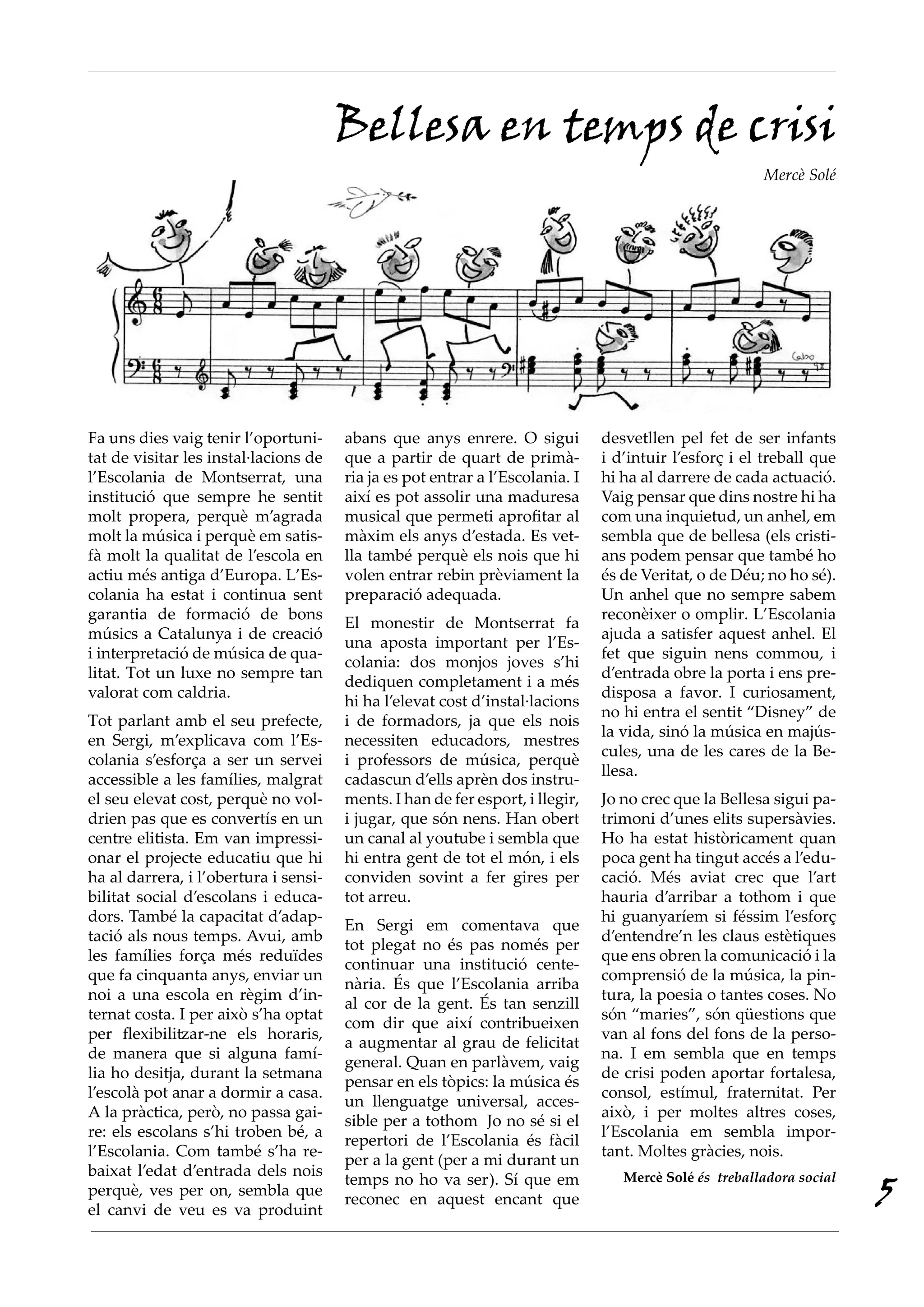 Bellesa en temps de crisi
                                                                                                       Mercè Solé




Fa uns dies vaig tenir l’oportuni-     abans que anys enrere. O sigui          desvetllen pel fet de ser infants
tat de visitar les instal·lacions de   que a partir de quart de primà-         i d’intuir l’esforç i el treball que
l’Escolania de Montserrat, una         ria ja es pot entrar a l’Escolania. I   hi ha al darrere de cada actuació.
institució que sempre he sentit        així es pot assolir una maduresa        Vaig pensar que dins nostre hi ha
molt propera, perquè m’agrada          musical que permeti aprofitar al        com una inquietud, un anhel, em
molt la música i perquè em satis-      màxim els anys d’estada. Es vet-        sembla que de bellesa (els cristi-
fà molt la qualitat de l’escola en     lla també perquè els nois que hi        ans podem pensar que també ho
actiu més antiga d’Europa. L’Es-       volen entrar rebin prèviament la        és de Veritat, o de Déu; no ho sé).
colania ha estat i continua sent       preparació adequada.                    Un anhel que no sempre sabem
garantia de formació de bons                                                   reconèixer o omplir. L’Escolania
                                       El monestir de Montserrat fa
músics a Catalunya i de creació                                                ajuda a satisfer aquest anhel. El
                                       una aposta important per l’Es-
i interpretació de música de qua-                                              fet que siguin nens commou, i
                                       colania: dos monjos joves s’hi
litat. Tot un luxe no sempre tan                                               d’entrada obre la porta i ens pre-
                                       dediquen completament i a més
valorat com caldria.                                                           disposa a favor. I curiosament,
                                       hi ha l’elevat cost d’instal·lacions
                                                                               no hi entra el sentit “Disney” de
Tot parlant amb el seu prefecte,       i de formadors, ja que els nois
                                                                               la vida, sinó la música en majús-
en Sergi, m’explicava com l’Es-        necessiten educadors, mestres
                                                                               cules, una de les cares de la Be-
colania s’esforça a ser un servei      i professors de música, perquè
                                                                               llesa.
accessible a les famílies, malgrat     cadascun d’ells aprèn dos instru-
el seu elevat cost, perquè no vol-     ments. I han de fer esport, i llegir,   Jo no crec que la Bellesa sigui pa-
drien pas que es convertís en un       i jugar, que són nens. Han obert        trimoni d’unes elits supersàvies.
centre elitista. Em van impressi-      un canal al youtube i sembla que        Ho ha estat històricament quan
onar el projecte educatiu que hi       hi entra gent de tot el món, i els      poca gent ha tingut accés a l’edu-
ha al darrera, i l’obertura i sensi-   conviden sovint a fer gires per         cació. Més aviat crec que l’art
bilitat social d’escolans i educa-     tot arreu.                              hauria d’arribar a tothom i que
dors. També la capacitat d’adap-                                               hi guanyaríem si féssim l’esforç
                                       En Sergi em comentava que
tació als nous temps. Avui, amb                                                d’entendre’n les claus estètiques
                                       tot plegat no és pas només per
les famílies força més reduïdes                                                que ens obren la comunicació i la
                                       continuar una institució cente-
que fa cinquanta anys, enviar un                                               comprensió de la música, la pin-
                                       nària. És que l’Escolania arriba
noi a una escola en règim d’in-                                                tura, la poesia o tantes coses. No
                                       al cor de la gent. És tan senzill
ternat costa. I per això s’ha optat                                            són “maries”, són qüestions que
                                       com dir que així contribueixen
per flexibilitzar-ne els horaris,                                              van al fons del fons de la perso-
                                       a augmentar al grau de felicitat
de manera que si alguna famí-                                                  na. I em sembla que en temps
                                       general. Quan en parlàvem, vaig
lia ho desitja, durant la setmana                                              de crisi poden aportar fortalesa,
                                       pensar en els tòpics: la música és
l’escolà pot anar a dormir a casa.                                             consol, estímul, fraternitat. Per
                                       un llenguatge universal, acces-
A la pràctica, però, no passa gai-                                             això, i per moltes altres coses,
                                       sible per a tothom Jo no sé si el
re: els escolans s’hi troben bé, a                                             l’Escolania em sembla impor-
                                       repertori de l’Escolania és fàcil
l’Escolania. Com també s’ha re-                                                tant. Moltes gràcies, nois.
                                       per a la gent (per a mi durant un
baixat l’edat d’entrada dels nois
                                                                                                                      5
                                       temps no ho va ser). Sí que em             Mercè Solé és treballadora social
perquè, ves per on, sembla que
                                       reconec en aquest encant que
el canvi de veu es va produint
 