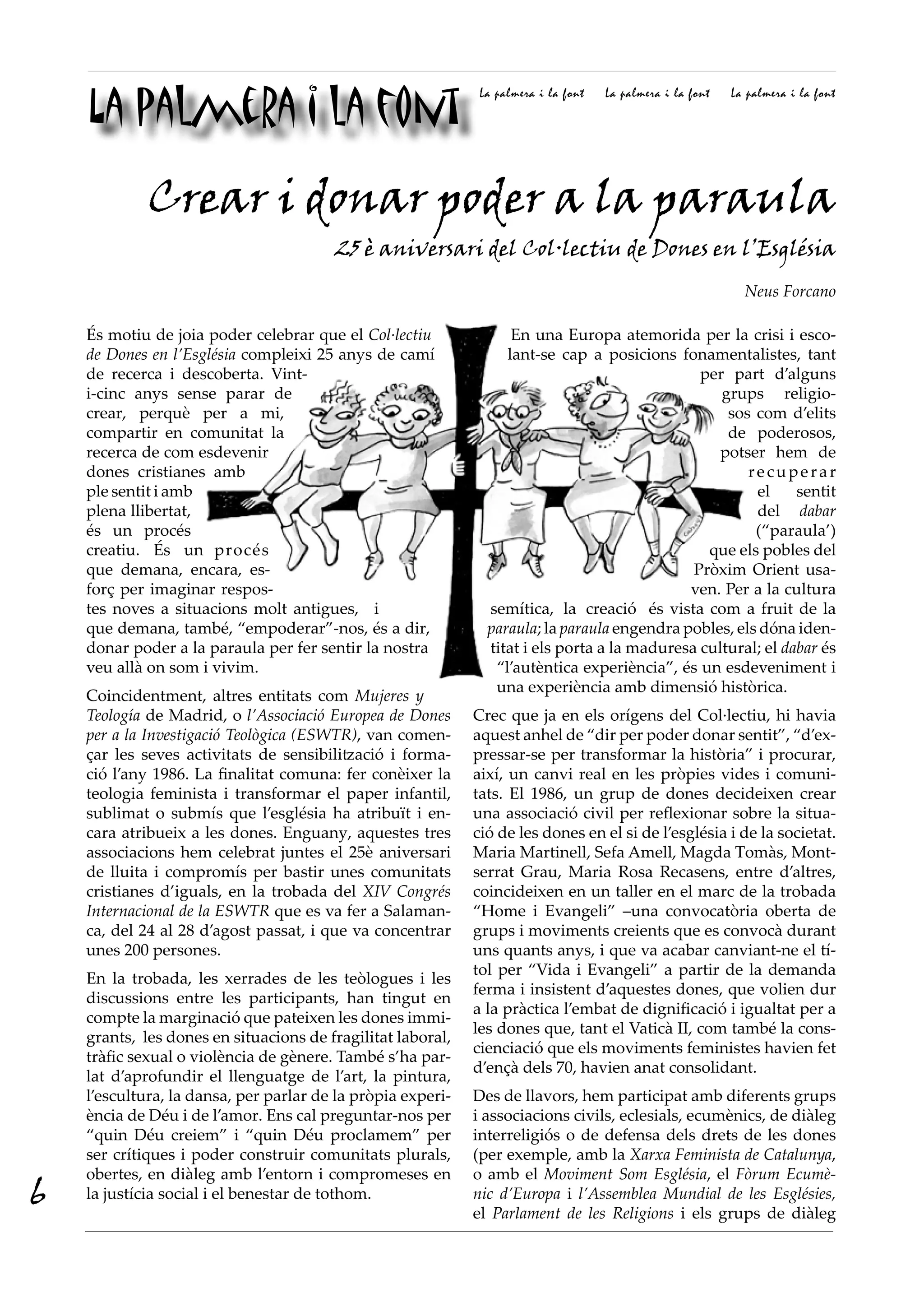 La palmera i la font
                                                              La palmera i la font   La palmera i la font   La palmera i la font




             Crear i donar poder a la paraula
                                        25 è aniversari del Col·lectiu de Dones en l’Església
                                                                                                              Neus Forcano

    És motiu de joia poder celebrar que el Col·lectiu              En una Europa atemorida per la crisi i esco-
    de Dones en l’Església compleixi 25 anys de camí              lant-se cap a posicions fonamentalistes, tant
    de recerca i descoberta. Vint-                                                             per part d’alguns
    i-cinc anys sense parar de                                                                    grups religio-
    crear, perquè per a mi,                                                                        sos com d’elits
    compartir en comunitat la                                                                      de poderosos,
    recerca de com esdevenir                                                                      potser hem de
    dones cristianes amb                                                                              recuperar
    ple sentit i amb                                                                                   el     sentit
    plena llibertat,                                                                                   del dabar
    és un procés                                                                                       (“paraula’)
    creatiu. És un procés                                                                       que els pobles del
    que demana, encara, es-                                                                   Pròxim Orient usa-
    forç per imaginar respos-                                                                ven. Per a la cultura
    tes noves a situacions molt antigues, i                    semítica, la creació és vista com a fruit de la
    que demana, també, “empoderar”-nos, és a dir,              paraula; la paraula engendra pobles, els dóna iden-
    donar poder a la paraula per fer sentir la nostra          titat i els porta a la maduresa cultural; el dabar és
    veu allà on som i vivim.                                    “l’autèntica experiència”, és un esdeveniment i
                                                                una experiència amb dimensió històrica.
    Coincidentment, altres entitats com Mujeres y
    Teología de Madrid, o l’Associació Europea de Dones      Crec que ja en els orígens del Col·lectiu, hi havia
    per a la Investigació Teològica (ESWTR), van comen-      aquest anhel de “dir per poder donar sentit”, “d’ex-
    çar les seves activitats de sensibilització i forma-     pressar-se per transformar la història” i procurar,
    ció l’any 1986. La finalitat comuna: fer conèixer la     així, un canvi real en les pròpies vides i comuni-
    teologia feminista i transformar el paper infantil,      tats. El 1986, un grup de dones decideixen crear
    sublimat o submís que l’església ha atribuït i en-       una associació civil per reflexionar sobre la situa-
    cara atribueix a les dones. Enguany, aquestes tres       ció de les dones en el si de l’església i de la societat.
    associacions hem celebrat juntes el 25è aniversari       Maria Martinell, Sefa Amell, Magda Tomàs, Mont-
    de lluita i compromís per bastir unes comunitats         serrat Grau, Maria Rosa Recasens, entre d’altres,
    cristianes d’iguals, en la trobada del XIV Congrés       coincideixen en un taller en el marc de la trobada
    Internacional de la ESWTR que es va fer a Salaman-       “Home i Evangeli” –una convocatòria oberta de
    ca, del 24 al 28 d’agost passat, i que va concentrar     grups i moviments creients que es convocà durant
    unes 200 persones.                                       uns quants anys, i que va acabar canviant-ne el tí-
                                                             tol per “Vida i Evangeli” a partir de la demanda
    En la trobada, les xerrades de les teòlogues i les
                                                             ferma i insistent d’aquestes dones, que volien dur
    discussions entre les participants, han tingut en
                                                             a la pràctica l’embat de dignificació i igualtat per a
    compte la marginació que pateixen les dones immi-
                                                             les dones que, tant el Vaticà II, com també la cons-
    grants, les dones en situacions de fragilitat laboral,
                                                             cienciació que els moviments feministes havien fet
    tràfic sexual o violència de gènere. També s’ha par-
                                                             d’ençà dels 70, havien anat consolidant.
    lat d’aprofundir el llenguatge de l’art, la pintura,
    l’escultura, la dansa, per parlar de la pròpia experi-   Des de llavors, hem participat amb diferents grups
    ència de Déu i de l’amor. Ens cal preguntar-nos per      i associacions civils, eclesials, ecumènics, de diàleg
    “quin Déu creiem” i “quin Déu proclamem” per             interreligiós o de defensa dels drets de les dones
    ser crítiques i poder construir comunitats plurals,      (per exemple, amb la Xarxa Feminista de Catalunya,
    obertes, en diàleg amb l’entorn i compromeses en         o amb el Moviment Som Església, el Fòrum Ecumè·
6   la justícia social i el benestar de tothom.              nic d’Europa i l’Assemblea Mundial de les Esglésies,
                                                             el Parlament de les Religions i els grups de diàleg
 