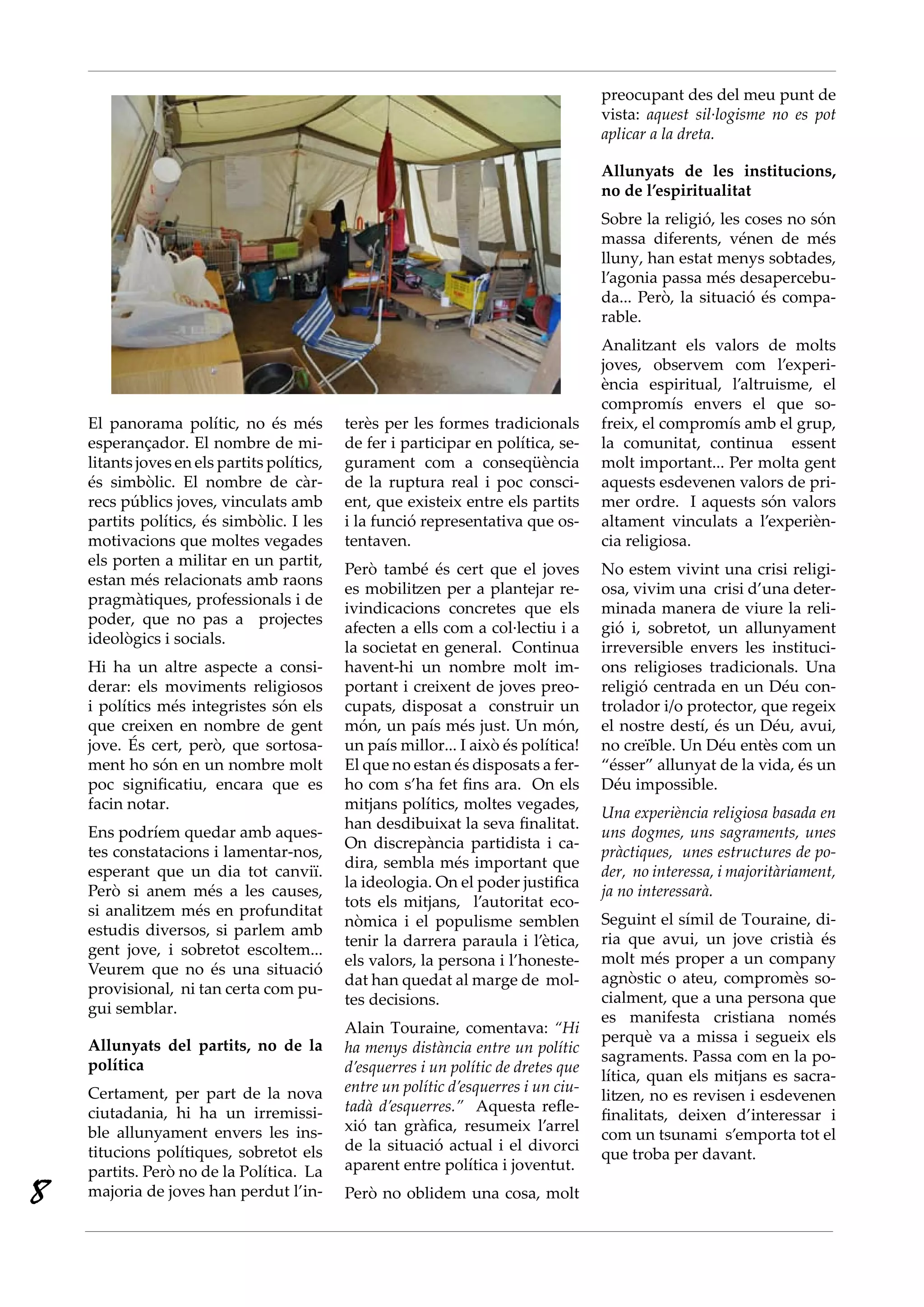 preocupant des del meu punt de
                                                                                      vista: aquest sil·logisme no es pot
                                                                                      aplicar a la dreta.

                                                                                      Allunyats de les institucions,
                                                                                      no de l’espiritualitat
                                                                                      Sobre la religió, les coses no són
                                                                                      massa diferents, vénen de més
                                                                                      lluny, han estat menys sobtades,
                                                                                      l’agonia passa més desapercebu-
                                                                                      da... Però, la situació és compa-
                                                                                      rable.
                                                                                      Analitzant els valors de molts
                                                                                      joves, observem com l’experi-
                                                                                      ència espiritual, l’altruisme, el
                                                                                      compromís envers el que so-
    El panorama polític, no és més           terès per les formes tradicionals        freix, el compromís amb el grup,
    esperançador. El nombre de mi-           de fer i participar en política, se-     la comunitat, continua essent
    litants joves en els partits polítics,   gurament com a conseqüència              molt important... Per molta gent
    és simbòlic. El nombre de càr-           de la ruptura real i poc consci-         aquests esdevenen valors de pri-
    recs públics joves, vinculats amb        ent, que existeix entre els partits      mer ordre. I aquests són valors
    partits polítics, és simbòlic. I les     i la funció representativa que os-       altament vinculats a l’experièn-
    motivacions que moltes vegades           tentaven.                                cia religiosa.
    els porten a militar en un partit,
                                             Però també és cert que el joves          No estem vivint una crisi religi-
    estan més relacionats amb raons
                                             es mobilitzen per a plantejar re-        osa, vivim una crisi d’una deter-
    pragmàtiques, professionals i de
                                             ivindicacions concretes que els          minada manera de viure la reli-
    poder, que no pas a projectes
                                             afecten a ells com a col·lectiu i a      gió i, sobretot, un allunyament
    ideològics i socials.
                                             la societat en general. Continua         irreversible envers les instituci-
    Hi ha un altre aspecte a consi-          havent-hi un nombre molt im-             ons religioses tradicionals. Una
    derar: els moviments religiosos          portant i creixent de joves preo-        religió centrada en un Déu con-
    i polítics més integristes són els       cupats, disposat a construir un          trolador i/o protector, que regeix
    que creixen en nombre de gent            món, un país més just. Un món,           el nostre destí, és un Déu, avui,
    jove. És cert, però, que sortosa-        un país millor... I això és política!    no creïble. Un Déu entès com un
    ment ho són en un nombre molt            El que no estan és disposats a fer-      “ésser” allunyat de la vida, és un
    poc significatiu, encara que es          ho com s’ha fet fins ara. On els         Déu impossible.
    facin notar.                             mitjans polítics, moltes vegades,
                                                                                      Una experiència religiosa basada en
                                             han desdibuixat la seva finalitat.
    Ens podríem quedar amb aques-                                                     uns dogmes, uns sagraments, unes
                                             On discrepància partidista i ca-
    tes constatacions i lamentar-nos,                                                 pràctiques, unes estructures de po·
                                             dira, sembla més important que
    esperant que un dia tot canviï.                                                   der, no interessa, i majoritàriament,
                                             la ideologia. On el poder justifica
    Però si anem més a les causes,                                                    ja no interessarà.
                                             tots els mitjans, l’autoritat eco-
    si analitzem més en profunditat
                                             nòmica i el populisme semblen            Seguint el símil de Touraine, di-
    estudis diversos, si parlem amb
                                             tenir la darrera paraula i l’ètica,      ria que avui, un jove cristià és
    gent jove, i sobretot escoltem...
                                             els valors, la persona i l’honeste-      molt més proper a un company
    Veurem que no és una situació
                                             dat han quedat al marge de mol-          agnòstic o ateu, compromès so-
    provisional, ni tan certa com pu-
                                             tes decisions.                           cialment, que a una persona que
    gui semblar.
                                                                                      es manifesta cristiana només
                                             Alain Touraine, comentava: “Hi
                                                                                      perquè va a missa i segueix els
    Allunyats del partits, no de la          ha menys distància entre un polític
                                                                                      sagraments. Passa com en la po-
    política                                 d’esquerres i un polític de dretes que
                                                                                      lítica, quan els mitjans es sacra-
    Certament, per part de la nova           entre un polític d’esquerres i un ciu·
                                                                                      litzen, no es revisen i esdevenen
    ciutadania, hi ha un irremissi-          tadà d’esquerres.” Aquesta refle-
                                                                                      finalitats, deixen d’interessar i
    ble allunyament envers les ins-          xió tan gràfica, resumeix l’arrel
                                                                                      com un tsunami s’emporta tot el
    titucions polítiques, sobretot els       de la situació actual i el divorci
                                                                                      que troba per davant.
    partits. Però no de la Política. La      aparent entre política i joventut.

8   majoria de joves han perdut l’in-        Però no oblidem una cosa, molt
 