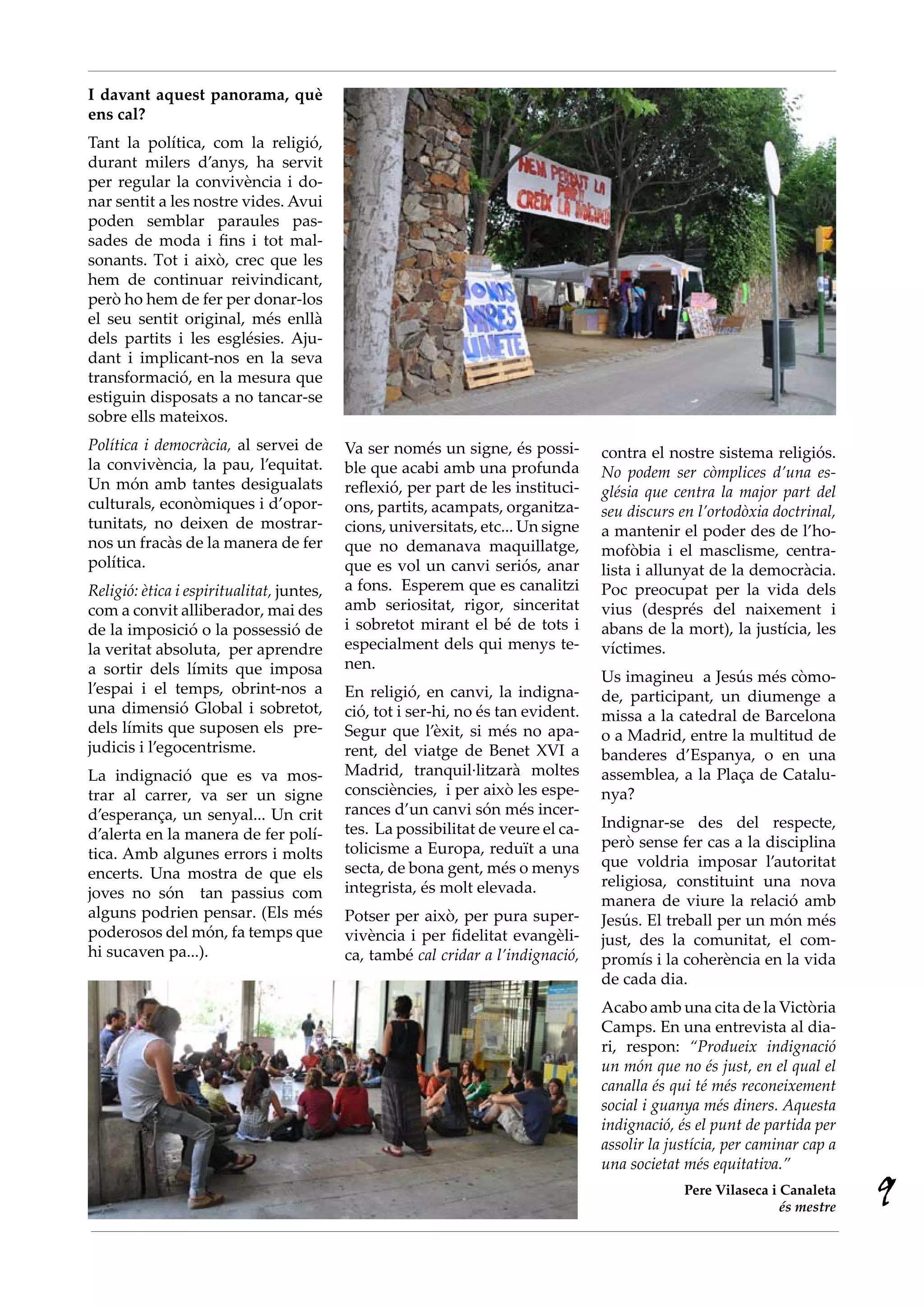I davant aquest panorama, què
ens cal?
Tant la política, com la religió,
durant milers d’anys, ha servit
per regular la convivència i do-
nar sentit a les nostre vides. Avui
poden semblar paraules pas-
sades de moda i fins i tot mal-
sonants. Tot i això, crec que les
hem de continuar reivindicant,
però ho hem de fer per donar-los
el seu sentit original, més enllà
dels partits i les esglésies. Aju-
dant i implicant-nos en la seva
transformació, en la mesura que
estiguin disposats a no tancar-se
sobre ells mateixos.
Política i democràcia, al servei de        Va ser només un signe, és possi-        contra el nostre sistema religiós.
la convivència, la pau, l’equitat.         ble que acabi amb una profunda          No podem ser còmplices d’una es·
Un món amb tantes desigualats              reflexió, per part de les instituci-    glésia que centra la major part del
culturals, econòmiques i d’opor-           ons, partits, acampats, organitza-      seu discurs en l’ortodòxia doctrinal,
tunitats, no deixen de mostrar-            cions, universitats, etc... Un signe    a mantenir el poder des de l’ho-
nos un fracàs de la manera de fer          que no demanava maquillatge,            mofòbia i el masclisme, centra-
política.                                  que es vol un canvi seriós, anar        lista i allunyat de la democràcia.
Religió: ètica i espiritualitat, juntes,   a fons. Esperem que es canalitzi        Poc preocupat per la vida dels
com a convit alliberador, mai des          amb seriositat, rigor, sinceritat       vius (després del naixement i
de la imposició o la possessió de          i sobretot mirant el bé de tots i       abans de la mort), la justícia, les
la veritat absoluta, per aprendre          especialment dels qui menys te-         víctimes.
a sortir dels límits que imposa            nen.
                                                                                   Us imagineu a Jesús més còmo-
l’espai i el temps, obrint-nos a           En religió, en canvi, la indigna-       de, participant, un diumenge a
una dimensió Global i sobretot,            ció, tot i ser-hi, no és tan evident.   missa a la catedral de Barcelona
dels límits que suposen els pre-           Segur que l’èxit, si més no apa-        o a Madrid, entre la multitud de
judicis i l’egocentrisme.                  rent, del viatge de Benet XVI a         banderes d’Espanya, o en una
La indignació que es va mos-               Madrid, tranquil·litzarà moltes         assemblea, a la Plaça de Catalu-
trar al carrer, va ser un signe            consciències, i per això les espe-      nya?
d’esperança, un senyal... Un crit          rances d’un canvi són més incer-
                                           tes. La possibilitat de veure el ca-    Indignar-se des del respecte,
d’alerta en la manera de fer polí-                                                 però sense fer cas a la disciplina
tica. Amb algunes errors i molts           tolicisme a Europa, reduït a una
                                           secta, de bona gent, més o menys        que voldria imposar l’autoritat
encerts. Una mostra de que els                                                     religiosa, constituint una nova
joves no són tan passius com               integrista, és molt elevada.
                                                                                   manera de viure la relació amb
alguns podrien pensar. (Els més            Potser per això, per pura super-        Jesús. El treball per un món més
poderosos del món, fa temps que            vivència i per fidelitat evangèli-      just, des la comunitat, el com-
hi sucaven pa...).                         ca, també cal cridar a l’indignació,    promís i la coherència en la vida
                                                                                   de cada dia.
                                                                                   Acabo amb una cita de la Victòria
                                                                                   Camps. En una entrevista al dia-
                                                                                   ri, respon: “Produeix indignació
                                                                                   un món que no és just, en el qual el
                                                                                   canalla és qui té més reconeixement
                                                                                   social i guanya més diners. Aquesta
                                                                                   indignació, és el punt de partida per
                                                                                   assolir la justícia, per caminar cap a
                                                                                   una societat més equitativa.”
                                                                                                Pere Vilaseca i Canaleta
                                                                                                                és mestre
                                                                                                                            9
 