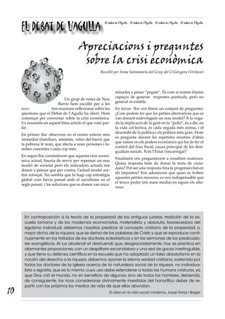 El debat de l’agulla
                                                      El debat de l’Agulla El debat de l’Agulla El debat de l’Agulla El debat de l’Agulla




                                      Apreciacions i preguntes
                                       sobre la crisi econòmica
                                                   Recollit per Inma Santamaria del Grup del C/Góngora (Verdum)




                                                              minades a posar “pegats”. És com si només fóssim
                                                              capaços de generar respostes puntuals, però no
                              Un grup de noies de Nou
                                                              general ni estable.
                          Barris hem escollit per a les
     nos-             tres reunions reflexionar sobre les     En tercer lloc ens fèiem un conjunt de preguntes:
     qüestions que el Debat de l’Agulla ha obert. Hem         ¿Com podem fer que les petites alternatives que es
     començat per conversar sobre la crisi econòmica.         van donant esdevinguin un nou model? A la vega-
     Us resumim en aquest breu article el que vam par-        da la implicació de la gent en la “polis”, és a dir, en
     lar.                                                     la vida col·lectiva, és cada vegada més minsa, i el
                                                              descrèdit de la política i els polítics més gran. Hom
     En primer lloc observem en el nostre entorn més
                                                              es pregunta davant les repetides mostres d’abús
     immediat (familiars, amistats, veïns del barri) que
                                                              que veiem en els poders econòmics qui ha de fer el
     la pobresa té nom, que afecta a unes persones i fa-
                                                              control del frau fiscal, causa principal de les desi-
     mílies concretes i cada cop més.
                                                              gualtats socials. N’és l’Estat l’encarregat?
     En segon lloc constatàvem que aquesta crisi econò-
                                                              Finalment ens preguntàvem a nosaltres mateixes:
     mica actual, hauria de servir per repensar un nou
                                                              Quina resposta hem de donar la resta de ciuta-
     model de societat però els indicadors actuals ens
                                                              dans? Pot ser una resposta fóra la progressivitat en
     donen a pensar que per contra, l’actual model sor-
                                                              els impostos? Ens adonàvem que quan es troben
     tirà reforçat. No sembla que hi hagi cap estratègia
                                                              aquestes petites mesures, es veu indispensable que
     global com havia passat amb el socialisme en el
                                                              el tercer poder (els mass media) en siguin els alta-
     segle passat, i les solucions que es donen van enca-
                                                              veus.




      En contraposición a la teoría de la propiedad de los antiguos juristas, tradición de la es-
      cuela romana y de los modernos economistas, materialista y absoluta, favorecedora del
      egoísmo individual, debemos nosotros predicar el concepto cristiano de la propiedad, o,
      mejor dicho, de la riqueza, que se deriva de las palabras de Cristo y que se reproduce conti-
      nuamente en los tratados de los doctores eclesiásticos y en los sermones de los predicado-
      res evangélicos. Al ius abutendi et destruendi, que, desgraciadamente, hoy se practica en
      alarmantes proporciones, con un despilfarro escandaloso y una sed de goces inextinguible,
      y que tiene su defensa científica en la escuela que ha adoptado un falso absolutismo en la
      noción del derecho a la riqueza, debemos oponer la eterna verdad cristiana, sostenida por
      todos los doctores de la Iglesia acerca de la naturaleza social de la riqueza, no individua-
      lista o egoísta, que es lo mismo, cuyo uso debe extenderse a todas las humans criaturas, ya
      que Dios crió el mundo, no en beneficio de algunos, sino de todos los hombres, debiendo,
      de consiguiente, los ricos considerarse divinamente investidos del honorífico deber de re-
      partir con los prójimos los medios de vida de que ellos abundan.
10                                                       El clero en la vida social moderna, Josep Torras i Bages
 