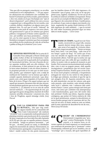 “fins que ells no prenguin consciència i es revoltin         que les families donen el 10% dels ingressos a la
continuarà la seva dependència…”. Oi que aques-              comunitat i que el grup, com a tal, no té cap pro-
tes afirmacions ens semblarien uns veritables dis-           pietat (casa, església, residència). En tot cas (si els
barats? Certament que hi ha errades, paternalismes           hi arriba) el cedeixen al bisbat corresponent. Penso
i, fins i tot, estafes en el que s’ha batejat com “ajut al   que això és un exemple de llibertat (sobre “pedres”,
desenvolupament”, però utilitzar-los com a excusa            que lliguen) i de comunitat de bens. I també penso,
o argument per a desqualificar-ho tot resulta, com           en contrast, el que costa en alguns moviments cris-
a mínim, dubtós i simplista; i en alguns casos, sim-         tians augmentar les quotes (molt inferiors al 10%
plement cínic. És cert que el cercle “infernal” de           dels ingressos de cada militant)… i que la revisió
la pobresa costa molt de superar a tot arreu (dues,          de vida sobre l’economia personal sigui un tema
tres generacions?) i que en un sistema que genera            tabú en molts equips… ! Jesús Lanao
pobresa i marginació el lluitar contra aquestes xa-
cres pot semblar una tasca promoteica…; tanma-
teix ¿no ha estat aquesta la tasca d’innombrables




                                                             T
lluitadors (coneguts i anònims) que han aconseguit                      ENIM UN TEMPS. Aquell text de l’Ecle-
una millora de les condicions de vida de col·lectius                    siastès, reconvertit en cançó folk, ressona
i pobles al llarg de la història? Jesús Lanao                           aquests darrers temps dins meu, suposo
                                                                        que arran d’un seguit de vivències inten-
                                                             ses que han vingut encadenades. “Tenim un temps
                                                             breu, breu, breu, i un camí llarg... cada cosa té el



I
      MPOSTOS I RESTITUCIÓ. De la carta de J.I.              seu temps i passa de llarg”. Es curiós que d’una
      González Faus adreçada a Duran Lleida (que             cosa tan senzilla en siguem tots tan conscients i
      podeu trobar al bloc de Cristianisme i Justí-          inconscients alhora. Vull dir que la nostra raó sap
      cia), una part de la qual parla de la propietat,       perfectament que més enllà del que nosaltres de-
de l’acumulació de béns, i de com s’haurien de mi-           cidim, la nostra vida en qualsevol moment es pot
rar aquestes realitats amb uns ulls cristians: «Per          fondre. Però avancem inconscientment pels nostres
al cristianisme, el dret primari és que els béns de          dies, com si això no pogués passar, amb aquella
la terra estan destinats a tots els éssers humans. I         incongruència i prepotència que tot sovint carac-
la propietat privada no és més que un dret secun-            teritza l’espècie humana. Només quan vivim el do-
dari, positiu, que solament vigeix com a mitjà de            lor d’una mort propera i estimada, o l’experiència
realització de l’anterior i en la mesura que ajudi a         sotragant de veure en risc seriós la vida pròpia o
complir aquesta destinació universal; i que desa-            la d’algú que estimem, recordem el que bé sap la
pareix com a dret quan impedeix el fi primari dels           raó: pengem d’un fil. Aquesta consciència, viscu-
béns de la terra. D’aquí s’ha seguit sempre que tot          da amb autenticitat, ens pot fer valorar cada gest,
aquell qui posseeix clarament més del que necessi-           cada paraula, cada moment, cada mirada tendra,
ta està posseint quelcom que no és seu i està obligat        cada acció i, sobretot, tots i cadascun dels senti-
a tornar-ho. [...] L’almoina no és un acte de caritat        ments d’amor. L’amor, quina energia més forta per
sinó de restitució...». En aquests temps de crisi, que       viure, més única per combatre tota desesperança
agreugen les grans desigualtats, hauríem de trobar           i més transformadora, quan neix del nostre dins
maneres senzilles d’anunciar i anunciar-nos, dins            més profund i brolla cap enfora. Aquesta energia
i fora de l’Església, aquest missatge cristià. Josep         contagiosa, que potser és l’única essència de vida
Pascual                                                      en la qual perdurarem, sempre la descobrirem en
                                                             noves formes perquè mai la coneixem del tot. Da-
                                                             vant de tot això, és bonic sentir-se com un infant,




Q
                                                             amb la neta capacitat de descobrir-ho tot de nou...
           UAN LA COMUNITAT PASSA PER
                                                             Maria·Josep Hernàndez
           LA BUTXACA… Des que vaig conéi-
           xer alguna família de les comunitats del
           “Nou Camí Catecumenal” (de malnom
“els kikos”) em va sorprendre molt positivament el



                                                             “C
planteig econòmic que practicaven de la comunitat                            REURE” EN L’HOMEOPATIA?
de béns, inspirada en el text dels Fets dels Apòstols                        Darrerament s’organitzà una “pro-
(4,32-35) que diu que en aquella primera comuni-                             testa” contra l’homeopatia. Un dia
tat cristiana “ningú no passava necessitat…” pel                             concret, a la mateixa hora, en di-
fet que… els béns, posats en comú, es distribuïen            verses capitals de l’estat espanyol, es concentraren
segons les necessitats de cadascú. Darrerament, en           uns centenars de persones per a “protestar” contra
les informacions aparegudes a la premsa sobre “els
kikos”, també sortien els dos punts interessants:
                                                             l’homeopatia, entenent que no és científica, ans un
                                                             “muntatge” per a incauts, del qual s’aprofiten al-        15
 