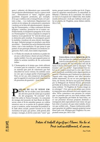 guns i, sobretot, els laboratoris que comercialit-     tenim, perquè només es justifica per la fe. S’agra-
            zen productes absolutament inocus, a preus molt        eixen la capacitat comunicativa, la naturalitat, la
            cars… Demostraven el “timo”, ingerint grans            llibertat i l’obertura de la comunitat. No deuria
            quantitats d’aquests productes, per exemple,           ser fàcil. I el respecte de l’Albert Om. Sens dubte
            d’un que s’utilitza com a tranquil·lizant, se’n pre-   resulta refrescant i molt poc habitual sentir par-
            nien a dojo… i no s’adormien. Regularment van          lar en positiu de l’Església, sense debats estèrils.
            sortint en els mitjans de comunicació comentaris       Mercè Solé
            i notícies en la línia del qüestionament i despres-
            tigi de l’homeopatia, a voltes confonent diverses
            teràpies i sistemes, posant-ho tot al mateix sac.
            D’altra banda, és freqüent la pregunta: tú hi creus
            en l’homeopatia? La meva resposta és sempre la
            mateixa: no és qüestió de “fe” sinó de ciència, que
            es demostra pels resultats. Si aconsegueix guarir
            la malaltia o moderar els seus efectes, benvingu-
            da sigui. Sobretot perquè no produeix cap efecte
            secundari… Tanmateix les seves limitacions estan
            clares, com a tota medicina. El que passa és que
            parteix d’uns principis diferents a la medicina or-
            ganicista. Però a més, dues dades importants:
            1) A l’Índia els estudis de medicina es poden fer




                                                                   L
               en una o altra branca i duren set anys (l’home-
               opatia també). I no crec que puguem posar en                  ’ESGLéSIA I ELS IMMIGRANTS.
               dubte la serietat científica de les universitats              Crec que hem de celebrar un parell d’ini-
               indies.                                                       ciatives eclesials recents. Una, la pancar-
                                                                             ta penjada des del campanar més alt de
            2) L’homeopatia ja fa temps que s’està utilizant       Santa Coloma Gramenet amb la inscripció “Era
               al nostre país en criatures i, més recentment,      foraster i em vau acollir”. Especialment ben tro-
               en animals (per part de veterinaris que han         bat en un context enrarit per la crisi i per l’incre-
               descobert les seves virtuts). En ambdós casos       ment d’actituds xenòfobes entre alguns partits en
               no crec que es pugui parlar d’autosuggestió.        general i Plataforma per Catalunya en particular.
               Però, en tot cas, està comprovat abastament,        Aquest estiu vaig conèixer una altra iniciativa
               que la sugestió és una força molt important en      també interessant. Va ser en una parròquia ita-
               els processos de guarició… Jesús Lanao              liana, de Verona. Hi havia una guia ben editada
                                                                   per la Delegació de Pastoral Social, presentada
                                                                   pel bisbe de la diòcesi, el títol de la qual afirmava
                                                                   sense embuts: “A l’Església de Verona ningú no



            P
                     ARLAR DE LA FE SENSE EM-                      és estranger”. Crec que en els temps que corren
                     BUTS. De les moltes coses (favorables,        és important anar afirmant això una vegada i una
                     des del meu punt de vista) que es poden       altra. M’ho comentava una persona no creient
                     dir del programa “El convidat” d’Al-          que va prendre part en una taula rodona sobre
            bert Om sobre la Teresa Forcades i la comunitat        la crisi organitzada pel bisbat de Sant Feliu, on
            de monges del monestir de Sant Benet de Mont-          es van presentar diversos projectes destinats a
            serrat, emès el 26 de setembre passat, en voldria      immigrants dels especialment mal vistos: els que
            remarcar una: es va parlar de la qüestió religio-      han estat a la presó, els que estan malalts, els jo-
            sa per si mateixa, sense necessitat de justificar la   ves que arriben sols... Poques institucions políti-
            fe amb obres socials, posant l’accent en la vida       ques gosarien fer públics aquests projectes sense
            monàstica tal qual, que potser, amb permís dels        témer pels vots. M’alegra que l’Església s’hi com-
            monjos i monges, és de les coses més “rares” que       prometi sense por. Mercè Solé




                                            Potser el treball dignifiqui l’home. No ho sé.
El retall




                                                         Però indiscutiblement, el cansa.
                                                                                                             Joan Fuster
 