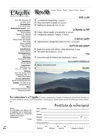 L’Agulla                          Sumari
                                                                Sumari - Sumari - Sumari - Sumari - Sumari - Sumari


     Butlletí de reflexió i diàleg
                                                                                                          Veure, mirar
           Any XVI. Número 76          03 La immersió lingüística. J.Lligadas
                 octubre 2011
                                       04 Nou moviment ciutadà. M. Sánchez
                   Periodicitat:
                5 números l’any.
                                       05 Bellesa en temps de crisi. M. Solé
     Subscripció anual: 10 €
              Grup promotor:                                                                     LA PALMERA I LA FONT
                  Jaume Botey          06 Crear i donar poder a la paraula. N. Forcano
            Joaquim M. Cervera         07 Indignació, política i religió. P. Vilaseca
                   Salva Clarós
                   Kitty Guirao
        Maria-Josep Hernàndez                                                                      El debat de l’Agulla
                     Tere Jorge        10 Apreciacions i preguntes sobre la crisi. I. Santamaria
                Josep Lligadas
                 Josep Pascual
                    Mercè Solé                                                             RECEPTES PER ANAR CANVIANT
                   Coordinació:        11 Espàrrecs verds amb salmó i salsa detaronja. T. Jorge
                   Josep Lligadas
                                       11 Els valors de la banca. S. Clarós
                Compaginació:
                   Mercè Solé                                                                                         a peu
                     Dibuixos:         12 Excursions per la història de Catalunya. J. Pascual
                Montserrat Cabo
                     Capçalera:                                                          amb entitat (i experiència)
                    Mercè Gallifa
                    Imprimeix:         13 Nova, innovació social
                  Multitext, S.L.
            D.L.: B - 41803 - 97       14                                                                      Puntades
                       Adreça:
           Gran Via de les Corts
            Catalanes, 942, 5-1
               08018 Barcelona
            Correu electrònic:
       agulla.revista@gmail.com
        Telèfon: 93.308.37.37
               (Josep Pascual)
                        Bloc:
     www.catalunyareligio.cat/
            blogs/la-puntada



    Per subscriure’s a l’Agulla. Es tracta, simplement, d’omplir la butlleta de domiciliació bancària (si
    no voleu retallar la revista, es pot fotocopiar) i enviar-nos-la. També podeu enviar les dades per correu electrò-
    nic.

                                                                      Butlleta de subscripció
    Amics,                                  Nom i cognoms: ____________________________________________
    Us faig saber que desitjo fer
    el pagament de la subscripció           NIF: ____________________________________________________
    anual de l’AGULLA a través del          Adreça: _________________________________________________
    compte que us indico.
    Atentament,                             Població: ______________________________________ CP: _____
                            Firma
                                            Telèfon: _________________________________________________
                                            Correu electrònic: __________________________________________


2                                            Entitat
                                                       -    Oficina
                                                                        - Control
                                                                                    -          Compte o llibreta
 