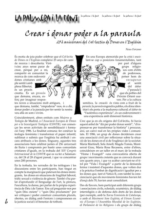 La palmera i la font
                                                              La palmera i la font   La palmera i la font   La palmera i la font




             Crear i donar poder a la paraula
                                        25 è aniversari del Col·lectiu de Dones en l’Església
                                                                                                              Neus Forcano

    És motiu de joia poder celebrar que el Col·lectiu              En una Europa atemorida per la crisi i esco-
    de Dones en l’Església compleixi 25 anys de camí              lant-se cap a posicions fonamentalistes, tant
    de recerca i descoberta. Vint-                                                             per part d’alguns
    i-cinc anys sense parar de                                                                    grups religio-
    crear, perquè per a mi,                                                                        sos com d’elits
    compartir en comunitat la                                                                      de poderosos,
    recerca de com esdevenir                                                                      potser hem de
    dones cristianes amb                                                                              recuperar
    ple sentit i amb                                                                                   el     sentit
    plena llibertat,                                                                                   del dabar
    és un procés                                                                                       (“paraula’)
    creatiu. És un procés                                                                       que els pobles del
    que demana, encara, es-                                                                   Pròxim Orient usa-
    forç per imaginar respos-                                                                ven. Per a la cultura
    tes noves a situacions molt antigues, i                    semítica, la creació és vista com a fruit de la
    que demana, també, “empoderar”-nos, és a dir,              paraula; la paraula engendra pobles, els dóna iden-
    donar poder a la paraula per fer sentir la nostra          titat i els porta a la maduresa cultural; el dabar és
    veu allà on som i vivim.                                    “l’autèntica experiència”, és un esdeveniment i
                                                                una experiència amb dimensió històrica.
    Coincidentment, altres entitats com Mujeres y
    Teología de Madrid, o l’Associació Europea de Dones      Crec que ja en els orígens del Col·lectiu, hi havia
    per a la Investigació Teològica (ESWTR), van comen-      aquest anhel de “dir per poder donar sentit”, “d’ex-
    çar les seves activitats de sensibilització i forma-     pressar-se per transformar la història” i procurar,
    ció l’any 1986. La finalitat comuna: fer conèixer la     així, un canvi real en les pròpies vides i comuni-
    teologia feminista i transformar el paper infantil,      tats. El 1986, un grup de dones decideixen crear
    sublimat o submís que l’església ha atribuït i en-       una associació civil per reflexionar sobre la situa-
    cara atribueix a les dones. Enguany, aquestes tres       ció de les dones en el si de l’església i de la societat.
    associacions hem celebrat juntes el 25è aniversari       Maria Martinell, Sefa Amell, Magda Tomàs, Mont-
    de lluita i compromís per bastir unes comunitats         serrat Grau, Maria Rosa Recasens, entre d’altres,
    cristianes d’iguals, en la trobada del XIV Congrés       coincideixen en un taller en el marc de la trobada
    Internacional de la ESWTR que es va fer a Salaman-       “Home i Evangeli” –una convocatòria oberta de
    ca, del 24 al 28 d’agost passat, i que va concentrar     grups i moviments creients que es convocà durant
    unes 200 persones.                                       uns quants anys, i que va acabar canviant-ne el tí-
                                                             tol per “Vida i Evangeli” a partir de la demanda
    En la trobada, les xerrades de les teòlogues i les
                                                             ferma i insistent d’aquestes dones, que volien dur
    discussions entre les participants, han tingut en
                                                             a la pràctica l’embat de dignificació i igualtat per a
    compte la marginació que pateixen les dones immi-
                                                             les dones que, tant el Vaticà II, com també la cons-
    grants, les dones en situacions de fragilitat laboral,
                                                             cienciació que els moviments feministes havien fet
    tràfic sexual o violència de gènere. També s’ha par-
                                                             d’ençà dels 70, havien anat consolidant.
    lat d’aprofundir el llenguatge de l’art, la pintura,
    l’escultura, la dansa, per parlar de la pròpia experi-   Des de llavors, hem participat amb diferents grups
    ència de Déu i de l’amor. Ens cal preguntar-nos per      i associacions civils, eclesials, ecumènics, de diàleg
    “quin Déu creiem” i “quin Déu proclamem” per             interreligiós o de defensa dels drets de les dones
    ser crítiques i poder construir comunitats plurals,      (per exemple, amb la Xarxa Feminista de Catalunya,
    obertes, en diàleg amb l’entorn i compromeses en         o amb el Moviment Som Església, el Fòrum Ecumè·
6   la justícia social i el benestar de tothom.              nic d’Europa i l’Assemblea Mundial de les Esglésies,
                                                             el Parlament de les Religions i els grups de diàleg
 
