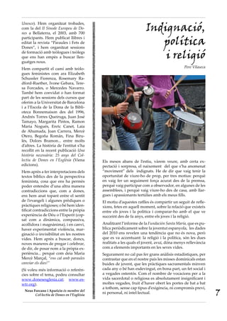 Indignació,
Unesco). Hem organitzat trobades,
com la del II Sínode Europeu de Do·
nes a Bellaterra, el 2003, amb 700
participants. Hem publicat llibres i
editat la revista “Paraules i Fets de
Dones”, i hem organitzat sessions
                                                                       política
de formació amb teòlogues i teòlegs
que ens han empès a buscar llen-
guatges nous.
                                                                        i religió
Hem compartit el camí amb teòlo-                                                           Pere Vilaseca
gues feministes com ara Elizabeth
Schussler Fiorenza, Rosemary Ra-
dford-Ruether, Ivone Gebara, Tere-
sa Forcades, o Mercedes Navarro.
També hem convidat o han format
part de les sessions dels cursos que
oferim a la Universitat de Barcelona
i a l’Escola de la Dona de la Bibli-
oteca Bonnemaison des del 1996,
Andrés Torres Queiruga, Juan José
Tamayo, Margarita Pintos, Ramon
Maria Nogués, Enric Canet, Laia
de Ahumada, Joan Carrera, Mercè
Otero, Begoña Román, Fina Biru-
lés, Dolors Bramon... entre molts
d’altres. La història de l’entitat s’ha
recollit en la recent publicació Una
història necessària: 25 anys del Col·
lectiu de Dones en l’Església (Viena       Els mesos abans de l’estiu, vàrem veure, amb certa ex-
edicions).                                 pectació i sorpresa, el naixement del que s’ha anomenat
Hem après a fer interpretacions dels       “moviment” dels indignats. He de dir que vaig tenir la
textos bíblics des de la perspectiva       oportunitat de viure-ho de prop, per tres motius: perquè
feminista, cosa que ens ha permès          en vaig fer un seguiment força acurat des de la premsa,
poder entendre d’una altra manera          perquè vaig participar com a observador, en algunes de les
contradiccions que, com a dones,           assemblees, i perquè vaig viure-ho des de casa, amb llar-
ens hem anat topant entre el sentit        gues i apassionants tertúlies amb els meus fills.
de l’evangeli i algunes prèdiques o        El motiu d’aquestes ratlles és compartir un seguit de refle-
pràctiques religioses; o bé hem iden-      xions, fetes en aquell moment, sobre la relació que existeix
tificat contradiccions entre la pròpia     entre els joves i la política i comparar-ho amb el que ve
experiència de Déu o l’Esperit (cop-       succeint des de fa anys, entre els joves i la religió.
sat com a dinàmica, compassiva,
acollidora i magnànima), i en canvi,       Analitzant l’informe de la Fundación Santa María, que es pu-
haver experimentat violència, mar-         blica periòdicament sobre la joventut espanyola, les dades
ginació o invisibilitat en les nostres     del 2010 ens revelen una tendència que no és nova, però
vides. Hem après a buscar, doncs,          que es va accentuant: la religió i la política, són les dues
noves maneres de pregar i celebrar,        realitats a les quals el jovent, avui, dóna menys rellevància
de dir, de posar nom a la pròpia ex-       com a elements importants en les seves vides.
periència... perquè com deia Maria         Segurament no cal pas fer grans anàlisis estadístiques, per
Mercè Marçal, “ens cal amb paraules        contrastar que en el nostre país les misses dominicals estan
canviar els dies!”                         buides de jovent, que les pràctiques sacramentals minven
(Si voleu més informació o referèn-        cada any o bé han esdevingut, en bona part, un fet social i
cies sobre el tema, podeu consultar        a vegades ostentós. Com el nombre de vocacions per a la
www.donesesglesia.cat; www.es-             vida sacerdotal o religiosa es absolutament insignificant i
wtr.org).                                  moltes vegades, fruit d’haver obert les portes de bat a bat
                                           a tothom, sense cap tipus d’exigència, ni compromís previ,
 Neus Forcano i Aparicio és membre del
       Col·lectiu de Dones en l’Església
                                           ni personal, ni intel·lectual.                                  7
 