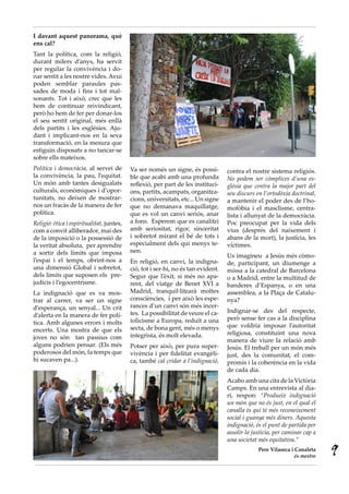 I davant aquest panorama, què
ens cal?
Tant la política, com la religió,
durant milers d’anys, ha servit
per regular la convivència i do-
nar sentit a les nostre vides. Avui
poden semblar paraules pas-
sades de moda i fins i tot mal-
sonants. Tot i això, crec que les
hem de continuar reivindicant,
però ho hem de fer per donar-los
el seu sentit original, més enllà
dels partits i les esglésies. Aju-
dant i implicant-nos en la seva
transformació, en la mesura que
estiguin disposats a no tancar-se
sobre ells mateixos.
Política i democràcia, al servei de        Va ser només un signe, és possi-        contra el nostre sistema religiós.
la convivència, la pau, l’equitat.         ble que acabi amb una profunda          No podem ser còmplices d’una es·
Un món amb tantes desigualats              reflexió, per part de les instituci-    glésia que centra la major part del
culturals, econòmiques i d’opor-           ons, partits, acampats, organitza-      seu discurs en l’ortodòxia doctrinal,
tunitats, no deixen de mostrar-            cions, universitats, etc... Un signe    a mantenir el poder des de l’ho-
nos un fracàs de la manera de fer          que no demanava maquillatge,            mofòbia i el masclisme, centra-
política.                                  que es vol un canvi seriós, anar        lista i allunyat de la democràcia.
Religió: ètica i espiritualitat, juntes,   a fons. Esperem que es canalitzi        Poc preocupat per la vida dels
com a convit alliberador, mai des          amb seriositat, rigor, sinceritat       vius (després del naixement i
de la imposició o la possessió de          i sobretot mirant el bé de tots i       abans de la mort), la justícia, les
la veritat absoluta, per aprendre          especialment dels qui menys te-         víctimes.
a sortir dels límits que imposa            nen.
                                                                                   Us imagineu a Jesús més còmo-
l’espai i el temps, obrint-nos a           En religió, en canvi, la indigna-       de, participant, un diumenge a
una dimensió Global i sobretot,            ció, tot i ser-hi, no és tan evident.   missa a la catedral de Barcelona
dels límits que suposen els pre-           Segur que l’èxit, si més no apa-        o a Madrid, entre la multitud de
judicis i l’egocentrisme.                  rent, del viatge de Benet XVI a         banderes d’Espanya, o en una
La indignació que es va mos-               Madrid, tranquil·litzarà moltes         assemblea, a la Plaça de Catalu-
trar al carrer, va ser un signe            consciències, i per això les espe-      nya?
d’esperança, un senyal... Un crit          rances d’un canvi són més incer-
                                           tes. La possibilitat de veure el ca-    Indignar-se des del respecte,
d’alerta en la manera de fer polí-                                                 però sense fer cas a la disciplina
tica. Amb algunes errors i molts           tolicisme a Europa, reduït a una
                                           secta, de bona gent, més o menys        que voldria imposar l’autoritat
encerts. Una mostra de que els                                                     religiosa, constituint una nova
joves no són tan passius com               integrista, és molt elevada.
                                                                                   manera de viure la relació amb
alguns podrien pensar. (Els més            Potser per això, per pura super-        Jesús. El treball per un món més
poderosos del món, fa temps que            vivència i per fidelitat evangèli-      just, des la comunitat, el com-
hi sucaven pa...).                         ca, també cal cridar a l’indignació,    promís i la coherència en la vida
                                                                                   de cada dia.
                                                                                   Acabo amb una cita de la Victòria
                                                                                   Camps. En una entrevista al dia-
                                                                                   ri, respon: “Produeix indignació
                                                                                   un món que no és just, en el qual el
                                                                                   canalla és qui té més reconeixement
                                                                                   social i guanya més diners. Aquesta
                                                                                   indignació, és el punt de partida per
                                                                                   assolir la justícia, per caminar cap a
                                                                                   una societat més equitativa.”
                                                                                                Pere Vilaseca i Canaleta
                                                                                                                és mestre
                                                                                                                            9
 