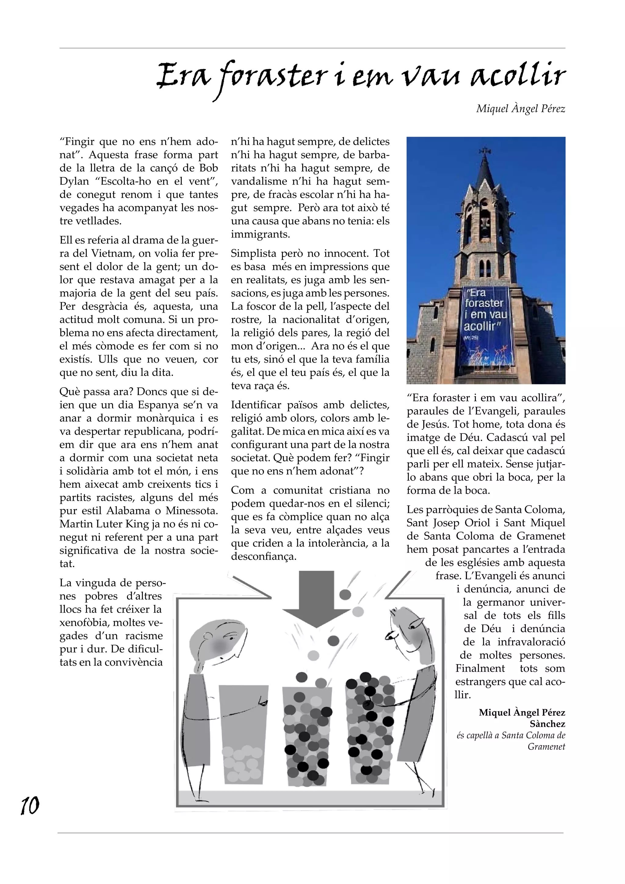 Era foraster i em vau acollir
                                                                                                  Miquel Àngel Pérez

     “Fingir que no ens n’hem ado-         n’hi ha hagut sempre, de delictes
     nat”. Aquesta frase forma part        n’hi ha hagut sempre, de barba-
     de la lletra de la cançó de Bob       ritats n’hi ha hagut sempre, de
     Dylan “Escolta-ho en el vent”,        vandalisme n’hi ha hagut sem-
     de conegut renom i que tantes         pre, de fracàs escolar n’hi ha ha-
     vegades ha acompanyat les nos-        gut sempre. Però ara tot això té
     tre vetllades.                        una causa que abans no tenia: els
                                           immigrants.
     Ell es referia al drama de la guer-
     ra del Vietnam, on volia fer pre-     Simplista però no innocent. Tot
     sent el dolor de la gent; un do-      es basa més en impressions que
     lor que restava amagat per a la       en realitats, es juga amb les sen-
     majoria de la gent del seu país.      sacions, es juga amb les persones.
     Per desgràcia és, aquesta, una        La foscor de la pell, l’aspecte del
     actitud molt comuna. Si un pro-       rostre, la nacionalitat d’origen,
     blema no ens afecta directament,      la religió dels pares, la regió del
     el més còmode es fer com si no        mon d’origen... Ara no és el que
     existís. Ulls que no veuen, cor       tu ets, sinó el que la teva família
     que no sent, diu la dita.             és, el que el teu país és, el que la
                                           teva raça és.
     Què passa ara? Doncs que si de-
                                                                                  “Era foraster i em vau acollira”,
     ien que un dia Espanya se’n va        Identificar països amb delictes,
                                                                                  paraules de l’Evangeli, paraules
     anar a dormir monàrquica i es         religió amb olors, colors amb le-
                                                                                  de Jesús. Tot home, tota dona és
     va despertar republicana, podrí-      galitat. De mica en mica així es va
                                                                                  imatge de Déu. Cadascú val pel
     em dir que ara ens n’hem anat         configurant una part de la nostra
                                                                                  que ell és, cal deixar que cadascú
     a dormir com una societat neta        societat. Què podem fer? “Fingir
                                                                                  parli per ell mateix. Sense jutjar-
     i solidària amb tot el món, i ens     que no ens n’hem adonat”?
                                                                                  lo abans que obri la boca, per la
     hem aixecat amb creixents tics i
                                           Com a comunitat cristiana no           forma de la boca.
     partits racistes, alguns del més
                                           podem quedar-nos en el silenci;
     pur estil Alabama o Minessota.                                               Les parròquies de Santa Coloma,
                                           que es fa còmplice quan no alça
     Martin Luter King ja no és ni co-                                            Sant Josep Oriol i Sant Miquel
                                           la seva veu, entre alçades veus
     negut ni referent per a una part                                             de Santa Coloma de Gramenet
                                           que criden a la intolerància, a la
     significativa de la nostra socie-                                            hem posat pancartes a l’entrada
                                           desconfiança.
     tat.                                                                             de les esglésies amb aquesta
                                                                                        frase. L’Evangeli és anunci
     La vinguda de perso-
                                                                                             i denúncia, anunci de
     nes pobres d’altres
                                                                                               la germanor univer-
     llocs ha fet créixer la
                                                                                               sal de tots els fills
     xenofòbia, moltes ve-
                                                                                               de Déu i denúncia
     gades d’un racisme
                                                                                               de la infravaloració
     pur i dur. De dificul-
                                                                                              de moltes persones.
     tats en la convivència
                                                                                            Finalment tots som
                                                                                            estrangers que cal aco-
                                                                                            llir.
                                                                                                   Miquel Àngel Pérez
                                                                                                                 Sànchez
                                                                                             és capellà a Santa Coloma de
                                                                                                                Gramenet




10
 