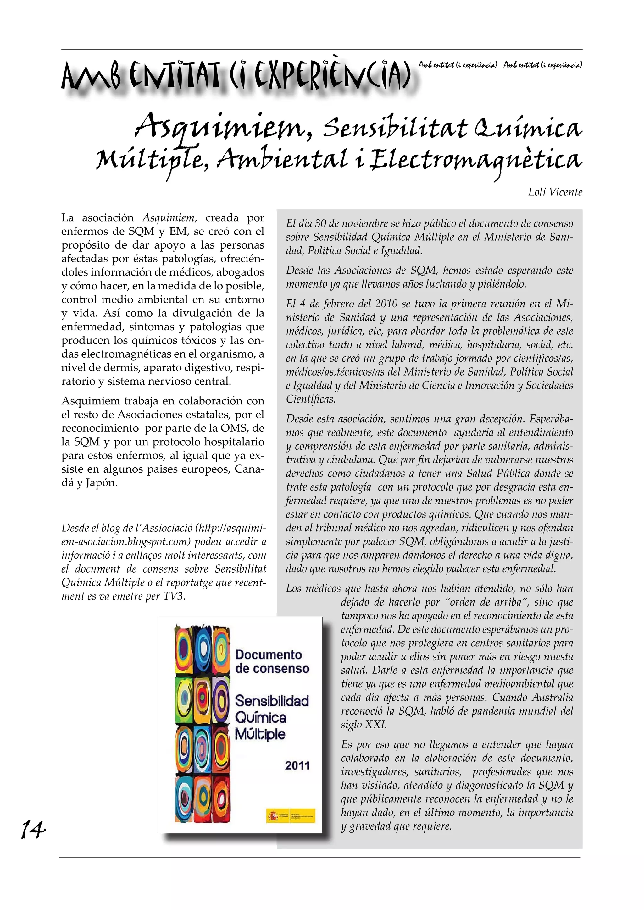 Amb entitat (i experiència)
                                                                                     Amb entitat (i experiència) Amb entitat (i experiència)




                     Asquimiem, Sensibilitat Química
            Múltiple, Ambiental i Electromagnètica
                                                                                                                         Loli Vicente

     La asociación Asquimiem, creada por               El día 30 de noviembre se hizo público el documento de consenso
     enfermos de SQM y EM, se creó con el              sobre Sensibilidad Química Múltiple en el Ministerio de Sani-
     propósito de dar apoyo a las personas             dad, Política Social e Igualdad.
     afectadas por éstas patologías, ofrecién-
     doles información de médicos, abogados            Desde las Asociaciones de SQM, hemos estado esperando este
     y cómo hacer, en la medida de lo posible,         momento ya que llevamos años luchando y pidiéndolo.
     control medio ambiental en su entorno             El 4 de febrero del 2010 se tuvo la primera reunión en el Mi-
     y vida. Así como la divulgación de la             nisterio de Sanidad y una representación de las Asociaciones,
     enfermedad, sintomas y patologías que             médicos, jurídica, etc, para abordar toda la problemática de este
     producen los químicos tóxicos y las on-           colectivo tanto a nivel laboral, médica, hospitalaria, social, etc.
     das electromagnéticas en el organismo, a          en la que se creó un grupo de trabajo formado por científicos/as,
     nivel de dermis, aparato digestivo, respi-        médicos/as,técnicos/as del Ministerio de Sanidad, Política Social
     ratorio y sistema nervioso central.               e Igualdad y del Ministerio de Ciencia e Innovación y Sociedades
     Asquimiem trabaja en colaboración con             Científicas.
     el resto de Asociaciones estatales, por el        Desde esta asociación, sentimos una gran decepción. Esperába-
     reconocimiento por parte de la OMS, de            mos que realmente, este documento ayudaria al entendimiento
     la SQM y por un protocolo hospitalario            y comprensión de esta enfermedad por parte sanitaria, adminis-
     para estos enfermos, al igual que ya ex-          trativa y ciudadana. Que por fin dejarían de vulnerarse nuestros
     siste en algunos paises europeos, Cana-           derechos como ciudadanos a tener una Salud Pública donde se
     dá y Japón.                                       trate esta patología con un protocolo que por desgracia esta en-
                                                       fermedad requiere, ya que uno de nuestros problemas es no poder
                                                       estar en contacto con productos quimicos. Que cuando nos man-
     Desde el blog de l’Assiociació (http://asquimi-   den al tribunal médico no nos agredan, ridiculicen y nos ofendan
     em-asociacion.blogspot.com) podeu accedir a       simplemente por padecer SQM, obligándonos a acudir a la justi-
     informació i a enllaços molt interessants, com    cia para que nos amparen dándonos el derecho a una vida digna,
     el document de consens sobre Sensibilitat         dado que nosotros no hemos elegido padecer esta enfermedad.
     Química Múltiple o el reportatge que recent-
                                                       Los médicos que hasta ahora nos habían atendido, no sólo han
     ment es va emetre per TV3.
                                                                  dejado de hacerlo por “orden de arriba”, sino que
                                                                  tampoco nos ha apoyado en el reconocimiento de esta
                                                                  enfermedad. De este documento esperábamos un pro-
                                                                  tocolo que nos protegiera en centros sanitarios para
                                                                  poder acudir a ellos sin poner más en riesgo nuesta
                                                                  salud. Darle a esta enfermedad la importancia que
                                                                  tiene ya que es una enfermedad medioambiental que
                                                                  cada día afecta a más personas. Cuando Australia
                                                                  reconoció la SQM, habló de pandemia mundial del
                                                                  siglo XXI.
                                                                   Es por eso que no llegamos a entender que hayan
                                                                   colaborado en la elaboración de este documento,
                                                                   investigadores, sanitarios, profesionales que nos
                                                                   han visitado, atendido y diagonosticado la SQM y
                                                                   que públicamente reconocen la enfermedad y no le
                                                                   hayan dado, en el último momento, la importancia
14                                                                 y gravedad que requiere.
 